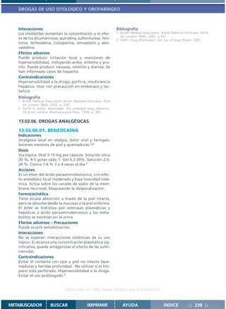 DROGAS DE USO OTOLOGICO Y OROFARINGEO



   Interacciones                                                      Bibliografía
   Los imidazoles aumentan la concentración y el efec-                1. British Medical Association. British National Formulary. 43nd
                                                                         ed. London: BMA; 2002. p.531.
   to de los dicumarínicos, quinidina, sulfonilureas, feni-           2. AHFS. Drug Information. Am Soc of Hosp Pharm. 2001.
   toína, terfenadina, ciclosporina, simvastatin y ator-
   vastatina.
   Efectos adversos
   Puede producir irritación local y reacciones de
   hipersensibilidad, incluyendo ardor, eritema y pru-
   rito. Puede producir náuseas, vómitos y diarrea. Se
   han informado casos de hepatitis.
   Contraindicaciones
   Hipersensibilidad a la droga; porfiria; insuficiencia
   hepática. Usar con precaución en embarazo y lac-
   tancia.
   Bibliografía
   1. British Medical Association. British National Formulary. 43rd
      ed. London: BMA; 2002. p. 530.
   2. Parfitt K, editor. Martindale: the complete drug reference.
      32nd ed. London: Pharmaceutical Press; 1999. p. 385.

   13.02.06. DROGAS ANALGÉSICAS

   13.02.06.01. BENZOCAÍNA
   Indicaciones
   Analgesia local en otalgia, dolor oral y faríngeo,
   lesiones menores de piel y quemaduras.1,2
   Dosis
   Vía tópica. Oral 5-15 mg por cápsula. Solución ótica
   20 %, 4-5 gotas cada 1. Gel 6.3-20%. Solución 2.5-
   20 %. Crema 1-6 % 3 a 4 veces al día.1
   Acciones
   Es un éster del ácido paraaminobenzoico, con efec-
   to anestésico local moderado y baja toxicidad sisté-
   mica. Actúa sobre los canales de sodio de la mem-
   brana neuronal, bloqueando la desporalización.
   Farmacocinética
   Tiene escasa absorción a través de la piel intacta,
   pero se absorbe desde la mucosas o la piel enferma.
   El éster se hidroliza por esterasas plasmáticas y
   hepáticas a ácido paraaminobenzoico y los meta-
   bolitos se excretan en la orina.
   Efectos adversos – Precauciones
   Puede ocurrir sensibilización.
   Interacciones
   No se esperan interacciones sistémicas de su uso
   tópico. Si alcanza una concentración plasmática sig-
   nificativa, puede antagonizar el efecto de las sulfo-
   namidas.
   Contraindicaciones
   Evitar el contacto con ojos y piel no intacta (que-
   maduras y heridas profundas) . No utilizar si el tím-
   pano está perforado. Hipersensibilidad a la droga.
   Evitar el uso prolongado.1


                                   Disponible en: http://www.femeba.org.ar/fundacion/


METABUSCADOR             BUSCAR                    IMPRIMIR               AYUDA                        INDICE               238
 