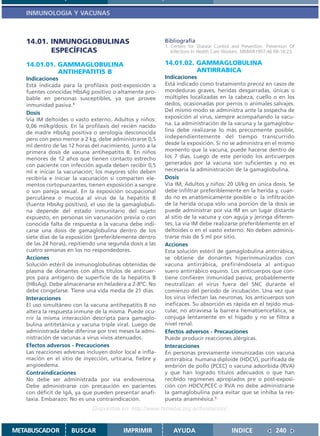 INMUNOLOGIA Y VACUNAS



   14.01. INMUNOGLOBULINAS                                 Bibliografía
                                                           1. Centers for Disease Control and Prevention. Prevention Of
          ESPECÍFICAS                                         Infections In Health Care Workers. MMWR1997;46 RR-18:23.

   14.01.01. GAMMAGLOBULINA                                14.01.02. GAMMAGLOBULINA
             ANTIHEPATITIS B                                         ANTIRRABICA
   Indicaciones                                            Indicaciones
   Está indicada para la profilaxis post-exposición a      Está indicado como tratamiento precoz en casos de
   fuentes conocidas HbsAg positivo o altamente pro-       mordeduras graves, heridas desgarradas, únicas o
   bable en personas susceptibles, ya que provee           múltiples localizadas en la cabeza, cuello o en los
   inmunidad pasiva.1                                      dedos, ocasionadas por perros o animales salvajes.
   Dosis                                                   Del mismo modo se administra ante la sospecha de
   Vía IM deltoides o vasto externo. Adultos y niños:      exposición al virus, siempre acompañando la vacu-
   0,06 ml/kg/dosis. En la profilaxis del recién nacido    na. La administración de la vacuna y la gamaglobu-
   de madre HbsAg positiva o serología desconocida         lina debe realizarse lo más precozmente posible,
   pero con peso menor a 2 kg, debe administrarse 0,5      independientemente del tiempo transcurrido
   ml dentro de las 12 horas del nacimiento, junto a la    desde la exposición. Si no se administra en el mismo
   primera dosis de vacuna antihepatitis B. En niños       momento que la vacuna, puede hacerse dentro de
   menores de 12 años que tienen contacto estrecho         los 7 días. Luego de este periodo los anticuerpos
   con paciente con infección aguda deben recibir 0,5      generados por la vacuna son suficientes y no es
   ml e iniciar la vacunación; los mayores sólo deben      necesaria la administración de la gamaglobulina.
   recibirla e iniciar la vacunación si comparten ele-     Dosis
   mentos cortopunzantes, tienen exposición a sangre       Vía IM, Adultos y niños: 20 Ul/kg en única dosis. Se
   o son pareja sexual. En la exposición ocupacional       debe infiltrar preferiblemente en la herida y, cuan-
   percutánea o mucosa al virus de la hepatitis B          do no es anatómicamente posible o la infiltración
   (fuente HbsAg positivo), el uso de la gamaglobuli-      de la herida ocupa sólo una porción de la dosis se
   na depende del estado inmunitario del sujeto            puede administrar por vía IM en un lugar distante
   expuesto, en personas sin vacunación previa o con       al sitio de la vacuna y con aguja y jeringa diferen-
   conocida falta de respuesta a la vacuna debe indi-      tes. La vía IM debe realizarse preferiblemente en el
   carse una dosis de gamaglobulina dentro de los          deltoides o en el vasto externo. No deben adminis-
   siete días de la exposición (preferiblemente dentro     trarse más de 5 ml por sitio.
   de las 24 horas), repitiendo una segunda dosis a las    Acciones
   cuatro semanas en los no respondedores.                 Esta solución estéril de gamaglobulina antirrábica,
   Acciones                                                se obtiene de donantes hiperinmunizados con
   Solución estéril de inmunoglobulinas obtenidas de       vacuna antirrábica, prefiriéndosela al antiguo
   plasma de donantes con altos títulos de anticuer-       suero antirrábico equino. Los anticuerpos que con-
   pos para antígeno de superficie de la hepatitis B       tiene confieren inmunidad pasiva; probablemente
   (HBsAg). Debe almacenarse en heladera a 2-8ºC. No       neutralizan el virus fuera del SNC durante el
   debe congelarse. Tiene una vida media de 21 días.       comienzo del período de incubación. Una vez que
   Interacciones                                           los virus infectan las neuronas, los anticuerpos son
   El uso simultáneo con la vacuna antihepatitis B no      ineficaces. Su absorción es rápida en el tejido mus-
   altera la respuesta inmune de la misma. Puede ocu-      cular, no atraviesa la barrera hematoencefálica, se
   rrir la misma interacción descripta para gamaglo-       conjuga lentamente en el hígado y no se filtra a
   bulina antitetánica y vacuna triple viral. Luego de     nivel renal.
   administrada debe diferirse por tres meses la admi-     Efectos adversos - Precauciones
   nistración de vacunas a virus vivos atenuados.          Puede producir reacciones alérgicas.
   Efectos adversos - Precauciones                         Interacciones
   Las reacciones adversas incluyen dolor local e infla-   En personas previamente inmunizadas con vacuna
   mación en el sitio de inyección, urticaria, fiebre y    antirrábica humana diploide (HDCV), purificada de
   angioedema.                                             embrión de pollo (PCEC) o vacuna adsorbida (RVA)
   Contraindicaciones                                      y que han logrado títulos adecuados o que han
   No debe ser administrada por vía endovenosa.            recibido regímenes apropiados pre o post-exposi-
   Debe administrarse con precaución en pacientes          ción con HDCV,PCEC o RVA no debe administrarse
   con déficit de IgA, ya que pueden presentar anafi-      la gamaglobulina para evitar que se inhiba la res-
   laxia. Embarazo: No es una contraindicación.            puesta anamnésica.1
                              Disponible en: http://www.femeba.org.ar/fundacion/


METABUSCADOR         BUSCAR               IMPRIMIR            AYUDA                       INDICE              240
 
