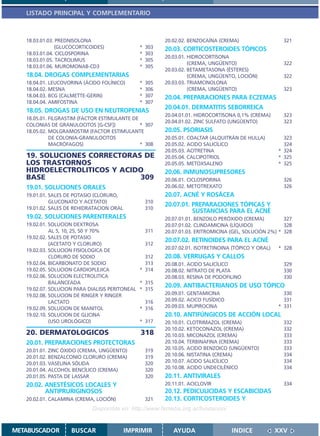 LISTADO PRINCIPAL Y COMPLEMENTARIO



   18.03.01.03. PREDNISOLONA                               20.02.02. BENZOCAÍNA (CREMA)                   321
               (GLUCOCORTICOIDES)                *   303   20.03. CORTICOSTEROIDES TÓPICOS
   18.03.01.04. CICLOSPORINA                     *   303
                                                           20.03.01. HIDROCORTISONA
   18.03.01.05. TACROLIMUS                       *   305
                                                                     (CREMA, UNGÜENTO)                    322
   18.03.01.06. MUROMONAB-CD3                    *   305
                                                           20.03.02. BETAMETASONA (ÉSTERES)
   18.04. DROGAS COMPLEMENTARIAS                                     (CREMA, UNGÜENTO, LOCIÓN)            322
   18.04.01. LEUCOVORINA (ÁCIDO FOLÍNICO)        *   305   20.03.03. TRIAMCINOLONA
   18.04.02. MESNA                               *   306             (CREMA, UNGÜENTO)                    323
   18.04.03. BCG (CALMETTE-GERIN)                *   307   20.04. PREPARACIONES PARA ECZEMAS
   18.04.04. AMIFOSTINA                          *   307
                                                           20.04.01. DERMATITIS SEBORREICA
   18.05. DROGAS DE USO EN NEUTROPENIAS
                                                           20.04.01.01. HIDROCORTISONA 0,1% (CREMA)       323
   18.05.01. FILGRASTIM (FACTOR ESTIMULANTE DE
                                                           20.04.01.02. ZINC SULFATO (UNGÜENTO)           323
   COLONIAS DE GRANULOCITOS [G-CSF])           * 307
   18.05.02. MOLGRAMOSTIM (FACTOR ESTIMULANTE              20.05. PSORIASIS
             DE COLONIA-GRANULOCITOS                       20.05.01. COALTAR (ALQUITRÁN DE HULLA)         323
             MACRÓFAGOS)                       * 308       20.05.02. ACIDO SALICÍLICO                     324
                                                           20.05.03. ACITRETINA                         * 324
   19. SOLUCIONES CORRECTORAS DE                           20.05.04. CALCIPOTRIOL                       * 325
   LOS TRASTORNOS                                          20.05.05. METOXSALENO                        * 325
   HIDROELECTROLITICOS Y ACIDO                             20.06. INMUNOSUPRESORES
   BASE                      309                           20.06.01. CICLOSPORINA                         326
   19.01. SOLUCIONES ORALES                                20.06.02. METOTREXATO                          326
   19.01.01. SALES DE POTASIO (CLORURO,                    20.07. ACNÉ Y ROSÁCEA
             GLUCONATO Y ACETATO)                    310
                                                           20.07.01. PREPARACIONES TÓPICAS Y
   19.01.02. SALES DE REHIDRATACION ORAL             310
                                                                     SUSTANCIAS PARA EL ACNÉ
   19.02. SOLUCIONES PARENTERALES                          20.07.01.01. BENZOILO PERÓXIDO (CREMA)         327
   19.02.01. SOLUCION DEXTROSA                             20.07.01.02. CLINDAMICINA (LÍQUIDO)            328
             AL 5, 10, 25, 50 Y 70%                  311   20.07.01.03. ERITROMICINA (GEL, SOLUCIÓN 2%) * 328
   19.02.02. SALES DE POTASIO
                                                           20.07.02. RETINOIDES PARA EL ACNÉ
             (ACETATO Y CLORURO)                     312
   19.02.03. SOLUCION FISIOLOGICA DE                       20.07.02.01. ISOTRETINOINA (TÓPICO Y ORAL)   * 328
             CLORURO DE SODIO                      312     20.08. VERRUGAS Y CALLOS
   19.02.04. BICARBONATO DE SODIO                  313     20.08.01. ACIDO SALICÍLICO                     329
   19.02.05. SOLUCION CARDIOPLEJICA              * 314     20.08.02. NITRATO DE PLATA                     330
   19.02.06. SOLUCION ELECTROLITICA                        20.08.03. RESINA DE PODOFILINO                 330
             BALANCEADA                          * 315
                                                           20.09. ANTIBACTERIANOS DE USO TÓPICO
   19.02.07. SOLUCION PARA DIALISIS PERITONEAL   * 315
   19.02.08. SOLUCION DE RINGER Y RINGER                   20.09.01. GENTAMICINA                          330
             LACTATO                               316     20.09.02. ACICO FUSÍDICO                       331
   19.02.09. SOLUCION DE MANITOL                 * 316     20.09.03. MUPIROCINA                         * 331
   19.02.10. SOLUCION DE GLICINA                           20.10. ANTIFÚNGICOS DE ACCIÓN LOCAL
             (USO UROLÓGICO)                     * 317     20.10.01. CLOTRIMAZOL (CREMA)                  332
                                                           20.10.02. KETOCONAZOL (CREMA)                  332
   20. DERMATOLOGICOS                            318       20.10.03. MICONAZOL (CREMA)                    333
   20.01. PREPARACIONES PROTECTORAS                        20.10.04. TERBINAFINA (CREMA)                  333
   20.01.01. ZINC ÓXIDO (CREMA, UNGÜENTO)            319   20.10.05. ACIDO BENZOICO (UNGÜENTO)            333
   20.01.02. BENZALCONIO CLORURO (CREMA)             319   20.10.06. NISTATINA (CREMA)                    334
   20.01.03. VASELINA SÓLIDA                         320   20.10.07. ACIDO SALICÍLICO                     334
   20.01.04. ALCOHOL BENCÍLICO (CREMA)               320   20.10.08. ACIDO UNDECILÉNICO                   334
   20.01.05. PASTA DE LASSAR                         320   20.11. ANTIVIRALES
   20.02. ANESTÉSICOS LOCALES Y                            20.11.01. ACICLOVIR                            334
          ANTIPRURIGINOSOS                                 20.12. PEDICULICIDAS Y ESCABICIDAS
   20.02.01. CALAMINA (CREMA, LOCIÓN)                321   20.13. CORTICOSTEROIDES Y
                            Disponible en: http://www.femeba.org.ar/fundacion/


METABUSCADOR        BUSCAR                 IMPRIMIR           AYUDA                   INDICE            XXV
 
