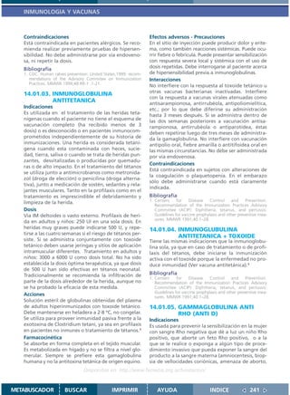 INMUNOLOGIA Y VACUNAS



   Contraindicaciones                                            Efectos adversos - Precauciones
   Está contraindicada en pacientes alérgicos. Se reco-          En el sitio de inyección puede producir dolor y erite-
   mienda realizar previamente pruebas de hipersen-              ma, como también reacciones sistémicas. Puede ocu-
   sibilidad. No debe administrarse por vía endoveno-            rrir fiebre o febrícula. Puede presentar sensibilización
   sa, ni repetir la dosis.                                      con respuesta severa local y sistémica con el uso de
   Bibliografía                                                  dosis repetidas. Debe interrogarse al paciente acerca
   1. CDC. Human rabies prevention: United States,1999: recom-   de hipersensibilidad previa a inmunoglobulinas.
      mendations of the Advisory Commitee on Immunization        Interacciones
      Practices. MMWR.1999;48 RR-1 :1-21.
                                                                 No interfiere con la respuesta al toxoide tetánico u
                                                                 otras vacunas bacterianas inactivadas. Interfiere
   14.01.03. INMUNOGLOBULINA
                                                                 con la respuesta a vacunas virales atenuadas como
             ANTITETANICA                                        antisarampionosa, antirrubéola, antipoliomielítica,
   Indicaciones                                                  etc.; por lo que debe diferirse su administración
   Es utilizada en el tratamiento de las heridas teta-           hasta 3 meses después. Si se administra dentro de
   nígenas cuando el paciente no tiene el esquema de             las dos semanas posteriores a vacunación antisa-
   vacunación completo (ha recibido menos de 3                   rampionosa, antirrubéola o antiparotídea, éstas
   dosis) o es desconocido o en pacientes inmunocom-             deben repetirse luego de tres meses de administra-
   prometidos independientemente de su historia de               da la gamaglobulina. No interfiere con vacunación
   inmunizaciones. Una herida es considerada tetaní-             antipolio oral, fiebre amarilla o antitifoidea oral en
   gena cuando esta contaminada con heces, sucie-                las mismas circunstancias. No debe ser administrada
   dad, tierra, saliva o cuando se trata de heridas pun-         por vía endovenosa.
   zantes, desvitalizadas o producidas por quemadu-
                                                                 Contraindicaciones
   ras o de alto impacto. En el tratamiento del tétanos
                                                                 Está contraindicada en sujetos con alteraciones de
   se utiliza junto a antimicrobianos como metronida-
                                                                 la coagulación o plaquetopenia. En el embarazo
   zol (droga de elección) o penicilina (droga alterna-
                                                                 sólo debe administrarse cuando está claramente
   tiva), junto a medicación de sostén, sedantes y rela-
                                                                 indicada.
   jantes musculares. Tanto en la profilaxis como en el
   tratamiento es imprescindible el debridamiento y              Bibliografía
   limpieza de la herida.                                        1. Centers     for    Disease    Control    and     Prevention.
                                                                    Recommendation of the Immunization Practices Advisory
   Dosis                                                            Committee (ACIP): Diphtheria, tetanus, and pertussis:
   Vía IM deltoides o vasto externo. Profilaxis de heri-            Guidelines for vaccine prophylaxis and other preventive mea-
                                                                    sures. MMWR 1991;40:1–28.
   da en adultos y niños: 250 UI en una sola dosis. En
   heridas muy graves puede indicarse 500 U, y repe-             14.01.04. INMUNOGLUBULINA
   tirse a las cuatro semanas si el riesgo de tétanos per-
                                                                           ANTITETANICA + TOXOIDE
   siste. Si se administra conjuntamente con toxoide             Tiene las mismas indicaciones que la inmunoglobu-
   tetánico deben usarse jeringas y sitios de aplicación         lina sola, ya que en caso de tratamiento o de profi-
   intramuscular diferentes. Tratamiento en adultos y            laxis del tétanos, debe iniciarse la inmunización
   niños: 3000 a 6000 U como dosis total. No ha sido             activa con el toxoide porque la enfermedad no pro-
   establecida la dosis óptima terapéutica, ya que dosis         duce inmunidad (Ver vacuna antitetánica).1
   de 500 U han sido efectivas en tétanos neonatal.
   Tradicionalmente se recomienda la infiltración de             Bibliografía
                                                                 1. Centers     for    Disease    Control    and     Prevention.
   parte de la dosis alrededor de la herida, aunque no              Recommendation of the Immunization Practices Advisory
   se ha probado la eficacia de esta medida.                        Committee (ACIP): Diphtheria, tetanus, and pertussis:
                                                                    Guidelines for vaccine prophylaxis and other preventive mea-
   Acciones                                                         sures. MMWR 1991;40:1–28.
   Solución estéril de globulinas obtenidas del plasma
   de adultos hiperinmunizados con toxoide tetánico.             14.01.05. GAMMAGLOBULINA ANTI
   Debe mantenerse en heladera a 2-8 ºC, no congelar.                      RHO (ANTI D)
   Se utiliza para proveer inmunidad pasiva frente a la          Indicaciones
   exotoxina de Clostridium tetani, ya sea en profilaxis         Es usada para prevenir la sensibilización en la mujer
   en pacientes no inmunes o tratamiento de tétanos.1            con sangre Rho negativa que dé a luz un niño Rho
   Farmacocinética                                               positivo, que aborte un feto Rho positivo, o a la
   Se absorbe en forma completa en el tejido muscular.           que se le realice o exponga a algún tipo de proce-
   Es metabolizada en hígado y no se filtra a nivel glo-         dimiento invasivo que pueda exponer la sangre del
   merular. Siempre se prefiere esta gamaglobulina               producto a la sangre materna (amniocentesis, biop-
   humana y no la antitoxina tetánica de origen equino.          sia de vellocidades coriónicas, amenaza de aborto,
                                 Disponible en: http://www.femeba.org.ar/fundacion/


METABUSCADOR           BUSCAR                  IMPRIMIR              AYUDA                       INDICE               241
 