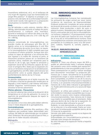 INMUNOLOGIA Y VACUNAS



   traumatismo abdominal, etc.), en el embarazo de           14.02. INMUNOGLOBULINAS
   una mujer Rh negativa o que sea transfundida con
   sangre Rho positiva.1 El objetivo es proteger a un
                                                                    HUMANAS
   próximo niño del daño de la enfermedad hemolíti-          Las inmunoglobulinas humanas han reemplazado
   ca del recién nacido. Este agente en su preparación       los antisueros de origen animal por tener menor
   actual parece no transferir hepatitis ni HIV.             incidencia de reacciones de hipersensibilidad.
                                                             Producen protección inmediata de varias semanas
   Dosis
                                                             de duración de acuerdo a la dosis y a la vía de admi-
   Vía IM deltoides o vasto externo. Adultos: 200 a
                                                             nistración. Están producidas a partir de suero o
   300 Bg, administrados durante el trabajo de parto,
                                                             plasma humano, testeadas para antígeno de hepa-
   alumbramiento o cualquier otra maniobra.
                                                             titis B y anticuerpos del virus de la inmunodeficien-
   Durante el embarazo se indican dos dosis a las 28 y
                                                             cia humana y hepatitis C. El procesamiento incluye
   34 semanas de 600 Bg cada una. 2 ml = 250 Bg; 2,4
                                                             una serie de pasos que inactiva los virus, incluyen-
   ml = 300 Bg.
                                                             do al virus de la inmunodeficiencia humana. Estas
   Acciones                                                  inmunoglobulinas contienen anticuerpos para virus
   Solución concentrada de inmunoglobulinas con              prevalentes en la población como virus del saram-
   grandes niveles de anticuerpos anti Rho (D). El           pión, rubéola, hepatitis A, varicela, paperas, y
   agente activo es la inmunoglobulina G anti Rho            otros.
   (D). El mecanismo de acción no es claro, se requie-
   re la inmunoglobulina G (IgG) completa para que           14.02.01. INMUNOGLOBULINA
   se produzca el efecto protector. Aunque este anti-                  INTRAMUSCULAR
   cuerpo es capaz de aglutinar a los eritrocitos Rh+
   que ingresan a la madre Rh- durante el parto, el          14.02.01.01. INMUNOGLOBULINA
   mecanismo protector parece ser un fenómeno de                       NORMAL HUMANA
   supresión activa, mediado por receptores para la          Indicaciones
   fracción Fc de la IgG, que impide la activación y         Hepatitis A: Tiene una eficacia mayor del 85% y
   expansión clonal de los linfocitos capaces de reco-       puede ser administrada hasta 2 semanas después
   nocer el antígeno Rho. Dado que la expansión clo-         del contacto como única medida post exposición1,
   nal es un fenómeno temprano en la sensibilización,        preferiblemente lo más cerca posible a éste. En pro-
   la gamaglobulina anti-Rho debe administrarse tan          filaxis postexposición se justifica realizar serología
   precozmente como se pueda después del parto               para documentar inmunidad.2 La protección per-
   (preferiblemente dentro de las 72 horas).                 manece por 3 meses. Actualmente en la profilaxis
   Farmacocinética                                           preexposición (viajes a zonas endémicas en indivi-
   Se absorbe rápidamente en el tejido muscular. No          duos susceptibles), se prefiere el uso de la vacuna,
   es filtrada a nivel de los glomérulos renales pero se     pero si no se dispone de tiempo para la respuesta a
   degrada a nivel hepático y del sistema reticuloen-        la misma, o en pacientes inmunocomprometidos o
   dotelial (fagocitos mononucleares fijos). La IgG          menores de 2 años debe indicarse la gamaglobuli-
   atraviesa la barrera placentaria.                         na. Puede administrarse junto a la vacuna de hepa-
                                                             titis A.3
   Efectos adversos - Precauciones
                                                             Sarampión: se utiliza para prevenir o atenuar la
   La reacción adversa más común es la elevación de la
                                                             enfermedad en individuos susceptibles que no pue-
   temperatura en el sitio de aplicación. Es común la        den recibir la vacuna como mujeres embarazadas,
   aparición de sensibilización después de repetir la        inmunocomprometidos, hijos menores de 6 meses
   inmunoglobulina.                                          cuya madre es susceptible para el sarampión. Debe
   Interacciones                                             aplicarse dentro de los 6 días de la exposición. En
   Las vacunas a virus vivos atenuados deben adminis-        otros contactos debe utilizarse la vacuna.4
   trarse 3 meses después de la gamaglobulina.               Rubéola: no está demostrada su eficacia en preve-
   Contraindicaciones                                        nir la infección ni la enfermedad. Podría ser consi-
   Se contraindica en pacientes Rho positivos y Rho          derada en la embarazada susceptible dentro de las
   negativos que pudieran haber desarrollado anti-           72 horas de la exposición.
   cuerpos. No debe ser administrada por vía endove-         Varicela: sólo debe usarse cuando no se dispone de
   nosa. Embarazo: No sería perjudicial para el feto, a      la gamaglobulina específica.
   pesar de no haber estudios realizados.                    Enfermedades con inmunodeficiencia primaria: es
                                                             indicada como terapia de reemplazo.
   Bibliografía
   1. Drug Information. AHPS. Am Soc Hosp Ser Pharm. 2001.   No está indicada en la exposición frente a hepatitis
      P.3123                                                 C y paperas.
                               Disponible en: http://www.femeba.org.ar/fundacion/


METABUSCADOR          BUSCAR                IMPRIMIR            AYUDA                   INDICE             242
 