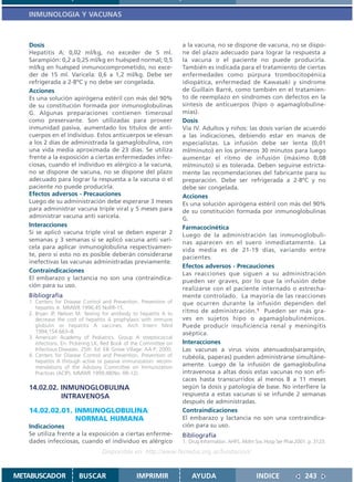 INMUNOLOGIA Y VACUNAS



   Dosis                                                              a la vacuna, no se dispone de vacuna, no se dispo-
   Hepatitis A: 0,02 ml/kg, no exceder de 5 ml.                       ne del plazo adecuado para lograr la respuesta a
   Sarampión: 0,2 a 0,25 ml/kg en huésped normal; 0,5                 la vacuna o el paciente no puede producirla.
   ml/kg en huésped inmunocomprometido, no exce-                      También es indicada para el tratamiento de ciertas
   der de 15 ml. Varicela: 0,6 a 1,2 ml/kg. Debe ser                  enfermedades como púrpura trombocitopénica
   refrigerada a 2-8ºC y no debe ser congelada.                       idiopática, enfermedad de Kawasaki y síndrome
   Acciones                                                           de Guillain Barré, como también en el tratamien-
   Es una solución apirógena estéril con más del 90%                  to de reemplazo en síndromes con defectos en la
   de su constitución formada por inmunoglobulinas                    síntesis de anticuerpos (hipo o agamaglobuline-
   G. Algunas preparaciones contienen timerosal                       mias).
   como preservante. Son utilizadas para proveer                      Dosis
   inmunidad pasiva, aumentado los títulos de anti-                   Vía IV. Adultos y niños: las dosis varían de acuerdo
   cuerpos en el individuo. Estos anticuerpos se elevan               a las indicaciones, debiendo estar en manos de
   a los 2 días de administrada la gamaglobulina, con                 especialistas. La infusión debe ser lenta (0,01
   una vida media aproximada de 23 días. Se utiliza                   ml/minuto) en los primeros 30 minutos para luego
   frente a la exposición a ciertas enfermedades infec-               aumentar el ritmo de infusión (máximo 0,08
   ciosas, cuando el individuo es alérgico a la vacuna,               ml/minuto) si es tolerada. Deben seguirse estricta-
   no se dispone de vacuna, no se dispone del plazo                   mente las recomendaciones del fabricante para su
   adecuado para lograr la respuesta a la vacuna o el                 preparación. Debe ser refrigerada a 2-8ºC y no
   paciente no puede producirla.                                      debe ser congelada.
   Efectos adversos - Precauciones                                    Acciones
   Luego de su administración debe esperarse 3 meses                  Es una solución apirógena estéril con más del 90%
   para administrar vacuna triple viral y 5 meses para                de su constitución formada por inmunoglobulinas
   administrar vacuna anti varicela.                                  G.
   Interacciones                                                      Farmacocinética
   Si se aplicó vacuna triple viral se deben esperar 2                Luego de la administración las inmunoglobuli-
   semanas y 3 semanas si se aplicó vacuna anti vari-                 nas aparecen en el suero inmediatamente. La
   cela para aplicar inmunoglobulina respectivamen-                   vida media es de 21-19 días, variando entre
   te, pero si esto no es posible deberán considerarse                pacientes.
   inefectivas las vacunas administradas previamente.
                                                                      Efectos adversos - Precauciones
   Contraindicaciones                                                 Las reacciones que siguen a su administración
   El embarazo y lactancia no son una contraindica-
                                                                      pueden ser graves, por lo que la infusión debe
   ción para su uso.
                                                                      realizarse con el paciente internado o estrecha-
   Bibliografía                                                       mente controlado. La mayoría de las reacciones
   1. Centers for Disease Control and Prevention. Prevention of       que ocurren durante la infusión dependen del
      hepatitis A. MMWR 1996;45 NoRR-15.
   2. Bryan JP, Nelson M. Testing for antibody to hepatitis A to      ritmo de administración.1 Pueden ser más gra-
      decrease the cost of hepatitis A prophylaxis with immune        ves en sujetos hipo o agamaglobulinémicos.
      globulin or hepatitis A vaccines. Arch Intern Med               Puede producir insuficiencia renal y meningitis
      1994;154:663–8.                                                 aséptica.
   3. American Academy of Pediatrics. Group A streptococcal
      infections. En: Pickering LK, Red Book of the Committee on      Interacciones
      Infectious Diseases. 25th. Ed. Elk Grove Village: AA P; 2000.   Las vacunas a virus vivos atenuados(sarampión,
   4. Centers for Disease Control and Prevention. Prevention of       rubéola, paperas) pueden administrarse simultáne-
      hepatitis A through active or passive immunization: recom-
      mendations of the Advisory Committee on Immunization            amente. Luego de la infusión de gamaglobulina
      Practices (ACIP). MMWR 1999;48(No. RR-12).                      intravenosa a altas dosis estas vacunas no son efi-
                                                                      caces hasta transcurridos al menos 8 a 11 meses
   14.02.02. INMUNOGLOBULINA                                          según la dosis y patología de base. No interfiere la
             INTRAVENOSA                                              respuesta a estas vacunas si se infunde 2 semanas
                                                                      después de administradas.
   14.02.02.01. INMUNOGLOBULINA                                       Contraindicaciones
                NORMAL HUMANA                                         El embarazo y lactancia no son una contraindica-
   Indicaciones                                                       ción para su uso.
   Se utiliza frente a la exposición a ciertas enferme-               Bibliografía
   dades infecciosas, cuando el individuo es alérgico                 1. Drug Information. AHFS. AMm Soc Hosp Ser Phar.2001. p. 3123.
                                   Disponible en: http://www.femeba.org.ar/fundacion/


METABUSCADOR             BUSCAR                    IMPRIMIR               AYUDA                       INDICE               243
 
