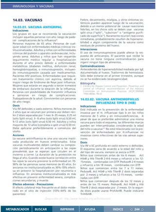 INMUNOLOGIA Y VACUNAS



   14.03. VACUNAS                                              Fiebre, decaimiento, mialgias, y otros síntomas sis-
                                                               témicos pueden aparecer luego de la vacunación;
   14.03.01. VACUNA ANTIGRIPAL                                 debido a un menor potencial de causar reacciones
   Indicaciones                                                febriles, en los chicos solo se deben usar vacunas
   Los grupos en que se recomienda la vacunación               split virus (“split”, “subvirion” o “antígeno purifi-
   incluyen aquellas personas con alto riesgo de pade-         cado de superficie”). Raramente ocurren reacciones
   cer complicaciones de la influenza1:                        inmediatas, probablemente resulten de hipersensi-
   Personas mayores de 65 años. Personas de cual-              bilidad a algún componente de la vacuna como
   quier edad con enfermedades médicas crónicas ins-           residuos de proteína del huevo.
   titucionalizadas. Adultos y niños con enfermedades          Interacciones
   crónicas del pulmón o aparato cardiovascular, inclu-        El uso de inmunosupresores puede alterar la res-
   yendo asma. Adultos y niños que han requerido               puesta de anticuerpos. El paciente que recibe la
   seguimiento médico regular u hospitalización                vacuna no tiene ninguna contraindicación para
   durante el año previo debido a enfermedades                 ingerir ningún tipo de alimentos.
   metabólicas (diabetes mellitus, disfunción renal,           Contraindicaciones
   hemoglobinopatias, o inmunosupresión, incluyen-             Antecedentes de hipersensibilidad mediada por IgE
   do inmunosupresión causada por medicamentos.                documentada al huevo. Trastornos de hemostasia.
   Pacientes HIV positivos. Enfermedades que requie-           Sólo debe evitarse en el primer trimestre, aunque
   ren tratamiento crónico con aspirina, debido al             no se ha evidenciado teratogenicidad.
   mayor riesgo de Síndrome de Reye post influenza.            Bibliografía
   Mujeres que estarán en segundo o tercer trimestre           1. Centers for Disease Control and Prevention. Prevention and
   de embarazo durante la estación de la influenza.               control of influenza: recommendations of the Advisory
   Personas con posibilidades de transmitir influenza             Committee on Immunization Practices (ACIP).MMWR
                                                                  1999;48(No. RR-4)
   a personas en riesgo de complicaciones.
   Trabajadores de la salud. Convivientes con personas         14.03.02. VACUNA ANTIHEMOPHILUS
   de alto riesgo.                                                       INFLUENZAE TIPO B (HIB)
   Dosis                                                       Indicaciones
   Vía IM deltoides o vasto externo. Niños menores de          Está indicada en la prevención de la enfermedad
   3 años que se vacunan por primera vez deben reci-           invasiva por el H. influenzae tipo b en los niños
   bir 2 dosis separadas por 1 mes: 6–35 meses, 0.25 ml        menores de 5 años y en inmunodeficiencias. A
   (solo Split virus); 3– 8 años (solo Split virus) 0,50 ml;   pesar de que es preferible administrar una misma
   9-12 años (solo Split virus) 0,50 ml. Adultos y niños       vacuna para todo el esquema, las diferentes marcas
   mayores de 12 años (completa o split virus) 0,50 ml.        pueden ser intercambiadas considerando la edad
   Debe aplicarse preferiblemente a comienzos del              del niño a vacunar.1 No está relacionada con la pre-
   otoño.                                                      vención de enfermedades por H.influenzae no
   Acciones                                                    invasivas como infecciones de las vías aéreas supe-
   La vacuna antiinfluenza es una una vacuna inacti-           riores.
   vada producida en huevos embrionados. Estas                 Dosis
   vacunas multivalentes deben cambiar su composi-             Vía IM o SC profunda en vasto externo o deltoides.
   ción periódicamente en anticipación a las cepas             El esquema varía de acuerdo a la edad del niño y
   prevalentes que se esperan que circulen en el               del tipo de vacuna, siempre se asocia a DTP:
   invierno a correr. La duración de la protección no          Niños que comienzan antes de los 6 meses: Act
   llega al año. Cuando existe buena correlación entre         Hib® y Hib Titer® 2-4-6 meses y refuerzo a los 12-
   las cepas la vacuna previene la enfermedad en 70-           15meses, combinadas con DTP. Pedvax® 2-4 meses
   90% de las personas sanas menores de 65 años. En            y refuerzo a los 18 meses, combinadas con DTP.
   ancianos no institucionalizados es 30%-70% efecti-          Niños que comienzan entre los 7 a 11 meses:
   va en prevenir la hospitalización por neumonía e            Pedvax®, Act Hib® y Hib Titer® 2 dosis separadas
   influenza. En ancianos institucionalizados es más           por 2 meses y refuerzo a los 12-15 meses, combi-
   efectiva en prevenir enfermedad severa, complica-           nadas con DTP.
   ciones secundarias, y muerte.                               Niños que comienzan después de los 12 meses y
   Efectos adversos - Precauciones                             antes de los 15 meses: Pedvax®, Act Hib® y Hib
   El efecto colateral más frecuente es el dolor mode-         Titer® 2 dosis separadas por 2 meses. En la segun-
   rado en el sitio de inyección (10%–64% de los               da dosis puede usarse Prohibit®. Puede indicarse
   pacientes)                                                  TriHibit®.
                                Disponible en: http://www.femeba.org.ar/fundacion/


METABUSCADOR          BUSCAR                 IMPRIMIR             AYUDA                       INDICE               244
 