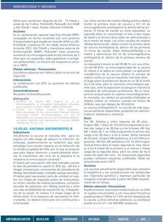 INMUNOLOGIA Y VACUNAS



   Niños que comienzan después de los 15 meses y                  Los niños nacidos de madres HbsAg positivo deben
   antes de los 5 años: Prohibit®, Pedvax®, Act Hib®              recibir la primera dosis de vacuna y 0.5 ml de
   y Hib Titer® 1 dosis. Puede indicarse TriHibit®.               inmunoglobulina antihepatitis B, dentro de las pri-
   Acciones                                                       meras 12 horas de nacido en sitios separados. La
   Es un polisacárido capsular tipo B purificado (PRP),           segunda dosis se recomienda al mes o dos meses
   conjugado en forma covalente con una proteína                  de edad y la tercera dosis debe ser administrada a
   transportadora que puede ser toxoide diftérico (D):            los 6 meses de edad. Los niños nacidos de madres
   Prohibit®, y tetánico (T): Act Hib®, toxina diftérica          HbsAg desconocido deben recibir la primera dosis
   mutante (OC): Hib Titer® y membrana externa de                 de vacuna antihepatitis B, dentro de las primeras
   N.meningitidis (OMP): Pedvax®.2 Estas proteínas                12 horas de nacido. Debe testearse(HbsAg) a la
   aumentan la inmunogenicidad en los menores de 2                madre y administrar 0.5 ml de inmunoglobulina
   años que no responden adecuadamente a antíge-                  antihepatitis B, dentro de la primera semana de
   nos polisacáridos. La eficacia del esquema es cerca-           nacido.
   na a 100%.                                                     La respuesta inmune es del 95-98 % con una efica-
                                                                  cia del 90-95%. La inmunogenicidad de la vacuna
   Efectos adversos - Precauciones
                                                                  se reduce si se aplica en zona glútea. La aplicación
   Los efectos adversos son fiebre y dolor en el sitio de
                                                                  intradérmica de la vacuna tendría la ventaja de
   inyección.
                                                                  reducir costos ya que se requieren menores dosis.
   Interacciones                                                  A largo plazo la protección decae en un 50 % entre
   La combinación con DTP no aumenta los efectos                  los 5-10 años, pero la memoria inmunológica per-
   colaterales.                                                   mite que, ante la exposición se ponga en marcha la
   Contraindicaciones                                             respuesta de anticuerpos protectores. No es nece-
   No posee contraindicaciones.                                   saria la revacunación en sujetos inmunológicamen-
   Bibliografía                                                   te normales, en cambio en pacientes dializados se
   1. Anderson EL, Decker MD, Englund JA, et al.                  deberá indicar un refuerzo cuando los títulos de
      Interchangeability of conjugated Haemophilus influenzae     HVBsAc caen por debajo de 10 mUI/ml.
      type b vaccines in infants. JAMA. 1995;273:849–853..        La vacuna antihepatitis B es una de las más segu-
   2. Centers     for    Disease    Control   and   Prevention.
      Recommendations of the Immunization Practices Advisory
                                                                  ras actualmente disponibles; pudiendo ser adminis-
      Committee (ACIP): Recommendations for use of                trada en embarazo y lactancia.
      Haemophilus b conjugate vaccines and a combined diphthe-    Dosis
      ria tetanus pertussis and Haemophilus b vaccine. MMWR
      1993;42:No. RR-13: 1–15
                                                                  Vía IM. Adultos y niños mayores de 20 años :
                                                                  Engerix B®, 1 dosis de 1ml (20 microgramos) el pri-
   14.03.03. VACUNA ANTIHEPATITIS B                               mer día, luego a los 30 días y a los 6 meses; HB–Vax
   Indicaciones                                                   II® 1 dosis de 1 ml (10microgramos) el primer día,
   Inicialmente la vacuna se indicaba sólo para los               luego a los 30 días y a los 6 meses. Niños menores
   sujetos con alto riesgo de adquirir la infección, sin          de 20 años : Engerix B® pediátrica, 0,5 ml (10micro-
   embargo, posteriormente se evidenció que esta                  gramos); HB-Vax II® pediátrica 0.5 ml (5microgra-
   estrategia tuvo escaso impacto en la reducción de              mos) primera dosis al nacer, segunda al mes, terce-
   la incidencia global de HVB, por lo que se propuso             ra a los 4 meses de la primera y al menos 2 meses
   que para lograr disminuir y eventualmente elimi-               luego de la segunda dosis, pero no antes de los 6
   nar la transmisión del virus de la hepatitis B es              meses de edad del niño. En situaciones especiales
   necesaria la inmunización universal.1                          pueden utilizarse esquemas acelerados. Debe ser
   El testeo pre vacunación sólo está indicado cuando             almacenada entre 2-8ºC.
   la tasa de prevalencia supere el 30% (ej.: adictos a           Acciones
   drogas intravenosas, convivientes de portadores de             Las vacunas actualmente disponibles para prevenir
   HbsAg, hemodializados, múltiples parejas sexuales).            la hepatitis B y sus complicaciones son producidas
   El testeo post vacunación sería de utilidad en suje-           por ingeniería genética y expresan partículas de
   tos con riesgo de respuesta pobre de anticuerpos,              antígeno viral generadas a partir del DNA recombi-
   en recién nacidos de madres portadoras, contactos              nante de un hongo.
   sexuales de pacientes con HbsAg positivos y ante               Efectos adversos- Precauciones
   una alta probabilidad de exposición (ej: trabajado-            Puede provocar reacciones locales hasta en un 29%
   res de la salud). Se realiza 1-2 meses luego de la             en sujetos inmunizados, y con muy poca frecuencia
   última dosis. Si el esquema de vacunación es inte-             puede producir fiebre en 1-6% de los receptores de
   rrumpido, no deberá reiniciarse sino continuarse a             la vacuna y otros síntomas sistémicos. La anafilaxia
   la brevedad.                                                   puede ocurrir en 1 de 600.000 receptores.
                                 Disponible en: http://www.femeba.org.ar/fundacion/


METABUSCADOR           BUSCAR                   IMPRIMIR             AYUDA                  INDICE            245
 
