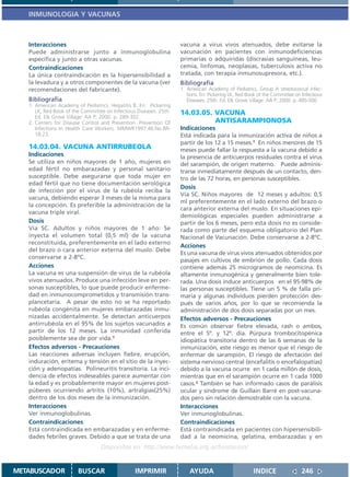 INMUNOLOGIA Y VACUNAS



   Interacciones                                                    vacuna a virus vivos atenuados, debe evitarse la
   Puede administrarse junto a inmunoglobulina                      vacunación en pacientes con inmunodeficiencias
   específica y junto a otras vacunas.                              primarias o adquiridas (discrasias sanguíneas, leu-
   Contraindicaciones                                               cemia, linfomas, neoplasias, tuberculosis activa no
   La única contraindicación es la hipersensibilidad a              tratada, con terapia inmunosupresora, etc.).
   la levadura y a otros componentes de la vacuna (ver              Bibliografía
   recomendaciones del fabricante).                                 1. American Academy of Pediatrics. Group A streptococcal infec-
                                                                       tions. En: Pickering LK, Red Book of the Committee on Infectious
   Bibliografía                                                        Diseases. 25th. Ed. Elk Grove Village: AA P; 2000. p..495-500
   1. American Academy of Pediatrics. Hepatitis B. En: Pickering
      LK, Red Book of the Committee on Infectious Diseases. 25th.   14.03.05. VACUNA
      Ed. Elk Grove Village: AA P; 2000. p. 289-302.
   2. Centers for Disease Control and Prevention. Prevention Of               ANTISARAMPIONOSA
      Infections In Health Care Workers. MMWR1997.46.No.RR-         Indicaciones
      18:23.                                                        Está indicada para la inmunización activa de niños a
                                                                    partir de los 12 a 15 meses.1 En niños menores de 15
   14.03.04. VACUNA ANTIRRUBEOLA                                    meses puede fallar la respuesta a la vacuna debido a
   Indicaciones                                                     la presencia de anticuerpos residuales contra el virus
   Se utiliza en niños mayores de 1 año, mujeres en                 del sarampión, de origen materno. Puede adminis-
   edad fértil no embarazadas y personal sanitario                  trarse inmediatamente después de un contacto, den-
   susceptible. Debe asegurarse que toda mujer en                   tro de las 72 horas, en personas susceptibles.
   edad fértil que no tiene documentación serológica
                                                                    Dosis
   de infección por el virus de la rubéola reciba la
                                                                    Vía SC. Niños mayores de 12 meses y adultos: 0,5
   vacuna, debiendo esperar 3 meses de la misma para
                                                                    ml preferentemente en el lado externo del brazo o
   la concepción. Es preferible la administración de la
                                                                    cara anterior externa del muslo. En situaciones epi-
   vacuna triple viral.
                                                                    demiológicas especiales pueden administrarse a
   Dosis                                                            partir de los 6 meses, pero esta dosis no es conside-
   Vía SC. Adultos y niños mayores de 1 año: Se                     rada como parte del esquema obligatorio del Plan
   inyecta el volumen total (0,5 ml) de la vacuna                   Nacional de Vacunación. Debe conservarse a 2-8ºC.
   reconstituida, preferentemente en el lado externo
                                                                    Acciones
   del brazo o cara anterior externa del muslo. Debe
                                                                    Es una vacuna de virus vivos atenuados obtenidos por
   conservarse a 2-8ºC.
                                                                    pasajes en cultivos de embrión de pollo. Cada dosis
   Acciones                                                         contiene además 25 microgramos de neomicina. Es
   La vacuna es una suspensión de virus de la rubéola               altamente inmunogénica y generalmente bien tole-
   vivos atenuados. Produce una infección leve en per-              rada. Una dosis induce anticuerpos en el 95-98% de
   sonas susceptibles, lo que puede producir enferme-               las personas susceptibles. Tiene un 5 % de falla pri-
   dad en inmunocomprometidos y transmisión trans-                  maria y algunas individuos pierden protección des-
   plancetaria. A pesar de esto no se ha reportado                  pués de varios años, por lo que se recomienda la
   rubéola congénita en mujeres embarazadas inmu-                   administración de dos dosis separadas por un mes.
   nizadas accidentalmente. Se detectan anticuerpos                 Efectos adversos - Precauciones
   antirrubéola en el 95% de los sujetos vacunados a                Es común observar fiebre elevada, rash o ambos,
   partir de los 12 meses. La inmunidad conferida                   entre el 5º. y 12º. día. Púrpura trombocitopénica
   posiblemente sea de por vida.1                                   idiopática transitoria dentro de las 6 semanas de la
   Efectos adversos - Precauciones                                  inmunización, este riesgo es menor que el riesgo de
   Las reacciones adversas incluyen fiebre, erupción,               enfermar de sarampión. El riesgo de afectación del
   induración, eritema y tensión en el sitio de la inyec-           sistema nervioso central (encefalitis o encefalopatías)
   ción y adenopatías. Polineuritis transitoria. La inci-           debido a la vacuna ocurre en 1 cada millón de dosis,
   dencia de efectos indeseables parece aumentar con                mientras que en el sarampión ocurre en 1 cada 1000
   la edad y es probablemente mayor en mujeres post-                casos.2 También se han informado casos de parálisis
   púberes ocurriendo artritis (10%), artralgias(25%)               ocular y síndrome de Guillain Barré en post-vacuna-
   dentro de los dos meses de la inmunización.                      dos pero sin relación demostrable con la vacuna.
   Interacciones                                                    Interacciones
   Ver inmunoglobulinas.                                            Ver inmunoglobulinas.
   Contraindicaciones                                               Contraindicaciones
   Está contraindicada en embarazadas y en enferme-                 Está contraindicada en pacientes con hipersensibili-
   dades febriles graves. Debido a que se trata de una              dad a la neomicina, gelatina, embarazadas y en
                                  Disponible en: http://www.femeba.org.ar/fundacion/


METABUSCADOR            BUSCAR                   IMPRIMIR               AYUDA                         INDICE                 246
 