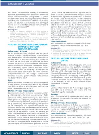 INMUNOLOGIA Y VACUNAS



   esta vacuna son reacciones locales y ocasionalmen-                 (DTPa). No se ha establecido una relación causal
   te fiebre. Raramente puede observarse anafilaxia,                  entre la vacuna y enfermedad neurológica crónica.
   lo que contraindica dosis subsiguientes. El síndro-                El episodio de hipotonía-hiporespuesta se observa
   me de Guillain Barre, neuritis y reacción tipo Arthus              en 1:1750 casos de vacunación, en el Calendario
   son atribuídos al componente tetánico y es más fre-                Nacional de Vacunación esta situación contraindi-
   cuente en adultos con múltiples dosis (principal-                  ca subsecuentes dosis de vacuna DTP.2. La fiebre
   mente cuando se repiten antes de transcurridos 10                  >40 ºC se observa en 0.3 %; el llanto persistente
   años de la última dosis).1,2                                       por más de 3 horas dentro de las primeras 48 horas
   Bibliografía                                                       de la vacunación ocurre en 1 %, con menor inci-
   1. Stratton KR, Howe CJ, Johnston RB Jr, eds. Institute of         dencia con DTPa. Debe diferirse o considerar ries-
      Medicine. Adverse Events Associated with Childhood              go/beneficio de la vacunación en niños con con
      Vaccines. Evidence Bearing on Causation. Washington, DC:        enfermedad neurológica progresiva, niño con con-
      National Academy Press; 1994.
   2. Howson CP, Fineberg HV. Adverse events following pertussis
                                                                      vulsiones o enfermedad que predispone a daño
      and rubella vaccines: Summary of a report by the Institute of   neurológico.
      Medicine. JAMA. 1992;267:392–396.                               Contraindicaciones
                                                                      Está contraindicada en niños con reacción anafilác-
   14.03.08. VACUNA TRIPLE BACTERIANA                                 tica previa y encefalopatía dentro de los 7 días.
             COMPLETA (DIFTERIA-
             PERTUSIS-TÉTANOS)                                        Bibliografía
                                                                      1. British Medical Association. British National Formulary.42nd.
   Indicaciones - Acciones                                               ed. London: BMA; 2001. p. 589
   Es un preparado que contiene tres antígenos:                       2. Ministerio de Salud y Acción Social de la Nación. Normas
   toxoide tetánico, toxoide diftérico y una suspen-                     nacionales de Vacunación. Buenos Aires. Argentina.
   sión de Bordetella pertussis muertas. Tiene una efi-
   cacia de 90-95 %, con una pérdida de la protección
                                                                      14.03.09. VACUNA TRIPLE ACELULAR
   a partir de los cinco años, lo que hace necesario                            (DPTA)
   dosis de refuerzo. La cuarta dosis debe administrar-               Indicaciones
   se con un intervalo mínimo de 6 meses con respec-                  Puede ser indicada en todo el esquema primario o
   to a la tercera y repetir cada 10 años con vacuna                  para completarlo en un niño que lo ha iniciado con
   Dta. Toda vez que se interrumpa el esquema de                      DTP.1 Es de elección en niños que han presentado
   vacunación debe continuarse las dosis omitidas                     fiebre de 40ºC , llanto persistente, convulsiones o
   independientemente del tiempo transcurrido,                        hipotonía-hiporrespuesta luego de DTP o que tie-
   teniendo en cuenta que en niños de 7 años o mayo-                  nen antecedentes de convulsiones. La vacuna DTPa
   res debe indicarse Dta.1                                           combinada con vacuna anti H.influenzae B produ-
                                                                      ce menor respuesta frente a este último, por lo que
   Dosis
                                                                      no se aconseja su uso en serie primaria (niños
   Vía IM deltoides o vasto externo. Niños menores de
                                                                      menores de 12 meses).2
   7 años: primera dosis de 0,5 ml a los 2, 4 y 6 meses,
   una dosis de refuerzo a los 18 meses y otra a los 6                Dosis
   años. Debe conservarse a 2-8 ºC.                                   Vía IM: niños menores de 7 años: igual esquema
                                                                      que DTP, sola o combinada con vacuna anti Hib,
   Efectos adversos - Precauciones
                                                                      hepatitis B y polio inactivada.
   Las reacciones locales (eritema, induración, dolor)
   y sistémicos como la fiebre son comunes, y habi-                   Acciones
   tualmente ceden espontáneamente. Los efectos                       Está constituida con componentes purificados de
   adversos que se relacionan con el sistema nervioso                 B.pertussis, lo que reduce sus efectos adversos sin
   central están vinculados al componente pertussis                   perder eficacia.
   de la vacuna, así las complicaciones neurológicas                  Efectos adversos - Precauciones
   de la coqueluche son considerablemente más                         Las reacciones locales y la fiebre son menos fre-
   comunes que las que pueda ocasionar la vacuna.1                    cuentes, se reducen en un 75 y 50 % respectiva-
   Las convulsiones que se presentan dentro de las 48                 mente con respecto a la DTP. Los efectos sistémicos
   horas de la vacunación ocurren en general en                       graves se reducen en un 25-50 %.
   niños febriles luego de la tercera o cuarta dosis del              Contraindicaciones
   esquema, no producen secuelas ni enfermedad                        Está contraindicada en anafilaxia previa y encefalo-
   neurológica. Estos niños se beneficiarían con el uso               patía dentro de los 7 días a esta vacuna o a DTP.
   de paracetamol durante y 24 horas después de la
                                                                      Bibliografía
   vacunación; asimismo sería aconsejable el uso de                   1. American Academy of Family Physicians. Recommended
   vacuna triple con componente pertussis acelular                       Childhood Immunization Schedule http://www.aafp.org/x7666.xml
                                   Disponible en: http://www.femeba.org.ar/fundacion/


METABUSCADOR             BUSCAR                    IMPRIMIR               AYUDA                        INDICE               248
 