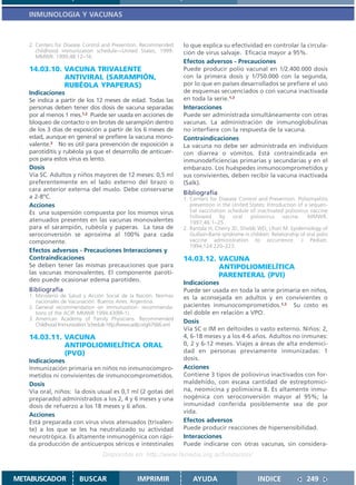 INMUNOLOGIA Y VACUNAS



   2. Centers for Disease Control and Prevention. Recommended         lo que explica su efectividad en controlar la circula-
      childhood immunization schedule—United States, 1999.            ción de virus salvaje. Eficacia mayor a 95%.
      MMWR. 1999;48:12–16.
                                                                      Efectos adversos - Precauciones
   14.03.10. VACUNA TRIVALENTE                                        Puede producir polio vacunal en 1/2.400.000 dosis
             ANTIVIRAL (SARAMPIÓN,                                    con la primera dosis y 1/750.000 con la segunda,
             RUBÉOLA YPAPERAS)                                        por lo que en países desarrollados se prefiere el uso
   Indicaciones                                                       de esquemas secuenciados o con vacuna inactivada
   Se indica a partir de los 12 meses de edad. Todas las              en toda la serie.1,2
   personas deben tener dos dosis de vacuna separadas                 Interacciones
   por al menos 1 mes.1,2 Puede ser usada en acciones de              Puede ser administrada simultáneamente con otras
   bloqueo de contacto o en brotes de sarampión dentro                vacunas. La administración de inmunoglobulinas
   de los 3 días de exposición a partir de los 6 meses de             no interfiere con la respuesta de la vacuna.
   edad, aunque en general se prefiere la vacuna mono-                Contraindicaciones
   valente.3 No es útil para prevención de exposición a               La vacuna no debe ser administrada en individuos
   parotiditis y rubéola ya que el desarrollo de anticuer-            con diarrea o vómitos. Está contraindicada en
   pos para estos virus es lento.                                     inmunodeficiencias primarias y secundarias y en el
   Dosis                                                              embarazo. Los huéspedes inmunocomprometidos y
   Vía SC. Adultos y niños mayores de 12 meses: 0,5 ml                sus convivientes, deben recibir la vacuna inactivada
   preferentemente en el lado externo del brazo o                     (Salk).
   cara anterior externa del muslo. Debe conservarse
                                                                      Bibliografía
   a 2-8ºC.                                                           1. Centers for Disease Control and Prevention. Poliomyelitis
   Acciones                                                              prevention in the United States: Introduction of a sequen-
   Es una suspensión compuesta por los mismos virus                      tial vaccination schedule of inactivated poliovirus vaccine
                                                                         followed      by   oral    poliovirus     vacine.    MMWR.
   atenuados presentes en las vacunas monovalentes                       1997;46:1–25.
   para el sarampión, rubéola y paperas. La tasa de                   2. Rantala H, Cherry JD, Shields WD, Uhari M. Epidemiology of
   seroconversión se aproxima al 100% para cada                          Guillain-Barré syndrome in children: Relationship of oral polio
   componente.                                                           vaccine administration to occurrence. J Pediatr.
                                                                         1994;124:220–223.
   Efectos adversos - Precauciones Interacciones y
   Contraindicaciones                                                 14.03.12. VACUNA
   Se deben tener las mismas precauciones que para                              ANTIPOLIOMIELÍTICA
   las vacunas monovalentes. El componente parotí-                              PARENTERAL (PVI)
   deo puede ocasionar edema parotídeo.
                                                                      Indicaciones
   Bibliografía                                                       Puede ser usada en toda la serie primaria en niños,
   1. Ministerio de Salud y Acción Social de la Nación. Normas        es la aconsejada en adultos y en convivientes o
      nacionales de Vacunación. Buenos Aires. Argentina.
   2. General recommendation on immunization: recommenda-             pacientes inmunocomprometidos.1,2 Su costo es
      tions of the ACIP. MMWR 1994;43(RR-1).                          del doble en relación a VPO.
   3. American Academy of Family Physicians. Recommended
      Childhood Immunization Schedule http://www.aafp.org/x7666.xml
                                                                      Dosis
                                                                      Vía SC o IM en deltoides o vasto externo. Niños: 2,
   14.03.11. VACUNA                                                   4, 6-18 meses y a los 4-6 años. Adultos no inmunes:
             ANTIPOLIOMIELÍTICA ORAL                                  0, 2 y 6-12 meses. Viajes a áreas de alta endemici-
             (PVO)                                                    dad en personas previamente inmunizadas: 1
   Indicaciones                                                       dosis.
   Inmunización primaria en niños no inmunocompro-                    Acciones
   metidos ni convivientes de inmunocomprometidos.                    Contiene 3 tipos de poliovirus inactivados con for-
   Dosis                                                              maldehído, con escasa cantidad de estreptomici-
   Vía oral, niños: la dosis usual es 0,1 ml (2 gotas del             na, neomicina y polimixina B. Es altamente inmu-
   preparado) administrados a los 2, 4 y 6 meses y una                nogénica con seroconversión mayor al 95%; la
   dosis de refuerzo a los 18 meses y 6 años.                         inmunidad conferida posiblemente sea de por
                                                                      vida.
   Acciones
   Está preparada con virus vivos atenuados (trivalen-                Efectos adversos
   te) a los que se les ha neutralizado su actividad                  Puede producir reacciones de hipersensibilidad.
   neurotrópica. Es altamente inmunogénica con rápi-                  Interacciones
   da producción de anticuerpos séricos e intestinales                Puede indicarse con otras vacunas, sin considera-
                                   Disponible en: http://www.femeba.org.ar/fundacion/


METABUSCADOR             BUSCAR                    IMPRIMIR               AYUDA                         INDICE                249
 