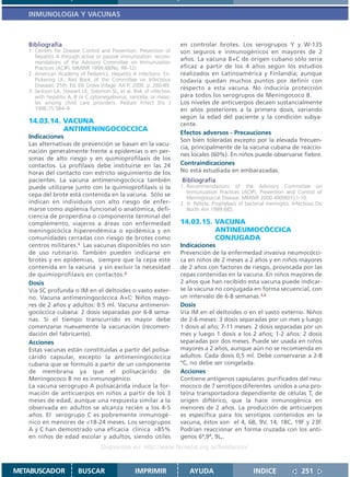 INMUNOLOGIA Y VACUNAS



   Bibliografía                                                       en controlar brotes. Los serogrupos Y y W-135
   1. Centers for Disease Control and Prevention. Prevention of       son seguros e inmunogénicos en mayores de 2
      hepatitis A through active or passive immunization: recom-
                                                                      años. La vacuna B+C de origen cubano sólo seria
      mendations of the Advisory Committee on Immunization
      Practices (ACIP). MMWR 1999;48(No. RR-12).                      eficaz a partir de los 4 años según los estudios
   2. American Academy of Pediatrics. Hepatitis A infections. En:     realizados en Latinoamérica y Finlandia; aunque
      Pickering LK, Red Book of the Committee on Infectious           todavía quedan muchos puntos por definir con
      Diseases. 25th. Ed. Elk Grove Village: AA P; 2000. p..280-89.
                                                                      respecto a esta vacuna. No induciría protección
   3. Jackson LA, Stewart LK, Solomon SL, et al. Risk of infection
      with hepatitis A, B or C,cytomegalovirus, varicella, or meas-   para todos los serogrupos de Meningococo B.
      les among child care providers. Pediatr Infect Dis J            Los niveles de anticuerpos decaen sustancialmente
      1996;15:584–9.                                                  en años posteriores a la primera dosis, variando
                                                                      según la edad del paciente y la condición subya-
   14.03.14. VACUNA                                                   cente.
             ANTIMENINGOCOCCICA
                                                                      Efectos adversos - Precauciones
   Indicaciones
                                                                      Son bien toleradas excepto por la elevada frecuen-
   Las alternativas de prevención se basan en la vacu-
                                                                      cia, principalmente de la vacuna cubana de reaccio-
   nación generalmente frente a epidemias o en per-
                                                                      nes locales (60%). En niños puede observarse fiebre.
   sonas de alto riesgo y en quimioprofilaxis de los
   contactos. La profilaxis debe instituirse en las 24                Contraindicaciones
   horas del contacto con estricto seguimiento de los                 No está estudiada en embarazadas.
   pacientes. La vacuna antimeningocócica también                     Bibliografía
   puede utilizarse junto con la quimioprofilaxis si la               1. Recommendations of the Advisory Committee on
                                                                         Immunization Practices (ACIP). Prevention and Control of
   cepa del brote está contenida en la vacuna. Sólo se
                                                                         Meningococcal Disease. MMWR 2000 49(RR07);1-10.
   indican en individuos con alto riesgo de enfer-                    2. H. Peltola. Prophylaxis of bacterial meningitis. Infectious Dis
   marse como asplenia funcional o anatómica, defi-                      North Am 1999:685.
   ciencia de properdina o componente terminal del
   complemento, viajeros a áreas con enfermedad                       14.03.15. VACUNA
   meningocócica hiperendémica o epidémica y en                                 ANTINEUMOCÓCCICA
   comunidades cerradas con riesgo de brotes como                               CONJUGADA
   centros militares.1 Las vacunas disponibles no son                 Indicaciones
   de uso rutinario. También pueden indicarse en                      Prevención de la enfermedad invasiva neumocócci-
   brotes y en epidemias, siempre que la cepa esté                    ca en niños de 2 meses a 2 años y en niños mayores
   contenida en la vacuna y sin excluir la necesidad                  de 2 años con factores de riesgo, provocada por las
   de quimioprofilaxis en contactos.2                                 cepas contenidas en la vacuna. En niños mayores de
   Dosis                                                              2 años que han recibido esta vacuna puede indicar-
   Vía SC profunda o IM en el deltoides o vasto exter-                se la vacuna no conjugada en forma secuencial, con
   no. Vacuna antimeningocóccica A+C: Niños mayo-                     un intervalo de 6-8 semanas.1,2
   res de 2 años y adultos: 0.5 ml. Vacuna antimenin-                 Dosis
   gocóccica cubana: 2 dosis separadas por 6-8 sema-                  Vía IM en el deltoides o en el vasto externo. Niños
   nas. Si el tiempo transcurrido es mayor debe                       de 2-6 meses: 3 dosis separadas por un mes y luego
   comenzarse nuevamente la vacunación (recomen-                      1 dosis al año; 7-11 meses: 2 dosis separadas por un
   dación del fabricante).                                            mes y luego 1 dosis a los 2 años; 1-2 años: 2 dosis
   Acciones                                                           separadas por dos meses. Puede ser usada en niños
   Estas vacunas están constituidas a partir del polisa-              mayores a 2 años, aunque aún no se recomienda en
   cárido capsular, excepto la antimeningocóccica                     adultos. Cada dosis 0,5 ml. Debe conservarse a 2-8
   cubana que se formuló a partir de un componente                    ºC, no debe ser congelada.
   de membrana ya que el polisacárido de                              Acciones
   Meningococo B no es inmunogénico.                                  Contiene antígenos capsulares purificados del neu-
   La vacuna serogrupo A polisacárida induce la for-                  mococo de 7 serotipos diferentes unidos a una pro-
   mación de anticuerpos en niños a partir de los 3                   teína transportadora dependiente de células T, de
   meses de edad, aunque una respuesta similar a la                   origen diftérico, que la hace inmunogénica en
   observada en adultos se alcanza recién a los 4-5                   menores de 2 años. La producción de anticuerpos
   años. El serogrupo C es pobremente inmunogé-                       es específica para los serotipos contenidos en la
   nico en menores de <18-24 meses. Los serogrupos                    vacuna, éstos son el 4, 6B, 9V, 14, 18C, 19F y 23F.
   A y C han demostrado una eficacia clínica >85%                     Podrían reaccionar en forma cruzada con los antí-
   en niños de edad escolar y adultos, siendo útiles                  genos 6ª,9ª, 9L,.
                                   Disponible en: http://www.femeba.org.ar/fundacion/


METABUSCADOR             BUSCAR                    IMPRIMIR               AYUDA                         INDICE                251
 
