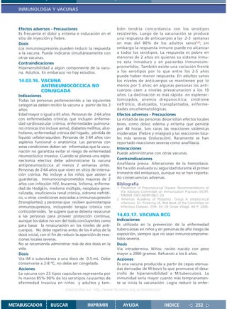 INMUNOLOGIA Y VACUNAS



   Efectos adversos - Precauciones                              bién tendría concordancia con los serotipos
   Es frecuente el dolor y eritema e induración en el           resistentes. Luego de la vacunación se produce
   sitio de inyección y fiebre.                                 una respuesta de anticuerpos a las 2-3 semanas
   Dosis                                                        en mas del 80% de los adultos sanos1,2; sin
   Los inmunosupresores pueden reducir la respuesta             embargo la respuesta inmune puede no alcanzar
   a la vacuna. Puede indicarse simultáneamente con             a todos los serotipos. La respuesta es pobre en
   otras vacunas.                                               menores de 2 años en quienes su sistema inmu-
   Contraindicaciones                                           ne esta inmaduro y en pacientes inmunocom-
   Hipersensibilidad a algún componente de la vacu-             prometidos. También existe una variación frente
   na. Adultos. En embarazo no hay estudios.                    a los serotipos por lo que entre los 2-5 años
                                                                puede haber menor respuesta. En adultos sanos
   14.03.16. VACUNA                                             los niveles de anticuerpos se mantienen por lo
             ANTINEUMOCÓCCICA NO                                menos por 5 años; en algunas personas los anti-
             CONJUGADA                                          cuerpos caen a niveles prevacunacion a los 10
   Indicaciones                                                 años. La declinación es más rápida en esplenec-
   Todas las personas pertenecientes a las siguientes           tomizados, anemia drepanocítica, sindrome
   categorías deben recibir la vacuna a partir de los 2         nefrótico, dializados, transplantados, enferme-
   años:                                                        dades oncohematológicas.
   Edad mayor o igual a 65 años. Personas de 2-64 años          Efectos adversos - Precauciones
   con enfermedades crónicas que incluyen enferme-              La mitad de las personas desarrollan efectos locales
   dad cardiovascular crónica, enfermedades pulmona-            leves, como dolor, edema y eritema que persiste
   res crónicas (no incluye asma), diabetes mellitus, alco-     por 48 horas. Son raras las reacciones sistémicas
   holismo, enfermedad crónica del hígado, pérdida de           moderadas (fiebre y mialgias) y las reacciones loca-
   liquido cefalorraquídeo. Personas de 2-64 años con           les más severas (induración). Raramente se han
   asplenia funcional o anatómica. Las personas con             reportado reacciones severas como anafilaxia.
   estas condiciones deben ser informadas que la vacu-          Interacciones
   nación no garantiza evitar el riesgo de enfermedad           Puede administrarse con otras vacunas.
   neumocóccica invasiva. Cuando se planea una esple-
   nectomía electiva debe administrarse la vacuna               Contraindicaciones
   antipneumocóccica al menos 2 semanas antes.                  Anafilaxia previa. Alteraciones de la hemostasia.
   Personas de 2-64 años que viven en sitios de interna-        No ha sido evaluada su seguridad durante el primer
   ción crónica. No incluye a los niños que asisten a           trimestre del embarazo, aunque no se han reporta-
   guarderías. Immunocomprometidos mayores de 2                 do consecuencias adversas.
   años con infección HIV, leucemia, linfoma, enferme-          Bibliografía
   dad de Hodgkin, mieloma múltiple, neoplasia gene-            1. Prevention of Pneumococcal Disease: Recommendations of
   ralizada, insuficiencia renal crónica, sidrome nefróti-         the Advisory Committee on Immunization Practices (ACIP).
                                                                   MMWR.1997;46(RR-08);1-24.
   co, u otras condiciones asociadas a immunosupresión          2. American Academy of Pediatrics. Group A streptococcal
   (transplantes); y personas que reciben quimioterapia            infections. En: Pickering LK, Red Book of the Committee on
   immunosupresora, incluyendo terapia crónica con                 Infectious Diseases. 25th. Ed. Elk Grove Village: AA P; 2000.
   corticosteroides. Se sugiere que se debería revacunar
   a las personas para proveer protección continua,             14.03.17. VACUNA BCG
   aunque los datos no son del todo concluyentes como           Indicaciones
   para basar la revacunación en los niveles de anti-           Es utilizada en la prevención de la enfermedad
   cuerpos. No debe repetirse antes de los 4 años de la         tuberculosas en niños y en personas de alto riesgo de
   dosis inicial, con el fin de reducir la aparición de reac-   exposición, siempre que no sean inmunocomprome-
   ciones locales severas.                                      tidos severos.
   No se recomienda administrar más de dos dosis en la          Dosis
   vida.                                                        Vía intradérmica. Niños: recién nacido con peso
   Dosis                                                        mayor a 2000 gramos. Refuerzo a los 6 años.
   Vía IM o subcutánea a una dosis de 0.5-mL. Debe              Acciones
   conservarse a 2-8 ºC, no debe ser congelada.                 Es una vacuna producida a partir de cepas atenua-
   Acciones                                                     das derivadas de M.bovis lo que promueve el desa-
   La vacuna con 23 tipos capsulares representa por             rrollo de hipersensibilidad a M.tuberculosis. La
   lo menos 85%-90% de los serotipos causantes de               inmunidad sería mayor cuanto más tempranamen-
   efermedad invasiva en niños y adultos y tam-                 te se inicia la vacunación. Logra reducir la enfer-
                                Disponible en: http://www.femeba.org.ar/fundacion/


METABUSCADOR           BUSCAR                 IMPRIMIR              AYUDA                        INDICE               252
 