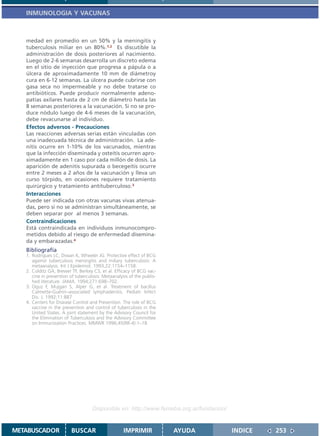 INMUNOLOGIA Y VACUNAS



   medad en promedio en un 50% y la meningitis y
   tuberculosis miliar en un 80%.1,2 Es discutible la
   administración de dosis posteriores al nacimiento.
   Luego de 2-6 semanas desarrolla un discreto edema
   en el sitio de inyección que progresa a pápula o a
   úlcera de aproximadamente 10 mm de diámetroy
   cura en 6-12 semanas. La úlcera puede cubrirse con
   gasa seca no impermeable y no debe tratarse co
   antibióticos. Puede producir normalmente adeno-
   patías axilares hasta de 2 cm de diámetro hasta las
   8 semanas posteriores a la vacunación. Si no se pro-
   duce nódulo luego de 4-6 meses de la vacunación,
   debe revacunarse al individuo.
   Efectos adversos - Precauciones
   Las reacciones adversas serias están vinculadas con
   una inadecuada técnica de administración. La ade-
   nitis ocurre en 1-10% de los vacunados, mientras
   que la infección diseminada y osteítis ocurren apro-
   ximadamente en 1 caso por cada millón de dosis. La
   aparición de adenitis supurada o becegeítis ocurre
   entre 2 meses a 2 años de la vacunación y lleva un
   curso tórpido, en ocasiones requiere tratamiento
   quirúrgico y tratamiento antituberculoso.3
   Interacciones
   Puede ser indicada con otras vacunas vivas atenua-
   das, pero si no se administran simultáneamente, se
   deben separar por al menos 3 semanas.
   Contraindicaciones
   Está contraindicada en individuos inmunocompro-
   metidos debido al riesgo de enfermedad disemina-
   da y embarazadas.4
   Bibliografía
   1. Rodrigues LC, Diwan K, Wheeler JG. Protective effect of BCG
      against tuberculous meningitis and miliary tuberculosis: A
      metaanalysis. Int J Epidemiol. 1993;22:1154–1158.
   2. Colditz GA, Brewer TF, Berkey CS, et al. Efficacy of BCG vac-
      cine in prevention of tuberculosis: Metaanalysis of the publis-
      hed literature. JAMA. 1994;271:698–702.
   3. Oguz F, Mujgan S, Alper G, et al. Treatment of bacillus
      Calmette-Guérin–associated lymphadenitis. Pediatr Infect
      Dis. J. 1992;11:887
   4. Centers for Disease Control and Prevention. The role of BCG
      vaccine in the prevention and control of tuberculosis in the
      United States. A joint statement by the Advisory Council for
      the Elimination of Tuberculosis and the Advisory Committee
      on Immunization Practices. MMWR 1996;45(RR-4):1–18




                                    Disponible en: http://www.femeba.org.ar/fundacion/


METABUSCADOR             BUSCAR                     IMPRIMIR            AYUDA            INDICE   253
 