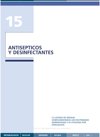 15
   ANTISEPTICOS
   Y DESINFECTANTES




                                               (*) LISTADO DE DROGAS
                                               COMPLEMENTARIAS USO RESTRINGIDO
                                               NORMATIZADO Y/O UTILIZADO POR
                                               ESPECIALISTA
                    Disponible en: http://www.femeba.org.ar/fundacion/


METABUSCADOR   BUSCAR          IMPRIMIR           AYUDA                  INDICE   254
 