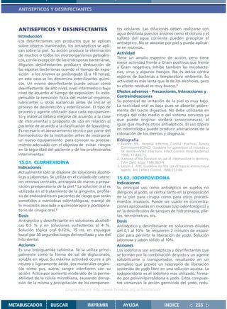 ANTISEPTICOS Y DESINFECTANTES



   ANTISEPTICOS Y DESINFECTANTES                            tes celulares. Las diluciones deben realizarse con
                                                            agua destilada pues los aniones como el cloruro y el
   Introducción                                             sulfato del agua corriente pueden precipitar el
   Los desinfectantes son productos que se aplican          antiséptico. No se absorbe por piel y puede aplicar-
   sobre objetos inanimados, los antisépticos se apli-      se en mucosas.
   can sobre la piel. Su acción produce la eliminación
                                                            Actividad
   de muchos o todos los microorganismos patogéni-
                                                            Tiene un amplio espectro de acción, pero tiene
   cos, con la excepción de las endosporas bacterianas.
                                                            mejor actividad frente a Gram positivos que frente
   Algunos desinfectantes producen destrucción de
                                                            a Gram negativos. Inhibe también las micobacte-
   las esporas bacterianas cuando el tiempo de expo-
                                                            rias, virus y algunos hongos. No es activa contra
   sición a los mismos es prolongado (6 a 10 horas);
                                                            esporos de bacterias a temperatura ambiente. Su
   en este caso se los denomina esterilizantes quími-
                                                            actividad es más lenta que la de los alcoholes, pero
   cos. Un mismo desinfectante puede actuar como
                                                            su efecto residual es muy bueno.3
   desinfectante de alto nivel, nivel intermedio o bajo
   nivel de acuerdo al tiempo de exposición. Es indis-      Efectos adversos - Precauciones, Interacciones y
   pensable la remoción física del material orgánico,       Contraindicaciones
   lubricantes u otras sustancias antes de iniciar el       Su potencial de irritación de la piel es muy bajo.
   proceso de desinfección y esterilización. El tipo de     La toxicidad oral es baja pues se absorbe pobre-
   proceso y agente utilizado para cada equipamien-         mente del tracto digestivo. No debe utilizarse en
   to y material deberá elegirse de acuerdo a la clase      cirugía del oído medio o del sistema nervioso ya
   de instrumental y propósito de uso en relación al        que puede originar sordera sensorioneural, al
   paciente de acuerdo a la clasificación de Spaulding.     igual que muchos otros antisépticos. El uso tópico
   Es necesario el asesoramiento técnico por parte del      en odontología puede producir alteraciones de la
   Farmacéutico de la Institución antes de incorporar       coloración de los dientes y disgeusia.
   un nuevo equipamiento para conocer su procesa-           Bibliografía
   miento adecuado con el objetivo de evitar riesgos        1. Pearson ML, Hospital Infection Control. Practices Avisory
                                                               Committee(HICPAC). Guideline for prevention of intravascu-
   en la seguridad del paciente y de los profesionales         lar device-related infections. Infect Control Hosp Epidemiol
   intervinientes.                                             1996; 17:438-73.
                                                            2. A review of the literature on use of chlorhexidine in dentistry.
   15.01. CLORHEXIDINA                                         J Am Dent Assoc 1986:863-9.
   Indicaciones                                             3. Larson E. APIC Guideline for the use of topical antimicrobial
                                                               agents. Am J Infect Control, 1988:253-66.
   Actualmente sólo se dispone de soluciones alcohó-
   licas y jabonosas. Se utiliza en el cuidado de catete-   15.02. IODOPOVIDONA
   res venosos centrales, antisepsia de manos y prepa-      Indicaciones
   ración preoperatoria de la piel.1 La solución oral es    Su principal uso como antiséptico en sujetos no
   utilizada en el tratamiento de la gingivitis, profila-   alérgicos al yodo, se centra tanto en la preparación
   xis de endocarditis en pacientes de riesgo que serán     de la piel para cirugía como para otros procedi-
   sometidos a maniobras odontológicas, manejo de           mientos invasivos. Puede ser usado en concentra-
   la mucositis asociada a quimioterapia y postopera-       ciones apropiadas en mucosas (uso odontológico) y
   torio de cirugía oral.2                                  en la desinfección de tanques de hidroterapia, pile-
   Dosis                                                    tas, termómetros, etc.
   Antiséptico y desinfectante en soluciones alcohóli-      Dosis
   cas 0.5 % y en soluciones surfactantes al 4 %.           Antiséptico y desinfectante en soluciones diluídas
   Solución tópica oral 0.12%, 15 mL en enjuague            del 0,1 al 10%. Se requieren 2 minutos de exposi-
   bucal por 30 segundos luego del cepillado y uso del      ción para permitir la liberación de yodo. Solución
   hilo dental.                                             jabonosa y jabón sólido al 10%.
   Acciones                                                 Acciones
   Es una bisbiguanida catiónica. Se la utiliza princi-     Los iodóforos son antisépticos y desinfectantes que
   palmente como la forma de sal de digluconato,            se forman por la combinación de yodo y un agente
   soluble en agua. Su máxima actividad ocurre a ph         solubilizante o transportador, resultando en un
   neutro y ligeramente ácido. Los materiales orgáni-       complejo que provee un reservorio de liberación
   cos como pus, suero, sangre interfieren con su           sostenida de yodo libre en una solución acuosa. La
   acción. Actúa por aumento moderado de la perme-          iodopovidona es el iodóforo mas utilizado, forma-
   abilidad de la célula microbiana, causando disrup-       do por polivinilpirrolidona e yodo. Estos compues-
   ción de la misma y precipitación de los componen-        tos conservan la acción germicida del yodo, redu-
                              Disponible en: http://www.femeba.org.ar/fundacion/


METABUSCADOR         BUSCAR                IMPRIMIR             AYUDA                         INDICE                 255
 