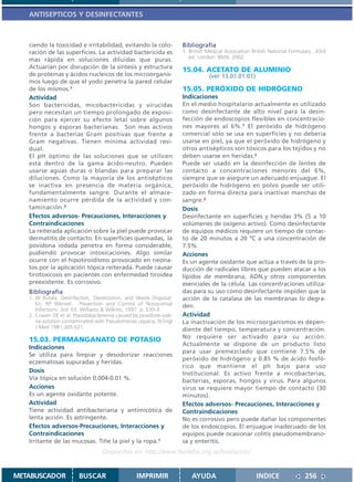ANTISEPTICOS Y DESINFECTANTES



   ciendo la toxicidad e irritabilidad, evitando la colo-          Bibliografía
   ración de las superficies. La actividad bactericida es          1. British Medical Association British National Formulary.. 43rd
                                                                      ed. London: BMA; 2002.
   mas rápida en soluciones diluídas que puras.
   Actuarían por disrupción de la síntesis y estructura
                                                                   15.04. ACETATO DE ALUMINIO
   de proteínas y ácidos nucleicos de los microorganis-                       (ver 13.01.01.01)
   mos luego de que el yodo penetra la pared celular
   de los mismos.1                                                 15.05. PERÓXIDO DE HIDRÓGENO
   Actividad                                                       Indicaciones
   Son bactericidas, micobactericidas y virucidas                  En el medio hospitalario actualmente es utilizado
   pero necesitan un tiempo prolongado de exposi-                  como desinfectante de alto nivel para la desin-
   ción para ejercer su efecto letal sobre algunos                 fección de endoscopios flexibles en concentracio-
   hongos y esporas bacterianas. Son mas activos                   nes mayores al 6%.1 El peróxido de hidrógeno
   frente a bacterias Gram positivas que frente a                  comercial sólo se usa en superficies y no debería
   Gram negativas. Tienen mínima actividad resi-                   usarse en piel, ya que el peróxido de hidrógeno y
   dual.                                                           otros antisépticos son tóxicos para los tejidos y no
   El pH óptimo de las soluciones que se utilicen                  deben usarse en heridas.2
   está dentro de la gama ácido-neutro. Pueden                     Puede ser usado en la desinfección de lentes de
   usarse aguas duras o blandas para preparar las                  contacto a concentraciones menores del 6%,
   diluciones. Como la mayoría de los antisépticos                 siempre que se asegure un adecuado enjuague. El
   se inactiva en presencia de materia orgánica,                   peróxido de hidrógeno en polvo puede ser utili-
   fundamentalmente sangre. Durante el almace-                     zado en forma directa para inactivar manchas de
   namiento ocurre pérdida de la actividad y con-                  sangre.3
   taminación.2                                                    Dosis
   Efectos adversos- Precauciones, Interacciones y                 Desinfectante en superficies y heridas 3% (5 a 10
   Contraindicaciones                                              volúmenes de oxígeno activo). Como desinfectante
   La reiterada aplicación sobre la piel puede provocar            de equipos médicos requiere un tiempo de contac-
   dermatitis de contacto. En superficies quemadas, la             to de 20 minutos a 20 ºC a una concentración de
   povidona iodada penetra en forma considerable,                  7.5%.
   pudiendo provocar intoxicaciones. Algo similar                  Acciones
   ocurre con el hipotiroidismo provocado en neona-                Es un agente oxidante que actúa a través de la pro-
   tos por la aplicación tópica reiterada. Puede causar            ducción de radicales libres que pueden atacar a los
   tirotoxicosis en pacientes con enfermedad tiroidea              lípidos de membrana, ADN,y otros componentes
   preexistente. Es corrosivo.                                     esenciales de la célula. Las concentraciones utiliza-
   Bibliografía                                                    das para su uso como desinfectante impiden que la
   1. W Rutala. Desinfection, Sterelization, and Waste Disposal.   acción de la catalasa de las membranas lo degra-
      En: RP Wenzel. Prevention and Control of Nosocomial          den.
      Infections. 3rd. Ed. Williams & Wilkins; 1997. p. 539-3
   2. Craven DE et al: Pseudobacteremia caused by povidone-iodi-   Actividad
      ne-solution contaminated with Pseudomonas cepacia. N Engl    La inactivación de los microorganismos es depen-
      J Med 1981;305:621.                                          diente del tiempo, temperatura y concentración.
                                                                   No requiere ser activado para su acción.
   15.03. PERMANGANATO DE POTASIO
                                                                   Actualmente se dispone de un producto listo
   Indicaciones
                                                                   para usar premezclado que contiene 7.5% de
   Se utiliza para limpiar y desodorizar reacciones
                                                                   peróxido de hidrógeno y 0.85 % de ácido fosfó-
   eczematosas supuradas y heridas.
                                                                   rico que mantiene el ph bajo para uso
   Dosis                                                           Institucional. Es activo frente a micobacterias,
   Vía tópica en solución 0.004-0.01 %.                            bacterias, esporas, hongos y virus. Para algunos
   Acciones                                                        virus se requiere mayor tiempo de contacto (30
   Es un agente oxidante potente.                                  minutos).
   Actividad                                                       Efectos adversos- Precauciones, Interacciones y
   Tiene actividad antibacteriana y antimicótica de                Contraindicaciones
   lenta acción. Es astringente.                                   No es corrosivo pero puede dañar los componentes
   Efectos adversos-Precauciones, Interacciones y                  de los endoscopios. El enjuague inadecuado de los
   Contraindicaciones                                              equipos puede ocasionar colitis pseudomembrano-
   Irritante de las mucosas. Tiñe la piel y la ropa.1              sa y enteritis.
                                  Disponible en: http://www.femeba.org.ar/fundacion/


METABUSCADOR            BUSCAR                  IMPRIMIR               AYUDA                        INDICE               256
 