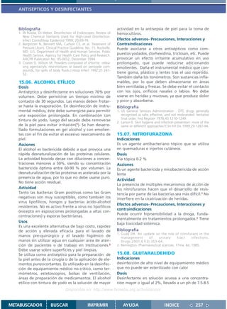 ANTISEPTICOS Y DESINFECTANTES



   Bibliografía                                                          actividad en la antisepsia de piel para la toma de
   1. W Rutala, DJ Weber. Desinfection of Endoscopes: Review of          hemocultivos.
      New Chemical Sterilants Used for High-Level Disinfection.
      Infect ContolHosp Epidemiol 1999; 20:69-76.                        Efectos adversos- Precauciones, Interacciones y
   2. Bergstrom N, Bennett MA, Carlson CE, et al. Treatment of           Contraindicaciones
      Pressure Ulcers. Clinical Practice Guideline, No. 15. Rockville,   Puede asociarse a otros antisépticos como com-
      MD: U.S. Department of Health and Human Services. Public
      Health Service, Agency for Health Care Policy and Research.
                                                                         puestos yodados, clorhexidina, triclosan, etc. Puede
      AHCPR Publication No. 95-0652. December 1994.                      provocar un efecto irritante acumulativo en uso
   3. Coates D, Wilson M. Powders composed of chlorine –relea-           prolongado, que puede reducirse adicionando
      sing agentacrylic resinmixtures or based on peroxyde com-          emolientes. Daña el instrumental médico que con-
      pounds, for spills of body fluids.J Hosp Infect 1992;21:241-
      52.                                                                tiene goma, plástico y lentes tras el uso repetido.
                                                                         También daña los tonómetros. Son sustancias infla-
   15.06. ALCOHOL ETÍLICO                                                mables, por lo que deben almacenarse en áreas
   Dosis                                                                 bien ventiladas y frescas. Se debe evitar el contacto
   Antiséptico y desinfectante en soluciones 70% por                     con los ojos, orificios nasales o labios. No debe
   volumen. Debe permitirse un tiempo mínimo de                          usarse en heridas y mucosas, ya que produce dolor
   contacto de 30 segundos. Las manos deben frotar-                      y picor y absorberse.
   se hasta la evaporación. En desinfección de instru-                   Bibliografía
   mental médico, éste debe sumergirse para permitir                     1. US General Services Administration . OTC drugs generally
   una exposición prolongada. En combinación con                            recognized as safe, effective, and not misbranded: tentative
                                                                            final order. Fed Register 1978;43:1210-1249.
   tintura de yodo, luego del secado debe removerse
                                                                         2. Larson E. Skin hygiene and infection prevention: more of the
   de la piel para evitar irritación(1). Se han desarro-                    same or different approaches?Clin Inf Dis 1999;29:1287-94.
   llado formulaciones en gel alcohol y con emolien-
   tes con el fin de evitar el excesivo resecamiento de                  15.07. NITROFURAZONA
   piel.                                                                 Indicaciones
   Acciones                                                              Es un agente antibacteriano tópico que se utiliza
   El alcohol es bactericida debido a que provoca una                    en quemaduras e injertos cutáneos.
   rápida desnaturalización de las proteínas celulares.                  Dosis
   La actividad biocida decae con diluciones a concen-                   Vía tópica 0.2 %
   traciones menores a 50%, siendo su concentración                      Acciones
   bactericida óptima entre 60-90 % por volumen. La                      Es un agente bactericida y micobactericida de acción
   desnaturalización de las proteínas es acelerada por la                lenta
   presencia de agua, por lo que no debe usarse puro.
                                                                         Actividad
   No tiene acción residual.
                                                                         La presencia de múltiples mecanismos de acción de
   Actividad                                                             los nitrofuranos hacen que el desarrollo de resis-
   Tanto las bacterias Gram positivas como las Gram                      tencia por parte de las bacterias sea más difícil.1 No
   negativas son muy susceptibles, como también los                      interfiere en la cicatrización de heridas.
   virus lipofílicos, hongos y bacterias ácido-alcohol
                                                                         Efectos adversos- Precauciones, Interacciones y
   resistentes. No es activo frente a virus no lipofílicos
                                                                         contraindicaciones
   (excepto en exposiciones prolongadas a altas con-
                                                                         Puede ocurrir hiprsensibilidad a la droga, funda-
   centraciones) y esporas bacterianas.
                                                                         mentalmente en tratamientos prolongados.2 Tiene
   Usos                                                                  baja toxicidad sistémica.
   Es una excelente alternativa de bajo costo, rapidez
   de acción y elevada eficacia para el lavado de                        Bibliografía
                                                                         1. Guay DR. An update on the role of nitrofurans in the
   manos pre-quirúrgico y el lavado higiénico de                            management       of    urinary       tract    infections.
   manos sin utilizar agua en cualquier area de aten-                       Drugs 2001;61(3):353-64.
   ción de pacientes o de trabajo en Instituciones.2                     2. Remington. Pharmaceutical sciences, 17ma. Ed, 1985.
   Debe usarse sobre superficies y piel limpias.
   Se utiliza como antiséptico para la preparación de                    15.08. GLUTARALDEHIDO
   la piel antes de la cirugía o de la aplicación de ele-                Indicaciones
   mentos punzocortantes. Es utilizado en la desinfec-                   desinfección de alto nivel de equipamiento médico
   ción de equipamiento médico no critico, como ter-                     que no puede ser esterilizado con calor
   mómetros, estetoscopios, bolsas de ventilación,                       Dosis
   áreas de preparación de medicamentos. El alcohol                      Desinfectante en solución acuosa a una concentra-
   etílico con tintura de yodo es la solución de mayor                   ción mayor o igual al 2%, llevado a un ph de 7.5-8.5
                                     Disponible en: http://www.femeba.org.ar/fundacion/


METABUSCADOR              BUSCAR                     IMPRIMIR                AYUDA                       INDICE               257
 