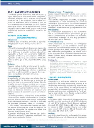 ANESTESICOS



   16.01. ANESTESICOS LOCALES                              Efectos adversos - Precauciones
   Cuando se aplican de manera local en mucosa y           Puede producir hipotensión arterial severa. Edema
   tejido nervioso en concentraciones apropiadas,          tisular o necrosis después de la anestesia local con
   producen analgesia local. Actúan en cualquier           epinefrina.
   parte del SNC y en cualquier tipo de fibra ner-         Tiene efectos importantes en el SNC, los ganglios
   viosa. Un anestésico local en contacto con un           autonómicos y la unión neuromuscular. Cuando se
   tronco nervioso produce alteración de la función        administran dosis excesivas o si inadvertidamente
   sensorial y motora en la región inervada. Todos         es inyectada por vía intravascular, la toxicidad se
                                                           manifiesta primero en el SNC y luego en el corazón.
   estos efectos son reversibles, poseen una amplia
   variedad de potencia, toxicidad y duración de           Interacciones
   acción.                                                 La concentración de lidocaína se halla aumentada
                                                           con el uso concomitante de propranolol, ya que
   16.01.01. LIDOCAINA                                     reduce notablemente el clearance de lidocaína,
             SIN/CON EPINEFRINA                            aumentando en sangre un 30%. Hay que reducir
   Indicaciones                                            las dosis para evitar toxicidad.
   Anestesia local infiltrativa, troncular o epidural.     Contraindicaciones
   Analgésico de mucosa dental, ocular y ótica.1           Tener precaución en pacientes con cardiopatías
   Dosis                                                   como bloqueo. El uso de anestésicos locales que
   Infiltración anestésica (varía de acuerdo al paciente   contengan vasoconstrictores durante las interven-
   y a la naturaleza del procedimiento) máximo 200         ciones quirúrgicas de dedos, manos o pies, produ-
   mg (o 500 mg sí la solución contiene adrenalina).       cen constricción prolongada de las arterias princi-
   Inyectable al 0,5% con adrenalina 1/200.000.            pales en presencia de circulación colateral limitada,
   Inyectable al 1% sin y con adrenalina 1/200.000.        podría producir lesión hipóxica irreversible, necro-
   Inyectable al 2% sin y con adrenalina 1/200.000.        sis tisular y gangrena.3
   Crema al 2,5%, gel al 2%, ungüento al 5%, spray         Bibliografía
   10%.2                                                   1. Catterall W et al. Local Anesthetics. En: Hardman JG, Limbird
                                                              LE, Goodman Gilman A, editors. Goodman and Gilman The
   Acciones                                                   pharmacological basis of therapeutics. 10th ed. New York:
   Previene o alivia el dolor al interrumpir la conduc-       McGraw-Hill; 2001.p.367-87.
   ción nerviosa. Se une a los canales de Na+ en los       2. British Medical Association. British National Formulary. 43rd
   nervios, e impide el paso de este ion. Su acción es        ed. London: BMA; 2002. P. 604-8.
                                                           3. Strichartz G et al. Anestésicos locales. En: Miller R, editor.
   reversible, su administración va seguida de recupe-        Anestesia. Tomo I. 2da. ed. Barcelona: Doyma; 1993. p. 393-
   ración completa de la función del nervio.                  422.
   Farmacocinética
   Su uso local a pH bajo reduce sus efectos (por ser      16.01.02. BUPIVACAINA
   una base débil). La duración de la acción de un         Indicaciones
   anestésico local es proporcional al tiempo durante      Anestesia local infiltrativa, troncular o epidural.
   el cual se encuentra éste en contacto con el nervio.    Analgésico. Su acción prolongada, sumada a su
   Los preparados que contienen adrenalina (epinefri-      tendencia a producir un bloqueo más sensorial que
   na), presentan mayor duración de acción, y menor        motor, lo ha convertido en un preferente agente
   riesgo de toxicidad sistémica al presentar una          para producir anestesia prolongada durante el tra-
   menor velocidad de absorción hacia el torrente cir-     bajo de parto o período postoperatorio. Puede uti-
   culatorio.                                              lizarse para brindar varios días de analgesia eficaz
   Las amidas (lidocaína y bupivacaína) se metabolizan     a través de catéteres peridurales.1
   a nivel hepático. Usadas como anestésicos locales, la   Dosis
   duración de la acción de estas drogas no depende        Infiltración: 0,25% (hasta 60ml). Bloqueo nervioso
   de su vida media plasmática, sino de la velocidad       periférico: 0,25% (máximo 60 ml), 0,375% (máximo
   con que dejen los tejidos y pasen a la circulación.     40 ml), 0,5% (máximo 30ml). Bloqueo epidural
   La lidocaína da como resultado diversos metaboli-       (lumbar): 0,5-0,75% (máximo 20 ml de cualquiera
   tos activos. Se excreta por orina. Su duración de       de los dos) al 0.75% no debe utilizarse en el emba-
   acción es intermedia (la bupivacaína posee una          razo; caudal: 0,5% (máximo 30 ml), Bloqueo suba-
   duración de acción más larga).                          racnoideo: 0.5-0.75% de 1-3 ml.2
   Se pueden administrar por diversas vías: tópica,        Acciones
   infiltrativa, regional EV, raquídea o epidural, etc.,   Anestésico local de acción prolongada. Está vincu-
   según las circunstancias clínicas.                      lada químicamente a la lidocaína (ver descripción
                             Disponible en: http://www.femeba.org.ar/fundacion/


METABUSCADOR         BUSCAR               IMPRIMIR             AYUDA                        INDICE                260
 