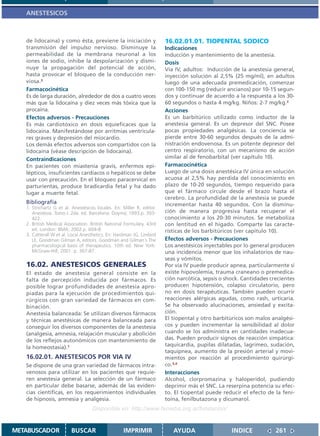 ANESTESICOS



   de lidocaína) y como ésta, previene la iniciación y                 16.02.01.01. TIOPENTAL SODICO
   transmisión del impulso nervioso. Disminuye la                      Indicaciones
   permeabilidad de la membrana neuronal a los                         Inducción y mantenimiento de la anestesia.
   iones de sodio, inhibe la despolarización y dismi-                  Dosis
   nuye la propagación del potencial de acción,                        Vía IV, adultos: Inducción de la anestesia general,
   hasta provocar el bloqueo de la conducción ner-                     inyección solución al 2,5% (25 mg/ml), en adultos
   viosa.3                                                             luego de una adecuada premedicación, comenzar
   Farmacocinética                                                     con 100-150 mg (reducir ancianos) por 10-15 segun-
   Es de larga duración, alrededor de dos a cuatro veces               dos y continuar de acuerdo a la respuesta a los 30-
   más que la lidocaína y diez veces más tóxica que la                 60 segundos o hasta 4 mg/kg. Niños: 2-7 mg/kg.2
   procaína.                                                           Acciones
   Efectos adversos - Precauciones                                     Es un barbitúrico utilizado como inductor de la
   Es más cardiotóxico en dosis equieficaces que la                    anestesia general. Es un depresor del SNC. Posee
   lidocaína. Manifestándose por arritmias ventricula-                 pocas propiedades analgésicas. La conciencia se
   res graves y depresión del miocardio.                               pierde entre 30-60 segundos después de la admi-
   Los demás efectos adversos son compartidos con la                   nistración endovenosa. Es un potente depresor del
   lidocaína (véase descripción de lidocaína).                         centro respiratorio, con un mecanismo de acción
   Contraindicaciones                                                  similar al de fenobarbital (ver capítulo 10).
   En pacientes con miastenia gravis, enfermos epi-                    Farmacocinética
   lépticos, insuficientes cardíacos o hepáticos se debe               Luego de una dosis anestésica IV única en solución
   usar con precaución. En el bloqueo paracervical en                  acuosa al 2,5% hay perdida del conocimiento en
   parturientas, produce bradicardia fetal y ha dado                   plazo de 10-20 segundos, tiempo requerido para
   lugar a muerte fetal.                                               que el fármaco circule desde el brazo hasta el
                                                                       cerebro. La profundidad de la anestesia se puede
   Bibliografía                                                        incrementar hasta 40 segundos. Con la disminu-
   1. Strichartz G et al. Anestésicos locales. En: Miller R, editor.
      Anestesia. Tomo I. 2da. ed. Barcelona: Doyma; 1993.p. 393-       ción de manera progresiva hasta recuperar el
      422.                                                             conocimiento a los 20-30 minutos. Se metaboliza
   2. British Medical Association. British National Formulary. 43rd    con lentitud en el hígado. Comparte las caracte-
      ed. London: BMA; 2002.p. 604-8.                                  rísticas de los barbitúricos (ver capítulo 10).
   3. Catterall W et al. Local Anesthetics. En: Hardman JG, Limbird
      LE, Goodman Gilman A, editors. Goodman and Gilman´s The          Efectos adversos - Precauciones
      pharmacological basis of therapeutics. 10th ed. New York:        Los anestésicos inyectables por lo general producen
      McGraw-Hill; 2001. p. 367-87.                                    una incidencia menor que los inhalatorios de nau-
                                                                       seas y vómitos.
   16.02. ANESTESICOS GENERALES                                        Por vía IV puede producir apnea, particularmente si
   El estado de anestesia general consiste en la                       existe hipovolemia, trauma craneano o premedica-
   falta de percepción inducida por fármacos. Es                       ción narcótica, sepsis o shock. Cantidades crecientes
   posible lograr profundidades de anestesia apro-                     producen hipotensión, colapso circulatorio, pero
   piadas para la ejecución de procedimientos qui-                     no en dosis terapéuticas. También pueden ocurrir
   rúrgicos con gran variedad de fármacos en com-                      reacciones alérgicas agudas, como rash, urticaria.
   binación.                                                           Se ha observado alucinaciones, ansiedad y excita-
   Anestesia balanceada: Se utilizan diversos fármacos                 ción.
   y técnicas anestésicas de manera balanceada para                    El tiopental y otro barbitúricos son malos analgési-
   conseguir los diversos componentes de la anestesia                  cos y pueden incrementar la sensibilidad al dolor
   (analgesia, amnesia, relajación muscular y abolición                cuando se los administra en cantidades inadecua-
   de los reflejos autonómicos con mantenimiento de                    das. Pueden producir signos de reacción simpática:
   la homeostasia).1                                                   taquicardia, pupilas dilatadas, lagrimeo, sudación,
                                                                       taquipnea, aumento de la presión arterial y movi-
   16.02.01. ANESTESICOS POR VIA IV                                    mientos por reacción al procedimiento quirúrgi-
   Se dispone de una gran variedad de fármacos intra-                  co.3,4
   venosos para utilizar en los pacientes que requie-                  Interacciones
   ren anestesia general. La selección de un fármaco                   Alcohol, clorpromazina y haloperidol, pudiendo
   en particular debe basarse, además de las eviden-                   deprimir más el SNC. La reserpina potencia su efec-
   cias científicas, en los requerimientos individuales                to. El tiopental puede reducir el efecto de la feni-
   de hipnosis, amnesia y analgesia.                                   toína, fenilbutazona y dicumarol.
                                    Disponible en: http://www.femeba.org.ar/fundacion/


METABUSCADOR             BUSCAR                    IMPRIMIR               AYUDA                   INDICE            261
 