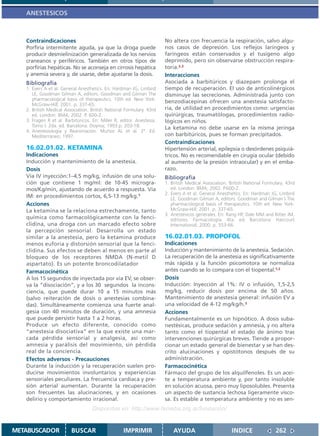 ANESTESICOS



   Contraindicaciones                                                  No altera con frecuencia la respiración, salvo algu-
   Porfiria intermitente aguda, ya que la droga puede                  nos casos de depresión. Los reflejos laríngeos y
   producir desmielinización generalizada de los nervios               faríngeos están conservados y el tusígeno algo
   craneanos y periféricos. También en otros tipos de                  deprimido, pero sin observarse obstrucción respira-
   porfirias hepáticas. No se aconseja en cirrosis hepática            toria.2,3
   y anemia severa y, de usarse, debe ajustarse la dosis.              Interacciones
   Bibliografía                                                        Asociada a barbitúricos y diazepam prolonga el
   1. Evers A et al. General Anesthetics. En: Hardman JG, Limbird      tiempo de recuperación. El uso de anticolinérgicos
      LE, Goodman Gilman A, editors. Goodman and Gilman The            disminuye las secreciones. Administrada junto con
      pharmacological basis of therapeutics. 10th ed. New York:
                                                                       benzodiacepinas ofrecen una anestesia satisfacto-
      McGraw-Hill; 2001. p. 337-65.
   2. British Medical Association. British National Formulary. 43rd    ria, de utilidad en procedimientos como: urgencias
      ed. London: BMA; 2002. P. 600-2.                                 quirúrgicas, traumatólogas, procedimientos radio-
   3. Fragen R et al. Barbitúricos. En: Miller R, editor. Anestesia.   lógicos en niños.
      Tomo I. 2da. ed. Barcelona: Doyma; 1993.p. 203-18.               La ketamina no debe usarse en la misma jeringa
   4. Anestesiología y Reanimación. Muñoz AL et al. 2ª. Ed.
      Mediterráneo; 1997.                                              con barbitúricos, pues se forman precipitados.
                                                                       Contraindicaciones
   16.02.01.02. KETAMINA                                               Hipertensión arterial, epilepsia o desórdenes psiquiá-
   Indicaciones                                                        tricos. No es recomendable en cirugía ocular (debido
   Inducción y mantenimiento de la anestesia.                          al aumento de la presión intraocular) y en el emba-
   Dosis                                                               razo.
   Vía IV inyección:1–4,5 mg/kg, infusión de una solu-                 Bibliografía
   ción que contiene 1 mg/ml: de 10-45 microgra-                       1. British Medical Association. British National Formulary. 43rd
   mos/Kg/min, ajustando de acuerdo a respuesta. Vía                      ed. London: BMA; 2002. P.600-2.
                                                                       2. Evers A et al. General Anesthetics. En: Hardman JG, Limbird
   IM: en procedimientos cortos, 6,5-13 mg/kg.1                           LE, Goodman Gilman A, editors. Goodman and Gilman´s The
   Acciones                                                               pharmacological basis of therapeutics. 10th ed. New York:
   La ketamina se la relaciona estrechamente, tanto                       McGraw-Hill; 2001. p. 337-65.
                                                                       3. Anestésicos generales. En: Rang HP, Dale MM and Ritter JM,
   química como farmacológicamente con la fenci-                          editores. Farmacología. 4ta. ed. Barcelona: Harcourt
   clidina, una droga con un marcado efecto sobre                         International; 2000. p. 553-66.
   la percepción sensorial. Desarrolla un estado
   similar a la anestesia, pero la ketamina produce                    16.02.01.03. PROPOFOL
   menos euforia y distorsión sensorial que la fenci-                  Indicaciones
   clidina. Sus efectos se deben al menos en parte al                  Inducción y mantenimiento de la anestesia. Sedación.
   bloqueo de los receptores NMDA (N-metil D                           La recuperación de la anestesia es significativamente
   aspartato). Es un potente broncodilatador                           más rápida y la función psicomotora se normaliza
   Farmacocinética                                                     antes cuando se lo compara con el tiopental.1,2
   A los 15 segundos de inyectada por vía EV, se obser-                Dosis
   va la “disociación”, y a los 30 segundos la incons-                 Inducción: Inyección al 1%: IV o infusión, 1,5-2,5
   ciencia, que puede durar 10 a 15 minutos más                        mg/kg, reducir dosis por encima de 50 años.
   (salvo reiteración de dosis o anestesias combina-                   Mantenimiento de anestesia general: infusión EV a
   das). Simultáneamente comienza una fuerte anal-                     una velocidad de 4-12 mg/kg/h.3
   gesia con 40 minutos de duración, y una amnesia                     Acciones
   que puede persistir hasta 1 a 2 horas.                              Fundamentalmente es un hipnótico. A dosis suba-
   Produce un efecto diferente, conocido como                          nestésicas, produce sedación y amnesia, y no altera
   “anestesia disociativa” en la que existe una mar-                   tanto como el tiopental el estado de ánimo tras
   cada pérdida sensorial y analgesia, así como                        intervenciones quirúrgicas breves. Tiende a propor-
   amnesia y parálisis del movimiento, sin pérdida                     cionar un estado general de bienestar y se han des-
   real de la conciencia.                                              crito alucinaciones y opistótonos después de su
   Efectos adversos - Precauciones                                     administración.
   Durante la inducción y la recuperación suelen pro-                  Farmacocinética
   ducirse movimientos involuntarios y experiencias                    Fármaco del grupo de los alquilfenoles. Es un acei-
   sensoriales peculiares. La frecuencia cardíaca y pre-               te a temperatura ambiente y, por tanto insoluble
   sión arterial aumentan. Durante la recuperación                     en solución acuosa, pero muy liposolubles. Presenta
   son frecuentes las alucinaciones, y en ocasiones                    un aspecto de sustancia lechosa ligeramente visco-
   delirio y comportamiento irracional.                                sa. Es estable a temperatura ambiente y no es sen-
                                    Disponible en: http://www.femeba.org.ar/fundacion/


METABUSCADOR             BUSCAR                    IMPRIMIR                AYUDA                        INDICE               262
 