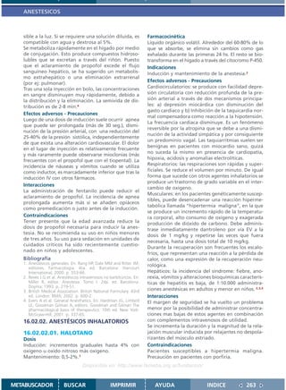ANESTESICOS



   sible a la luz. Si se requiere una solución diluida, es             Farmacocinética
   compatible con agua y dextrosa al 5%.                               Líquido orgánico volátil. Alrededor del 60-80% de lo
   Se metaboliza rápidamente en el hígado por medio                    que se absorbe, se elimina sin cambios como gas
   de conjugación. Esto produce compuestos hidroso-                    exhalado durante las primeras 24 hs. El resto se bio-
   lubles que se excretan a través del riñón. Puesto                   transforma en el hígado a través del citocromo P-450.
   que el aclaramiento de propofol excede el flujo                     Indicaciones
   sanguíneo hepático, se ha sugerido un metabolis-                    Inducción y mantenimiento de la anestesia.2
   mo extrahepático o una eliminación extrarrenal
   (por ej: pulmonar).
                                                                       Efectos adversos - Precauciones
   Tras una sola inyección en bolo, las concentraciones                Cardiocirculatorios: se produce con facilidad depre-
   en sangre disminuyen muy rápidamente, debido a                      sión circulatoria con reducción profunda de la pre-
   la distribución y la eliminación. La semivida de dis-               sión arterial a través de dos mecanismos principa-
   tribución es de 2-8 min.4                                           les: a) depresión miocárdica con disminución del
                                                                       gasto cardiaco y b) Inhibición de la taquicardia nor-
   Efectos adversos - Precauciones
                                                                       mal compensadora como reacción a la hipotensión.
   Luego de una dosis de inducción suele ocurrir apnea
                                                                       La frecuencia cardiaca disminuye. Es un fenómeno
   que puede ser prolongada (más de 30 seg.), dismi-
                                                                       reversible por la atropina que se debe a una dismi-
   nución de la presión arterial, con una reducción del
                                                                       nución de la actividad simpática y por consiguiente
   25-40% de la presión sistólica, independientemente
                                                                       un predominio vagal. Las taquiarritmias suelen ser
   de que exista una alteración cardiovascular. El dolor
                                                                       benignas en pacientes con miocardio sano, quizá
   en el lugar de inyección es relativamente frecuente
                                                                       no suceda la mismo en presencia de cardiopatía,
   y más raramente puede observarse mioclonías (más
   frecuentes con el propofol que con el tiopental). La                hipoxia, acidosis y anomalías electrolíticas.
   incidencia de náuseas y vómitos cuando se utiliza                   Respiratorios: las respiraciones son rápidas y super-
   como inductor, es marcadamente inferior que tras la                 ficiales. Se reduce el volumen por minuto. De igual
   inducción IV con otros fármacos.                                    forma que sucede con otros agentes inhalatorios se
                                                                       produce un trastorno de grado variable en el inter-
   Interacciones
                                                                       cambio de oxigeno.
   La administración de fentanilo puede reducir el
                                                                       Musculares: en los pacientes genéticamente suscep-
   aclaramiento de propofol. La incidencia de apnea
                                                                       tibles, puede desencadenar una reacción hiperme-
   prolongada aumenta más si se añaden opiáceos
                                                                       tabólica llamada “hipertermia maligna”, en la que
   como premedicación o justo antes de la inducción.
                                                                       se produce un incremento rápido de la temperatu-
   Contraindicaciones                                                  ra corporal, alto consumo de oxigeno y exagerada
   Tener presente que la edad avanzada reduce la                       producción de dióxido de carbono. Debe adminis-
   dosis de propofol necesaria para inducir la anes-                   trase inmediatamente dantroleno por vía EV a la
   tesia. No se recomienda su uso en niños menores
                                                                       dosis de 1 mg/kg y repetirse las veces que fuera
   de tres años. Su uso para sedación en unidades de
                                                                       necesaria, hasta una dosis total de 10 mg/kg.
   cuidados críticos ha sido recientemente cuestio-
                                                                       Durante la recuperación son frecuentes los escalo-
   nado en niños y adolescentes.
                                                                       fríos, que representan una reacción a la pérdida de
   Bibliografía                                                        calor, como una expresión de la recuperación neu-
   1. Anestésicos generales. En: Rang HP, Dale MM and Ritter JM,       rológica.
      editores. Farmacología. 4ta. ed. Barcelona: Harcourt
      International; 2000. p. 553-66.                                  Hepáticos: la incidencia del síndrome: fiebre, ano-
   2. Reves J.G et al. Anestésicos intravenosos no barbitúricos. En:   rexia, vómitos y alteraciones bioquímicas caracterís-
      Miller R, editor. Anestesia. Tomo I. 2da. ed. Barcelona:         ticas de hepatitis es baja, de 1:10.000 administra-
      Doyma; 1993. p. 219-51.
   3. British Medical Association. British National Formulary. 43rd    ciones anestésicas en adultos y menor en niños. 2,3,4
      ed. London: BMA; 2002. p. 600-2.                                 Interacciones
   4. Evers A et al. General Anesthetics. En: Hardman JG, Limbird      El margen de seguridad se ha vuelto un problema
      LE, Goodman Gilman A, editors. Goodman and Gilman The
      pharmacological basis of therapeutics. 10th ed. New York:        menor por la posibilidad de administrar concentra-
      McGraw-Hill; 2001. p. 337-65.                                    ciones mas bajas de estos agentes en combinación
   16.02.02. ANESTÉSICOS INHALATORIOS                                  con complementos intravenosos de utilidad.
                                                                       Se incrementa la duración y la magnitud de la rela-
   16.02.02.01. HALOTANO                                               jación muscular inducida por relajantes no despola-
   Dosis                                                               rizantes del músculo estriado.
   Inducción: incrementos graduales hasta 4% con                       Contraindicaciones
   oxigeno u oxido nitroso más oxigeno.                                Pacientes susceptibles a hipertermia maligna.
   Mantenimiento: 0,5-2%.1                                             Precaución en pacientes con porfiria.
                                    Disponible en: http://www.femeba.org.ar/fundacion/


METABUSCADOR             BUSCAR                    IMPRIMIR               AYUDA                   INDICE            263
 