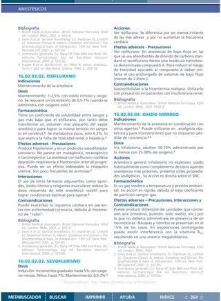 ANESTESICOS



   Bibliografía                                                        Acciones
   1. British Medical Association. British National Formulary. 43rd    Ver isoflurano. Se diferencia por ser menos irritante
      ed. London: BMA; 2002. p. 602-4.
   2. Evers A et al. General Anesthetics. En: Hardman JG, Limbird
                                                                       de las vías aéreas y por no aumentar la frecuencia
      LE, Goodman Gilman A, editors. Goodman and Gilman´s The          cardíaca.
      pharmacological basis of therapeutics. 10th ed. New York:        Efectos adversos - Precauciones
      McGraw-Hill; 2001. p. 337-65.                                    Ver isoflurano. En anestesias de bajo flujo en las
   3. Anestésicos generales. En: Rang HP, Dale MM and Ritter JM,
      editores. Farmacología. 4ta. ed. Barcelona: Harcourt             que se usa absorbentes de dióxido de carbono stan-
      International; 2000. p. 553-66.                                  dard el sevoflurano forma una molécula nefrotóxi-
   4. Fragen R et al. Barbitúricos. En: Miller R, editor. Anestesia.   ca denominada compuesto A. Para reducir el riesgo
      Tomo I. 2da. ed. Barcelona: Doyma; 1993. p. 203-18.              de toxicidad asociado al compuesto A deben evi-
                                                                       tarse el uso prolongado de sistemas de bajo flujo
   16.02.02.02. ISOFLURANO
                                                                       (menos de 2 l/min.).
   Indicaciones
   Mantenimiento de la anestesia.                                      Contraindicaciones
                                                                       Susceptibilidad a la hipertermia maligna. Utilizarlo
   Dosis
                                                                       con precaución en pacientes con insuficiencia renal.
   Mantenimiento: 1-2,5% con oxido nitroso y oxige-
   no. Se requiere un incremento de 0,5-1% cuando se                   Bibliografía
                                                                       1. British Medical Association. British National Formulary. 43rd
   administra con oxigeno solo.1                                          ed. London: BMA; 2002. P602-4.
   Farmacocinética
   Tiene un coeficiente de solubilidad entre sangre y                  16.02.02.04. OXIDO NITROSO
   gas más bajo que el enflurano, por tanto debe                       Indicaciones
   transferirse un volumen más pequeño del vapor                       Mantenimiento de la anestesia en combinación con
   anestésico para lograr la misma tensión en sangre                   otros agentes.1 Puede utilizarse en analgesia obs-
   (o en cerebro).2 Se metaboliza poco, solo 0.2%, lo                  tetrica y para intervenciones que no requieren pér-
   que explica la falta de toxicidad renal o hepática.3                dida de conciencia.2,3
   Efectos adversos - Precauciones                                     Dosis
   Produce hipotensión y es un poderoso vasodilatador                  Vía inhalatoria, adultos: 50-70% administrado por
   coronario. No parece ser mutagénico, teratogénico                   lo menos con 25-30% de oxígeno.1
   o carcinogénico. La anestesia con isoflurano conlleva               Acciones
   depresión respiratoria e hipotensión arterial progre-               Anestésico general inhalatorio no explosivo, usado
   siva. Puede ser un efecto indeseable la relajación                  habitualmente como complemento de otros agentes
   uterina. Son poco frecuentes las arritmias.2                        anestésicos más potentes, presenta útiles propieda-
   Interacciones                                                       des analgésicas . Su acción es directa sobre el SNC.
   El uso de otros fármacos adyuvantes, como opioi-                    Farmacocinética
   des, óxido nitroso y relajantes musculares reduce la                Es un gas inodoro a temperatura y presión ambien-
   dosis requerida de este anestésico volátil para                     tal. Su acción es rápida, debida al bajo coeficiente
   lograr condiciones óptimas para operar.2                            de partición sangre: gas.
   Contraindicaciones                                                  Efectos adversos – Precauciones, Interacciones y
   Puede exacerbar la isquemia cardíaca en pacien-                     Contraindicaciones
   tes con enfermedad coronaria, debido al fenóme-                     Puede producir distensión de cavidades que contie-
   no de “robo”.                                                       nen aire (intestino, pulmón, oído medio, etc.) por
                                                                       lo que no debería administrase en presencia de un
   Bibliografía
   1. British Medical Association. British National Formulary. 43rd    neumotórax. Náuseas y vómitos se presentan en el
      ed. London: BMA; 2002. p. 602-4.                                 15% de los casos. En exposiciones prolongadas
   2. Evers A et al. General Anesthetics. En: Hardman JG, Limbird      puede existir interferencia con la vitamina B12,
      LE, Goodman Gilman A, editors. Goodman and Gilman´s The
      pharmacological basis of therapeutics. 10th ed. New York:
                                                                       resultando en una anemia megaloblástica.
      McGraw-Hill; 2001. p. 337-65.                                    Bibliografía
   3. Anestésicos generales. En: Rang HP, Dale MM and Ritter JM,       1. British Medical Association. British National Formulary. 43rd
      editores. Farmacología. 4ta. ed. Barcelona: Harcourt                ed. London: BMA; 2002.
      International; 2000. p. 553-66.                                  2. Evers A et al. General Anesthetics. En: Hardman JG, Limbird
                                                                          LE, Goodman Gilman A, editors. Goodman and Gilman The
   16.02.02.03. SEVOFLURANO                                               pharmacological basis of therapeutics. 10th ed. New York:
   Dosis                                                                  McGraw-Hill; 2001. p. 337-65.
                                                                       3. Anestésicos generales. En: Rang HP, Dale MM and Ritter JM,
   Inducción: incrementos graduales hasta 5% con oxige-                   editores. Farmacología. 4ta. ed. Barcelona: Harcourt
   no nitroso. Niños: hasta 7%. Mantenimiento: 0,5-3%.1                   International; 2000. p. 553-66.
                                    Disponible en: http://www.femeba.org.ar/fundacion/


METABUSCADOR             BUSCAR                    IMPRIMIR                AYUDA                        INDICE               264
 