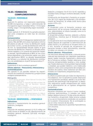 ANESTESICOS



   16.03. FÁRMACOS                                                       Sedación y analgesia: Vía IV: 0,5-1,0 ml, repetidos y
                                                                         titulados hasta conseguir el efecto deseado. Vía IM:
          COMPLEMENTARIOS                                                1-2 ml.1
   16.03.01. FENTANILO                                                   Combinación de droperidol y fentanilo en propor-
   Dosis                                                                 ción 50:1 (2.5 mg/ml de droperidol y 50 microgra-
   Inyección IV, adultos: con respiración espontánea,                    mos/ml de fentanilo). Se añade ácido láctico para
   50-200 microgramos, y luego ir administrando 50                       ajustar el Ph a 3,5.
   microgramos según necesidad. Niños: 1-5 microgra-                     Acciones
   mos/kg, luego 1 microgramo/kg según necesidad.                        El droperidol junto al fentanilo, produce una
   Acciones                                                              potenciación de las acciones individuales de cada
   Véase capítulo 4. El fentanilo ha ganado populari-                    uno, obteniéndose un efecto buscado, como es la
   dad como analgésico en todo tipo de anestesia                         neuroleptoanalgesia.
   general.                                                              El droperidol produce hipnósis, sedación y efectos
                                                                         antieméticos, mientras que el fentanilo produce
   Farmacocinética                                                       analgesia.
   Tras la administración IV desaparece rápidamente del                  La recuperación de la neuroleptoanestesia suele ser
   plasma. Más del 98% de la dosis inyectada se elimina                  rápida después de suspender la administración de
   del plasma al cabo de 1 hora. Su distribución rápida                  óxido nitroso y la conciencia se recupera entre 3 y
   dura entre 1-2 min. y la fase de distribución entre 10-               5 min. Durante el período de recuperación los
   30 min. Su liposolubilidad elevada explica el gran                    pacientes tienden a estar somnolientos, ausentes,
   volumen de distribución. Presenta un elevado aclara-                  sin dolor, sin náuseas y sin vómitos.
   miento hepático y un cociente de extracción hepáti-
                                                                         Efectos adversos - Precauciones
   ca elevada. Aproximadamente el 80% se une a pro-
                                                                         Las reacciones adversas más serias y comunes provo-
   teínas plasmáticas y los eritrocitos captan una canti-
                                                                         cada por esta asociación son: depresión respiratoria,
   dad significativa (40%). La elevada liposolubilidad
                                                                         apnea, rigidez muscular, hipotensión y disminución
   del fármaco y su volumen de distribución contribu-
                                                                         de la frecuencia cardíaca. Pueden observarse otros
   yen a la variabilidad en el perfil farmacocinético.2,3
                                                                         síntomas extrapiramidales (acatisia y crisis oculógi-
   Indicaciones                                                          ras). Puede observarse intranquilidad, hiperactividad
   Suplemento IV de la anestesia general.4                               y ansiedad, que pueden deberse a una inadecuada
   Efectos adversos - Precauciones, Interacciones y                      sedación o bien como componente del complejo sin-
   Contraindicaciones                                                    tomático de acatisia. Estos trastornos son bien con-
   Ver capítulo 4. Los opioides reducen los requeri-                     trolados con tratamiento antiparkinsoniano.
   mientos de anestésicos inhalatorios y proporcionan                    Interacciones
   analgesia postoperatoria.                                             Su efecto es potenciado por todos los depresores y
   Bibliografía                                                          neurolépticos. Con la epinefrina puede observarse
   1. British Medical Association. British National Formulary. 43rd      una hipotensión paradojal, debido a la acción blo-
      ed. London: BMA; 2002.                                             queante alfa adrenérgica del droperidol. La depre-
   2. Anestésicos generales. En: Rang HP, Dale MM and Ritter JM,
      editores. Farmacología. 4ta. ed. Barcelona: Harcourt
                                                                         sión respiratoria puede antagonizarse por medio
      International; 2000. p. 553-66.                                    de la administración de un opiáceo antagonista
   3. Evers A et al. General Anesthetics. En: Hardman JG, Limbird        competitivo.
      LE, Goodman Gilman A, editors. Goodman and Gilman The
      pharmacological basis of therapeutics. 10th ed. New York:
                                                                         Contraindicaciones
      McGraw-Hill; 2001. p. 337-65.                                      Pacientes comatosos por injuria o tumor cerebral,
   4. Bailey P et al. Anestésicos intravenosos opiáceos. En: Miller R,   enfermos parkinsonianos, o tratados con IMAO
      editor. Anestesia. Tomo I. 2da. ed. Barcelona: Doyma; 1993.        (deben dejarse transcurrir 14 días antes de adminis-
      p. 253-330.
                                                                         trar fentanilo y droperidol). Debe tenerse cuidado
   16.03.02. DROPERIDOL + FENTANILO                                      en su uso en traumatismos cerebrales con aumento
   Indicaciones                                                          de la presión intracraneana. No es aconsejado su
   Inducción y mantenimiento de anestesia general.                       uso en niños menores de dos años.
   Sedación y analgesia.                                                 La dosis debe reducirse en pacientes hipovolémicos
                                                                         y en ancianos.
   Dosis
   Inducción de anestesia general: 0,1-0,15 ml/kg con                    Bibliografía
                                                                         1. British Medical Association. British National Formulary. 43rd
   oxido nitroso al 50-66% en O2. Mantenimiento de
                                                                            ed. London: BMA; 2002. p. 608
   anestesia general: fentanilo 0,01-0,05 microgra-                      2. Anestésicos generales. En: Rang HP, Dale MM and Ritter JM,
   mos/kg/min.                                                              editores. Farmacología. 4ta. ed. Barcelona: Harcourt
                                     Disponible en: http://www.femeba.org.ar/fundacion/


METABUSCADOR              BUSCAR                     IMPRIMIR                AYUDA                        INDICE               265
 