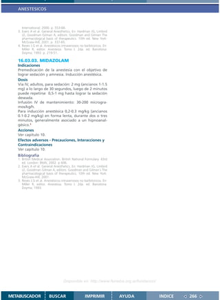 ANESTESICOS



      International; 2000. p. 553-66.
   3. Evers A et al. General Anesthetics. En: Hardman JG, Limbird
      LE, Goodman Gilman A, editors. Goodman and Gilman The
      pharmacological basis of therapeutics. 10th ed. New York:
      McGraw-Hill; 2001. p. 337-65.
   4. Reves J.G et al. Anestésicos intravenosos no barbitúricos. En:
      Miller R, editor. Anestesia. Tomo I. 2da. ed. Barcelona:
      Doyma; 1993. p. 219-51.

   16.03.03. MIDAZOLAM
   Indicaciones
   Premedicación de la anestesia con el objetivo de
   lograr sedación y amnesia. Inducción anestésica.
   Dosis
   Vía IV, adultos, para sedación: 2 mg (ancianos 1-1.5
   mg) a lo largo de 30 segundos, luego de 2 minutos
   puede repetirse 0,5-1 mg hasta lograr la sedación
   deseada.
   Infusión IV de mantenimiento: 30-200 microgra-
   mos/kg/h.
   Para inducción anestésica 0,2-0.3 mg/kg (ancianos
   0.1-0.2 mg/kg) en forma lenta, durante dos o tres
   minutos, generalmente asociado a un hipnoanal-
   gésico.1
   Acciones
   Ver capítulo 10.
   Efectos adversos - Precauciones, Interacciones y
   Contraindicaciones
   Ver capítulo 10.
   Bibliografía
   1. British Medical Association. British National Formulary. 43rd
      ed. London: BMA; 2002. p 606.
   2. Evers A et al. General Anesthetics. En: Hardman JG, Limbird
      LE, Goodman Gilman A, editors. Goodman and Gilman´s The
      pharmacological basis of therapeutics. 10th ed. New York:
      McGraw-Hill; 2001.
   3. Reves J.G et al. Anestésicos intravenosos no barbitúricos. En:
      Miller R, editor. Anestesia. Tomo I. 2da. ed. Barcelona:
      Doyma; 1993.




                                    Disponible en: http://www.femeba.org.ar/fundacion/


METABUSCADOR             BUSCAR                    IMPRIMIR            AYUDA             INDICE   266
 