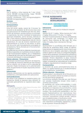 BLOQUEANTES NEUROMUSCULARES



   Dosis                                                              5. Miller R et al. Farmacología de los relajantes musculares y de
   Vía IV, adultos y niños mayores de 1 mes: inicial-                    sus antagonistas. En: Miller R, editor. Anestesia. Tomo I. 2da.
                                                                         ed. Barcelona: Doyma; 1993. p. 351-92.
   mente 300-600 microgramos/kg, luego 100-200
   microgramos/kg si son requeridos.
   Infusión intravenosa: 5-10 microgramos/kg/min                      17.01.02. BLOQUEANTES
   (300-600 microgramos/kg/h).1                                                 NEUROMUSCULARES
   Acciones                                                                     DESPOLARIZANTES
   Ver Pancuronio.
   Farmacocinética
                                                                      17.01.02.01. SUCCINILCOLINA
   Ver Pancuronio.                                                                 (SUXAMETONIO)
   Inicio de acción rápida, menos de 2 minutos. Su                    Indicaciones
   duración es de alrededor de 30 minutos (mas corta                  Relajación muscular para la intubación traqueal.
   que pancuronio). Se metaboliza por dos vías: elimi-                Dosis
   nación de Hofmann, proceso químico no enzimáti-                    Adultos Vía IV: 1 mg/kg. Niños menores de 1 año:
   co espontáneo. Da como resultado la laudanosina                    2 mg/kg. Niños entre 1-12 años: 1-2 mg/kg.
   (principal metabolito, amina terciaria, estimula el                Infusión IV (prácticamente en desuso actualmente)
   SNC y tiene efectos cardiovasculares). Su degrada-                 de soluciones que contengan 1-2 mg/ml, 2-5
   ción es marcadamente dependiente del pH y de la                    mg/min. Dosis máximas de 500 mg/h. IM: niños
   temperatura. En caso de alcalosis respiratoria por                 hasta 4-5 mg/kg. Dosis máximas de 150 mg.1
   hiperventilación su acción es mas breve. La dura-                  Acciones
   ción de acción esta marcadamente prolongada en                     Químicamente la succinilcolina está formada por 2
   la hipotermia. No es afectada por el funcionamien-                 moléculas de acetilcolina (ACh), unidas. Al adminis-
   to hepático o renal.                                               trarse provoca la despolarización como lo hace la ace-
   Es posible que sea uno de los relajantes musculares pre-           tilcolina (se une al receptor, subunidad a, desencade-
   feridos en pacientes con insuficiencia renal y/o deterio-
                                                                      nando la apertura del canal y la consiguiente despola-
   ro del funcionamiento hepático, por su metabolismo
                                                                      rización de la membrana. Si el estímulo es suficiente se
   no depende del riñón para ser eliminado y por lo tanto
                                                                      propaga por toda la célula logrando la contracción del
   la duración del bloqueo no esta prolongada.2,3
                                                                      músculo). Primero despolariza la placa mioneural
   Efectos adversos - Precauciones                                    haciendo que el canal entre en un estado de refracta-
   Hipotensión transitoria por liberación de histamina.               riedad, no pudiendo ser estimulado por la acetilcolina
   La cantidad de histamina liberada por este fármaco                 endógena, seguidamente el músculo se relaja.
   está en relación con la dosis y con la velocidad de
                                                                      Farmacocinética
   inyección. Puede minimizarse con la administración
                                                                      La duración de acción extremadamente breve se
   lenta. Enrojecimiento en la piel, taquicardia, bronco-
                                                                      debe a su rápida hidrólisis por la seudocolinestera-
   espasmo.4
                                                                      sa, principalmente la plasmática.
   Interacciones
                                                                      Efectos adversos - Precauciones
   Presenta interacciones con los agentes anestésicos
                                                                      Puede producir una elevación de la frecuencia car-
   inhalatorios y aminoglucósidos (ver pancuronio).
                                                                      díaca y de la presión arterial secundaria al mecanis-
   Contraindicaciones                                                 mo de estimulación ganglionar.
   No utilizar o ser cuidadoso en miastenia gravis y en
                                                                      Las arritmias cardíacas inducidas por este fármaco
   hipotermia, donde se requieren dosis menores. En
                                                                      son variadas: bradicardia sinusal, ritmo nodal y
   quemados generalmente se requieren dosis mayo-
                                                                      arritmias ventriculares.
   res.
                                                                      En pacientes con ciertas enfermedades o condi-
   Bibliografía                                                       ciones, puede ocurrir una exagerada liberación
   1. British Medical Association. British National Formulary. 43rd   de potasio en respuesta a la succinilcolina, a veces
      ed. London: BMA; 2002. p. 608-11.
   2. Taylor P. Agents acting at the neuromuscular junction and       de tal magnitud que puede precipitar un paro
      autonomic ganglia. En: Hardman JG, Limbird LE, Goodman          cardíaco. Las condiciones susceptibles a una res-
      Gilman A, editors. Goodman and Gilman´s The pharmacolo-         puesta hiperpotasémica son: quemaduras, trau-
      gical basis of therapeutics. 10th ed. New York: McGraw-Hill;
      2001. p. 193-213.                                               matismos, lesiones nerviosas, enfermedad neuro-
   3. Transmisión colinérgica. En: Rang HP, Dale MM and Ritter JM,    muscular, traumatismo craneal cerrado, infeccio-
      editores. Farmacología. 4ta. ed. Barcelona: Harcourt            nes intraabdominales e insuficiencia renal.
      International; 2000. p. 115-45.                                 Dolores musculares postoperatorios, apnea, depre-
   4. Transmisión colinérgica. En: Rang HP, Dale MM and Ritter JM,
      editores. Farmacología. 4ta. ed. Barcelona: Harcourt            sión respiratoria prolongada, hipertermia, aumen-
      International; 2000. p. 115-45.                                 to de la presión intraocular (PIO).2,3,4
                                   Disponible en: http://www.femeba.org.ar/fundacion/


METABUSCADOR             BUSCAR                    IMPRIMIR               AYUDA                         INDICE                269
 
