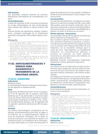 BLOQUEANTES NEUROMUSCULARES



   Interacciones                                                        grado de preferencia no es tan grande y también se
   Con glucósidos cardíacos aumento de arritmias.                       inhibe la acetilcolinesterasa en otras sinapsis.2,3 Ver
   Potenciación miorrelajante con ciclofosfamida y tio-                 interacciones.
   tepa.1                                                               Farmacocinética
   Contraindicaciones                                                   Los tres fármacos (edrofonio, neostigmina y piridos-
   A pesar de aumentar la PIO, el uso de succinilcolina                 tigmina) no afectan las sinapsis del SNC, pues todos
   en cirugía oftalmológica no está contraindicado                      ellos poseen iones de amonio cuaternario que no
   salvo cuando está abierta la cámara anterior del                     atraviesan fácilmente la barrera hematoencefálica.
   ojo.                                                                 Tiene acción breve, a causa de la reversibilidad de su
   Historia familiar de hipertermia maligna, hiperka-                   fijación a la AchE. Se elimina por vía renal.4
   lemia, actividad prolongada de la colinesterasa                      Efectos adversos - Precauciones
   plasmática (incluyendo enfermedad hepática seve-                     Los principales efectos de los agentes anti-ChE que
   ra).                                                                 tienen importancia terapéutica son:
   Bibliografía                                                         Ojo: Cuando se aplican localmente en la conjun-
   1. British Medical Association. British National Formulary. 43rd     tiva, producen hiperemia conjuntival y constric-
      ed. London: BMA; 2002. p. 608-11.                                 ción del músculo del esfínter de la pupila (miosis)
   2. Taylor P. Agents acting at the neuromuscular junction and auto-
      nomic ganglia. En: Hardman JG, Limbird LE, Goodman Gilman A,
                                                                        y en el músculo ciliar bloqueo del reflejo de aco-
      editors.Goodman and Gilman´s The pharmacological basis of         modación, con el resultante enfoque para la
      therapeutics. 10th ed. New York: McGraw-Hill; 2001.p. 193-213.    visión de cerca. Tubo digestivo: La neostigmina
   3. Transmisión colinérgica. En: Rang HP, Dale MM and Ritter JM,      intensifica las concentraciones gástricas y
      editores. Farmacología. 4ta. ed. Barcelona: Harcourt
      International; 2000. p. 115-45.
                                                                        aumenta la secreción de ácido gástrico.
   4. Miller R et al. Farmacología de los relajantes musculares y de    Incrementa la actividad motora del intestino en
      sus antagonistas. En: Miller R, editor. Anestesia. Tomo I. 2da.   particular sobre el colon.4
      ed. Barcelona: Doyma; 1993. p. 351-92.                            Debilidad muscular, broncoespasmo, bradicardia,
                                                                        hipotensión arterial, depresión respiratoria.
   17.02. ANTICOLINESTERASICOS Y                                        Interacciones
          DROGAS PARA                                                   Con frecuencia es útil administrar atropina junto a
          DIAGNOSTICO Y                                                 anti-ChE, para antagonizar de este modo los efec-
                                                                        tos de la Ach que se acumula en las sinapsis muscu-
          TRATAMIENTO DE LA                                             lares del intestino, bronquios y del sistema cardio-
          MIASTENIA GRAVIS.                                             vascular.
                                                                        Las drogas que interfieren en la acción de los agen-
   17.02.01. EDROFONIO                                                  tes anticolinesterasa son: los depresores de la trans-
   Indicaciones                                                         misión neuromuscular, aminoglucósidos, polimixi-
   Miastenia Gravis                                                     na, tetraciclina, antiarrítmicos, clorpromazina, litio,
   En anestesiología: Revertir el bloqueo neuromuscu-                   fenitoína, hormona tiroidea, metoxifluorano.
   lar por agentes no despolarizantes.                                  Contraindicaciones
   Dosis                                                                En el tratamiento de obstrucciones intestinales, uri-
   Diagnóstico de Miastenia Gravis: Vía IV: 2 mg segui-                 narias y en los asmáticos
   da a los 30 segundos (de no aparecer reacciones                      Bibliografía
   adversas) por 8 mg adicionales si la primera dosis                   1. British Medical Association. British National Formulary. 43rd
   carece de efecto. Detección de sobredosis o subdo-                      ed. London: BMA; 2002. P. 608-11.
                                                                        2. Taylor P. Agents acting at the neuromuscular junction and
   sis de drogas colinérgicas: IV adultos: 2 mg , chicos:                  autonomic ganglia. En: Hardman JG, Limbird LE, Goodman
   20 microgramos/kg seguida a los 30 segundos (de                         Gilman A, editors. Goodman and Gilman´s The pharmacolo-
   no aparecer reacciones adversas) por 80 microgra-                       gical basis of therapeutics. 10th ed. New York: McGraw-Hill;
                                                                           2001. p. 193-213.
   mos/kg.1
                                                                        3. Transmisión colinérgica. En: Rang HP, Dale MM and Ritter JM,
   Acciones                                                                editores. Farmacología. 4ta. ed. Barcelona: Harcourt
   Los efectos farmacológicos característicos de los                       International; 2000. p. 115-45.
                                                                        4. Miller R et al. Farmacología de los relajantes musculares y de
   agentes anticolinesterásicos (anti-ChE) se deben a                      sus antagonistas. En: Miller R, editor. Anestesia. Tomo I. 2da.
   la inhibición de la acetilcolinesterasa (AchE) en                       ed. Barcelona: Doyma; 1993. p. 351-92.
   sitios de transmisión colinérgica. Por lo tanto, se
   acumula transmisor, y se intensifica la reacción a la                17.02.02. NEOSTIGMINA
   acetilcolina (Ach). Los inhibidores de la colinestera-               Indicaciones
   sa actúan sobre todo en la unión neuromuscular, el                   Miastenia gravis
                                    Disponible en: http://www.femeba.org.ar/fundacion/


METABUSCADOR             BUSCAR                     IMPRIMIR                AYUDA                         INDICE                270
 