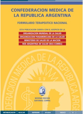 CONFEDERACION MEDICA DE
        LA REPUBLICA ARGENTINA
               FORMULARIO TERAPEUTICO NACIONAL

                ESTA PUBLICACION CUENTA CON EL AUSPICIO DE LA
                   ORGANIZACION MUNDIAL DE LA SALUD
                ORGANIZACION PANAMERICANA DE LA SALUD
                    MINISTERIO DE SALUD DE LA NACION
                  RED ARGENTINA DE SALUD (RAS-COMRA)




                                   NOVENA EDICION
                                  EDITORIAL COMRA


                    Disponible en: http://www.femeba.org.ar/fundacion/


METABUSCADOR   BUSCAR          IMPRIMIR           AYUDA                  INDICE   II
 
