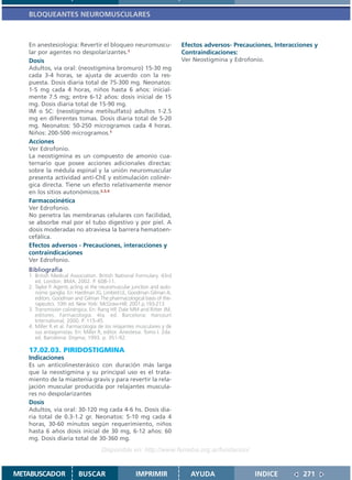 BLOQUEANTES NEUROMUSCULARES



   En anestesiología: Revertir el bloqueo neuromuscu-                   Efectos adversos- Precauciones, Interacciones y
   lar por agentes no despolarizantes.1                                 Contraindicaciones:
   Dosis                                                                Ver Neostigmina y Edrofonio.
   Adultos, vía oral: (neostigmina bromuro) 15-30 mg
   cada 3-4 horas, se ajusta de acuerdo con la res-
   puesta. Dosis diaria total de 75-300 mg. Neonatos:
   1-5 mg cada 4 horas, niños hasta 6 años: inicial-
   mente 7.5 mg; entre 6-12 años: dosis inicial de 15
   mg. Dosis diaria total de 15-90 mg.
   IM o SC: (neostigmina metilsulfato) adultos 1-2.5
   mg en diferentes tomas. Dosis diaria total de 5-20
   mg. Neonatos: 50-250 microgramos cada 4 horas.
   Niños: 200-500 microgramos.1
   Acciones
   Ver Edrofonio.
   La neostigmina es un compuesto de amonio cua-
   ternario que posee acciones adicionales directas:
   sobre la médula espinal y la unión neuromuscular
   presenta actividad anti-ChE y estimulación colinér-
   gica directa. Tiene un efecto relativamente menor
   en los sitios autonómicos.2,3,4
   Farmacocinética
   Ver Edrofonio.
   No penetra las membranas celulares con facilidad,
   se absorbe mal por el tubo digestivo y por piel. A
   dosis moderadas no atraviesa la barrera hematoen-
   cefálica.
   Efectos adversos - Precauciones, interacciones y
   contraindicaciones
   Ver Edrofonio.
   Bibliografía
   1. British Medical Association. British National Formulary. 43rd
      ed. London: BMA; 2002. P. 608-11.
   2. Taylor P. Agents acting at the neuromuscular junction and auto-
      nomic ganglia. En: Hardman JG, Limbird LE, Goodman Gilman A,
      editors. Goodman and Gilman The pharmacological basis of the-
      rapeutics. 10th ed. New York: McGraw-Hill; 2001.p.193-213.
   3. Transmisión colinérgica. En: Rang HP, Dale MM and Ritter JM,
      editores. Farmacología. 4ta. ed. Barcelona: Harcourt
      International; 2000. P. 115-45.
   4. Miller R et al. Farmacología de los relajantes musculares y de
      sus antagonistas. En: Miller R, editor. Anestesia. Tomo I. 2da.
      ed. Barcelona: Doyma; 1993. p. 351-92.

   17.02.03. PIRIDOSTIGMINA
   Indicaciones
   Es un anticolinesterásico con duración más larga
   que la neostigmina y su principal uso es el trata-
   miento de la miastenia gravis y para revertir la rela-
   jación muscular producida por relajantes muscula-
   res no despolarizantes
   Dosis
   Adultos, vía oral: 30-120 mg cada 4-6 hs. Dosis dia-
   ria total de 0.3-1.2 gr. Neonatos: 5-10 mg cada 4
   horas, 30-60 minutos según requerimiento, niños
   hasta 6 años dosis inicial de 30 mg, 6-12 años: 60
   mg. Dosis diaria total de 30-360 mg.
                                    Disponible en: http://www.femeba.org.ar/fundacion/


METABUSCADOR             BUSCAR                     IMPRIMIR               AYUDA                 INDICE          271
 