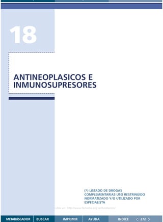 18
   ANTINEOPLASICOS E
   INMUNOSUPRESORES




                                               (*) LISTADO DE DROGAS
                                               COMPLEMENTARIAS USO RESTRINGIDO
                                               NORMATIZADO Y/O UTILIZADO POR
                                               ESPECIALISTA
                    Disponible en: http://www.femeba.org.ar/fundacion/


METABUSCADOR   BUSCAR          IMPRIMIR           AYUDA                  INDICE   272
 