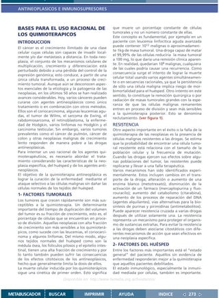 ANTINEOPLASICOS E INMUNOSUPRESORES



   BASES PARA EL USO RACIONAL DE                             que muere un porcentaje constante de células
                                                             tumorales y no un número constante de ellas.
   LOS QUIMIOTERAPICOS                                       Este concepto es fundamental, por ejemplo en un
   INTRODUCCION                                              paciente con leucemia linfocítica aguda avanzada
                                                             puede contener 1012 malignas o aproximadamen-
   El cáncer es el crecimiento ilimitado de una clase
                                                             te 1kg de masa tumoral. Una droga capaz de matar
   celular cuyas células son capaces de invadir local-
                                                             el 99,99% de las células reduciría la masa tumoral
   mente y/o dar metástasis a distancia. En toda neo-
                                                             a 100 mg, lo que daría una remisión clínica aparen-
   plasia, el conjunto de los mecanismos celulares de
                                                             te. En realidad, quedarían 108 malignas, cualquiera
   multiplicación, crecimiento y diferenciación está
                                                             de las cuales podría causar una recurrencia. Como
   perturbado debido a una pérdida del control de la
                                                             consecuencia surge el intento de lograr la muerte
   expresión genómica; esto conduce, a partir de una
                                                             celular total usando varios agentes simultáneamen-
   única célula transformada, a un proceso de creci-
                                                             te o en secuencias racionales, ya que la persistencia
   miento tumoral. Aunque aún se desconocen aspec-
                                                             de sólo una célula maligna implica riesgo de mor-
   tos esenciales de la etiología y la patogenia de las
                                                             bimortalidad para el huésped. Otro intento en este
   neoplasias, en los últimos 50 años se han realizado
                                                             sentido, lo constituye la remoción quirúrgica o por
   avances considerables. Hoy, varios cánceres pueden
                                                             radiación de masas tumorales grandes con la espe-
   curarse con agentes antineoplásicos como único
                                                             ranza de que las células malignas remanentes
   tratamiento o en combinación con otros métodos.
                                                             entren en proceso de división y sean más sensibles
   Ellos son el coriocarcinoma, algunas leucemias agu-
                                                             a la quimioterapia posterior. Esto se denomina
   das, el tumor de Wilms, el sarcoma de Ewing, el
                                                             reclutamiento. (ver figura 1).
   rabdomiosarcoma, el retinoblastoma, la enferme-
   dad de Hodgkin, varios linfomas no Hodgkin y el           RESISTENCIA
   carcinoma testicular. Sin embargo, varios tumores         Otro aspecto importante en el éxito o la falla de la
   prevalentes como el cáncer de pulmón, cáncer de           quimioterapia de las neoplasias es la presencia de
   colon y otras neoplasias malignas de crecimiento          células malignas resistentes a las drogas. Se estima
   lento responden de manera pobre a las drogas              que la probabilidad de encontrar una célula tumo-
   antineoplásicas.                                          ral resistente está relaciona con el tamaño de la
   Para intentar un uso racional de los agentes qui-         población celular y la frecuencia de mutación.
   mioterapéuticos, es necesario abordar el trata-           Cuando las drogas ejercen sus efectos sobre algu-
   miento considerando las características de la neo-        nas poblaciones del tumor, las resistentes puede
   plasia específica, del huésped y de los agentes anti-     replicarse y llevar a una falla terapéutica.
   neoplásicos.                                              Varios mecanismos han sido identificados experi-
   El objetivo de la quimioterapia antineoplásica es         mentalmente. Estos incluyen cambios en el trans-
   lograr la curación de la enfermedad mediante el           porte de la droga; alteración o aumento de una
   ataque selectivo a las células malignas sin dañar las     enzima blanco (metotrexato); disminución de la
   células normales de los tejidos del huésped.              activación de un fármaco (mercaptopurina y fluo-
   1- FACTORES TUMORALES                                     rouracilo); aumento del catabolismo (citarabina),
                                                             aumento de los procesos de reparación del DNA
   Los tumores que crecen rápidamente son más sus-           (agentes alquilantes), vías alternativas para la bio-
   ceptibles a la quimioterapia. Un determinante             síntesis de purinas y pirimidinas (antimetabolitos).
   importante del tiempo de duplicación del volumen          Puede aparecer resistencia cruzada a varias drogas
   del tumor es su fracción de crecimiento, esto es, el      después de utilizar solamente una. La resistencia
   porcentaje de células que se encuentran en proce-         representa un mecanismo para proteger el organis-
   so de división. Aquellas neoplasias con alta fracción     mo de sustancias extrañas. Para evitar la resistencia
   de crecimiento son más sensibles a los quimioterá-        a las drogas deben asociarse citostáticos con dife-
   picos, como sucede con las leucemias, el coriocarci-      rentes mecanismos de acción que sean efectivos en
   noma y algunos linfomas. Del mismo modo, algu-            una neoplasia específica.
   nos tejidos normales del huésped como son la
   médula ósea, los folículos pilosos y el epitelio intes-   2- FACTORES DEL HUÉSPED
   tinal, tienen una alta fracción de crecimiento y por      Entre los factores más importantes está el “estado
   lo tanto también pueden sufrir las consecuencias          general” del paciente. Aquéllos sin evidencia de
   de los efectos citotóxicos de los antineoplásicos,        enfermedad responderán mejor a la quimioterapia
   hecho que generalmente limita la dosis de ellos.          que aquéllos pacientes debilitados.
   La muerte celular inducida por los quimioterápicos        El estado inmunológico, especialmente la inmuni-
   sigue una cinética de primer orden. Esto significa        dad mediada por células, también es importante.
                               Disponible en: http://www.femeba.org.ar/fundacion/


METABUSCADOR          BUSCAR                IMPRIMIR            AYUDA                   INDICE            273
 