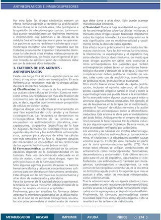 ANTINEOPLASICOS E INMUNOSUPRESORES



   Por otro lado, las drogas citotóxicas ejercen un         que debe darse a altas dosis. Esto puede acarrear
   efecto inmunosupresor al detener la proliferación        mielotoxicidad limitante.
   de las células de la médula ósea. Esto predispone a      c) Toxicidad: Dada la baja selectividad en general,
   la aparición de infecciones oportunistas. La inmuni-     de los antineoplásicos sobre las células malignas, a
   dad puede reestablecerse con régimenes intensivos        menudo estas drogas causan toxicidad importante
   e intermitentes que permitan a las células de la         sobre los tejidos normales. La mielosupresión es la
   médula ósea el tiempo necesario para recuperarse.        más significativa por su morbimortalidad y usual-
   Los pacientes que no recibieron radioterapia o qui-      mente limita la dosis de estos agentes.
   mioterapia muestran una mejor respuesta que los          Este efecto ocurre prácticamente con todos los fár-
   tratados previamente. El primer tratamiento dismi-       macos citotóxicos. Para las hormonas, la vincristina,
   nuye la tolerancia a los efectos mielosupresores de      la bleomicina, la asparaginasa y el cisplatino hay
   los antineoplásicos, de modo que en general el pri-      otros efectos tóxicos dosis limitante, de modo que
   mer intento de administración de citotóxicos debe        estas drogas pueden ser útiles para asociarlas a
   ser con la máxima dosis tolerable.                       otros antineoplásicos. Los pacientes que reciben
   3- FACTORES DE LOS AGENTES -                             antineoplásicos deben tener un monitoreo hema-
   ANTINEOPLÁSICOS                                          tológico durante y después de la terapia. Si ocurren
                                                            complicaciones deben realizarse medidas de sos-
   Existe una larga lista de estos agentes para su uso      tén, tales como uso de antibióticos, transfusiones
   clínico y hay otros tantos en investigación. En esta
                                                            de glóbulos rojos, granulocitos o plaquetas.
   Referencia se reseñaron más de 40 drogas utiliza-
                                                            Otro efecto tóxico sobre células de rápida prolife-
   das para diferentes neoplasias.
                                                            ración, incluyen el epitelio intestinal, el folículo
   a) Clasificación: La mayoría de los antineoplási-
                                                            piloso, causando alopecia parcial o total y sobre la
   cos actúan sobre células en división. Como se men-
                                                            espermatogénesis que puede llevar a la esterilidad.
   cionó antes, las neoplasias con más alta fracción de
                                                            Se ha avanzado sobre algunos aspectos para evitar o
   crecimiento son las más sensibles a la quimiotera-
                                                            aminorar algunos efectos indeseables. Por ejemplo, el
   pia, es decir, aquellas que tienen mayor proporción
                                                            uso de leucovorina en la terapia con el metotrexato,
   de células en división activa.
                                                            permite el “rescate” de células normales a la acción
   Algunas drogas son efectivas primariamente en
                                                            inhibidora del antineoplásico sobre la dihidrofolato-
   una fase específica del ciclo celular y se llaman
                                                            rreductasa. Esta enzima es clave para el metabolismo
   cicloespecíficas. Las restantes se denominan no
   cicloespecíficas. Dentro de las primeras, se             del ácido fólico. Análogamente, el empleo de alopu-
   encuentran los antimetabolitos citarabina, mer-          rinol previene la hiperuricemia tras la citólisis induci-
   captopurina, tioguanina (específicos de la fase          da por algunos agentes citotóxicos. De este modo, se
   S). Algunos fármacos no cicloespecíficos son los         evita la probable nefropatía por ácido úrico.
   agentes alquilantes y los antibióticos antineoplá-       Los vómitos y las náuseas son efectos adversos agu-
   sicos, aunque para algunos de ellos las células          dos de casi todos los antineoplásicos. La mecloreta-
   son más sensibles en la fase S. Mayores detalles         mina, el cisplatino y la dacarbazina pueden causar
   del mecanismo se encuentran en las referencias           vómitos severos. El efecto sería mediado en parte
   de los agentes individuales (véase antes).               por la zona quimiorreceptora gatillo (CTZ). Para
   b) Farmacocinética: La efectividad de los antine-        evitar estos efectos se utilizan combinaciones de
   oplásicos depende de la biodisponibilidad en los         antieméticos como metoclopramida, fenotiazinas,
   tumores. Para una concentración adecuada en el           dexametasona y ondansetrón. Este último restrin-
   sitio de acción, como con otras drogas, rigen los        gido para el uso de cisplatino, dacarbazina y ciclo-
   principios básicos de la farmacocinética.                fosfamida. Los antineoplásicos también son muta-
   Sólo algunos agentes pueden atravesar la barrera         génicos, carcinogénicos y teratogénicos. La más
   hematoencefálica y alcanzar concentraciones sufi-        común de las neoplasias secundarias, es la leucemia
   cientes para ser efectivas en los tumores cerebrales.    no linfocítica aguda y entre los agentes que más se
   Estas drogas son las nitrosoureas, la procarbazina y     asocian a ellas, están las mostazas nitrogenadas,
   altas dosis de metotrexato y citarabina.                 como ciclofosfamida.
   Para los tumores de la cavidad pleural y peritoneal,     Tras la administración de un agente citotóxico tam-
   la terapia se realiza mediante instilación local de la   bién pueden ocurrir reacciones de hipersensibilidad,
   droga con niveles sistémicos aceptables.                 a veces, severas. Los agentes más comúnmente impli-
   Finalmente, para ser efectivos los fármacos deben        cados son la asparaginasa, el cisplatino y el melfalán.
   atravesar la membrana plasmática de la célula malig-     Finalmente, los fármacos antineoplásicos tienen
   na. En el caso de los sarcomas osteogénicos, las célu-   toxicidad específica sobre algunos órganos. Esto se
   las son poco permeables al metotrexato de manera         reseñará en las referencias individuales.
                              Disponible en: http://www.femeba.org.ar/fundacion/


METABUSCADOR         BUSCAR                IMPRIMIR            AYUDA                     INDICE             274
 
