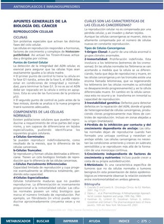 ANTINEOPLASICOS E INMUNOSUPRESORES



   APUNTES GENERALES DE LA                                CUÁLES SON LAS CARACTERÍSTICAS DE
   BIOLOGÍA DEL CÁNCER                                    LAS CÉLULAS CANCERÍGENAS?
                                                          La reproducción celular no es compensada por una
   REPRODUCCIÓN CELULAR                                   pérdida celular, y así invaden y dañan tejidos.
   CICLINAS                                               Aunque las células cancerígenas se mueren, ésta es
   Son proteínas especiales que activan las distintas     altamente compensada por el número de células
   fases del ciclo celular.                               nuevas en constante reproducción.
   Las células en reproducción responden a hormonas,      Tipos de Células Cancerígenas
   factores de crecimiento y complejos de histocom-       1-Origen Clonal: A partir de una célula anormal o
   patibilidad. Así actúan los Tirosin-Kinasas activa-    grupos clonales anormales.
   das y dirigidas por ciclinas.                          2-Inmortalidad: Proliferación indefinida. Esta
   Puntos de Control Celular                              involucra a los telómeros (extremos de los cromo-
   La detección de la integridad del ADN celular, es      somas). En las células normales los Telómeros se van
   esencial para asegurar que las células hijas sean      acortando a medida que la célula se va diferen-
   exactamente iguales a la célula madre.                 ciando, hasta que deja de reproducirse y muere, en
   • El primer punto de control lo tiene la célula en     las células cancerígenas y en las troncales existe una
   la fase G1-tardía, antes de la fase S, el ADN debe
                                                          enzima llamada telomerasa, que va regenerando
   estar en condiciones de integridad y normali-
                                                          los telómeros (en las células normales su actividad
   dad, para terminar la fase G1. Si no es así el ADN
                                                          va desapareciendo progresivamente) y así la célula
   debe ser reparado en la célula o entra en apop-
   tosis. Esta es una de las funciones de la proteina     diferenciada muere. En cambio en la célula cance-
   p53.                                                   rosa esto no ocurre y se transforma en inmortal su
   • El segundo punto de control es justo antes de la     capacidad de reproducción.
   fase mitosis, donde se analiza si la nueva progenia    3-Inestabilidad genética: Defectos para detectar
   traerá sucesores adecuados.                            defectos en la reparación del ADN, donde el grado
                                                          de heterogeneidad de células cancerígenas, produ-
   COMPONENTES DE LAS CÉLULAS
                                                          ciendo clones progresivamente mas libres de con-
   NORMALES                                               troles de reproducción. Incluso en zonas alejadas a
   Existen poblaciones celulares que pueden repro-
                                                          su origen (metástasis).
   ducirse a requerimiento de otras partes del orga-
                                                          4-Pérdida de la inhibición por contacto y del
   nismo, y son capaces de diferenciarse en tejidos
                                                          crecimiento dependiente de anclaje: Las célu-
   especializados, pudiendo identificarse los
   siguientes grupos celulares.                           las normales dejan de reproducirse cuando han
   a-Células Germinales:                                  formado una unicapa continua y necesitan un
   Se pueden reproducir indefinidamente, como             anclaje sólido. Las células cancerigenas no necesi-
   resultado de la meiosis, que lo diferencia de las      tan las condiciones anteriores y crecen en subtrato
   células cancerosas.                                    semisólidos y se reproducen más allá de la forma-
   b-Células Truncales:                                   ción de una monocapa continua.
   Se reproducen y forman células destinadas a diferen-   5-Crecimiento independiente de factores de
   ciarse. Tienen un ciclo biológico limitado de repro-   crecimiento y nutrientes: Incluso puede crecer a
   ducción que lo diferencia de las células cancerosas.   costa de su propia autodestrucción.
   c-Células Parcialmente Diferenciadas                   6-Metástasis: Es una característica específica de
   Capacidad limitada de reproducción y cuya proge-       tumores que no da células normales o tumores
   nie eventualmente se diferencia totalmente, per-       benignos.En esta presentación de datos epidemio-
   diendo esta capacidad.
                                                          lógicos es interesante observar la relación existente
   d-Células Especializadas:
                                                          entre morbimortalidad en ambos géneros.
   Células totalmente maduras que no pueden
   reproducirse. La diferenciación es inversamente        Bibliografía
   proporcional a la inmortalidad celular. Las célu-      1. Casciato D and Lowitz B.. Oncología Clínica. 4a Ed. Marban,
   las normales poseen un reloj biológico que                2001. Pag 17-21.
                                                          2 Dipiro, J …et.al. Pharmacotherapy: A Pathophysiologic Approach.
   marca el número limitado de reproducción. Por             4a Ed. London: Appleton and Lange, 1999. Pag. 1969.
   ejemplo, un fibroblasto (in vitro) puede repro-        3 Hardman JG, Limbird LE, Goodman Gilman A, editors.
   ducirse aproximadamente cincuenta veces y no              Goodman and Gilman´s The pharmacological basis of thera-
   más.                                                      peutics. 10th ed. New York: McGraw-Hill; 2001.

                             Disponible en: http://www.femeba.org.ar/fundacion/


METABUSCADOR         BUSCAR               IMPRIMIR            AYUDA                        INDICE                275
 
