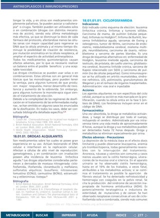 ANTINEOPLASICOS E INMUNOSUPRESORES



   longar la vida, y en otros son medicamentos sim-                   18.01.01.01. CICLOFOSFAMIDA
   plemente paliativos. Se pueden asociar a radiotera-                Indicaciones
   pia1 o cirugía. También pueden ser utilizados solos                Está indicado como esquema de elección: leucemia
   o en combinación (drogas con distintos mecanis-                    linfocítica crónica, linfomas y tumores sólidos.
   mos de acción), siendo esta última metodología                     Carcinoma de mama, de pulmón (células peque-
   más efectiva, ya que se disminuye la dosis de cada                 ñas), linfomas no Hodgkin1, linfoma de Burkitt, leu-
   fármaco del protocolo, afectándose menos las célu-                 cemia linfoblástica aguda, sarcomas de Ewing y
   las sanas con mayor capacidad para regenerar su                    osteogénico, tumor de Wilms, carcinoma de endo-
   DNA que la célula anómala y al mismo tiempo dis-                   metrio, méduloblastoma cerebral, mieloma múlti-
   minuye la posibilidad de creación de resistencia,                  ple, neuroblastoma, carcinoma de ovario, retino-
   por mutación enzimática en la célula neoplásica, al                blastoma y sarcoma de partes blandas. Es una
   ampliar el espectro de actividad antineoplásica.                   droga de esquemas alternativos en: enfermedad de
   Todos los medicamentos quimioterápicos causan                      Hodgkin, leucemia mieloide aguda, carcinoma de
   efectos adversos, por lo que es necesario realizar                 testículo, de próstata, de cuello uterino, glioblasto-
   un balance entre el posible beneficio y una acep-                  ma cerebral, leucemia linfoide crónica, sarcoma de
   table toxicidad.                                                   Kaposi relacionado con SIDA y carcinoma de pul-
   Las drogas citotóxicas se pueden usar solas o en                   món (no de células pequeñas). Como inmunosupre-
   combinaciones. Estas últimas son en general más                    sor se ha utilizado en artritis reumatoidea, síndro-
   tóxicas que las monodrogas, pero pueden tener                      me nefrótico, LES, polimiositis, granulomatosis de
   la ventaja, para algunos tumores de que produ-                     Wegener y en el rechazo de órganos trasplantados.
   cen mayor respuesta, menor desarrolllo de resis-                   Administración: vías oral e inyectable
   tencia y aumento de la sobrevida. Sin embargo,                     Acciones
   para algunos tumores la monoterapia sigue sien-                    Los agentes alquilantes no son específicos del ciclo
   do el tratamiento de elección.                                     celular, aunque su acción es más marcada en la pro-
   Debido a la complejidad de los regímenes de dosifi-                liferación, cuando la célula entra en la fase S (sín-
   cación en el tratamiento de las enfermedades malig-                tesis de DNA). Los fenómenos incluyen error en el
   nas , se han omitido en algunos casos los enunciados               código de DNA.
   de la dosificación. En todos los casos, debe ser con-
                                                                      Farmacocinética
   sultada bibliografía detallada especifica.2,3
                                                                      Una vez absorbida, la droga se metaboliza activán-
   Bibliografía                                                       dose, y luego se distribuye por todo el cuerpo,
   1. Cosset JM. Chemoradiotherapy for localized non Hodgkin’s        incluyendo el cerebro. Administrada por vía intra-
      lymphoma. N Eng J Med 1998. 339: 44-45
   2. British Medical Association. British National Formulary. 43rd   venosa tiene una vida media de aproximadamente
      ed. London: BMA; 2002. p.405-435                                4 horas, aunque la droga y sus metabolitos pueden
   3. World Health Organization. Model Formulary .Geneve:             ser detectados hasta 72 horas después. Droga y
      WHO, 2002, 183-200                                              metabolitos se eliminan especialmente por orina.
   18.01.01. DROGAS ALQUILANTES                                       Efectos adversos - Precauciones
   Son medicamentos sobre los cuales se posee gran                    La depresión de la médula ósea es el efecto dosis
   experiencia en su uso. Actúan lesionando el DNA                    limitante y puede observarse leucopenia, anemia
   celular e interfieren en la replicación celular.                   y/o trombocitopenia, todas generalmente reversi-
   Afectan a células de alto nivel de reproducción:                   bles con la interrupción del tratamiento.
   gametogénesis, y en combinación con irradiación                    Anorexia, náuseas y vómitos son comunes y casos
   poseen alta incidencia de leucemia linfocítica                     menos usuales son la colitis hemorrágica, ulcera-
   aguda.1 Las drogas alquilantes consideradas perte-                 ciones de la mucosa oral e ictericia. En el aparato
   necen a derivados de mostaza nitrogenada: ciclo-                   urinario se ha observado cistitis hemorrágica,
   fosfamida, ifosfamida, clorambucilo y melfalano;                   hasta en el 10% de los tratados, a veces fatal,
   sulfonatos alquílicos: busulfano; nitrosoureas:                    atribuibles a los metabolitos activos; si se conti-
   lomustina (CCNU), carmustina (BCNU), estramusti-                   núa el tratamiento es posible la aparición de
   na y etileniminas: tiotepa.2                                       fibrosis vesical. Se ha detectado nefrotoxicidad y
                                                                      hemorragia con coágulos en la pelvis renal. Se
   Bibliografía
   1. British Medical Association. British National Formulary. 42nd   cita la producción del síndrome de secreción ina-
      ed. London: BMA; 2001. p.404                                    propiada de hormona antidiurética (ADH). Es
   2. Calabressi P, Chabner B A. Chemotherapy of neoplastic die-      potencialmente teratogénica e inductora de
      ases. En: Hardman JG, Limbird LE, Goodman Gilman A, edi-
                                                                      esterilidad, de mutaciones y de cáncer. Se han
      tors. Goodman and Gilman´s The pharmacological basis of
      therapeutics. 10th ed. New York: McGraw-Hill; 2001. p.          observado neoplasias consecutivas al uso de ciclo-
      1383.                                                           fosfamida sola o combinada, siendo más comunes
                                   Disponible en: http://www.femeba.org.ar/fundacion/


METABUSCADOR             BUSCAR                    IMPRIMIR              AYUDA                   INDICE             277
 
