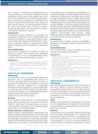 ANTINEOPLASICOS E INMUNOSUPRESORES



   en la vejiga, o neoplasias mieloproliferativas o                   hemorrágica. Para su prevención se administra con-
   linfoproliferativas. Los efectos malignos han sido                 juntamente MESNA. También pueden haber síntomas
   detectados hasta varios años después del trata-                    como disuria, poliaquiuria y otros de irritación vesical.
   miento con ciclofosfamida. También se han detec-                   Se observa hematuria casi en el 100% de los pacien-
   tado amenorrea y azoospermia, dependiente de                       tes, pero la incidencia y severidad de ésta disminuyen
   la dosis y duración del tratamiento, así como tam-                 marcadamente con la administración del agente uro-
   bién fibrosis ovárica. Se observa alopecia reversi-                protector MESNA. La toxicidad aguda puede producir
   ble, pero con distinto color y textura, oscureci-                  náuseas, vómitos, confusión, nefrotoxicidad y acidosis
   miento de piel y uñas. Con altas dosis se ha obser-                metabólica. Otros efectos adversos incluyen alopecia,
   vado fibrosis intersticial pulmonar.                               secreción inadecuada de ADH y neurotoxicidad (som-
   Interacciones                                                      nolencia, alucinaciones, visión borrosa, coma).
   La fenitoína podría aumentar la formación de                       Ifosfamida es carcinogénica y teratogénica por lo que
   metabolitos alquilantes de la ciclofosfamida por                   no se recomienda su uso en el embarazo.
   inducción enzimática. A altas dosis como se men-                   Interacciones
   cionó, existe alto riesgo de cistitis (más de 2 g IV ó             Se recomienda el empleo conjunto con MESNA e
   previa irradiación pélvica), en estos casos se debe                hidratación adecuada cuando es necesario utilizar
   asociar a Mesna por vía IV inicialmente, y luego por               ifosfamida.
   boca.                                                              Contraindicaciones
   Contraindicaciones                                                 No se recomienda su uso en embarazo y se con-
   Para iniciar el tratamiento y durante el mismo, se                 traindica en insuficiencia hepática.3
   evaluará el estado de la médula ósea, quedando
   contraindicado su uso en mielodeprimidos, emba-                    Bibliografía
                                                                      1. Drugs of choice for cancer chemotherapy. Med Let Drugs
   razadas y enfermos hipersensibles a la droga.                         Ther 2000;42:1087-1088
   Bibliografía                                                       2. Chabner B A, Ryan D P, Paz-Ares L, García-Carbonero R,
   1. Hiller T P et al. Chemotherapy alone compared with chemot-         Calabressi P. Antineoplastic Agents. En: Hardman JG, Limbird
      herapy plus radiotherapy for localized intermediale and high-      LE, Goodman Gilman A, editors. Goodman and Gilman´s The
      grade non-Hodgkin’s lymphoma. N Eng J Med 1998; 339:21-            pharmacological basis of therapeutics. 10th ed. New York:
      26.                                                                McGraw-Hill; 2001. p. 1396.
   2. Casciato D and Lowitz B.. Oncología Clínica. 4a Ed. Marban,     3. British Medical Association. British National Formulary. 42nd
      2001. Pag 57.                                                      ed. London: BMA; 2001. p. 406.
                                                                      4. H.J. Burton..et al. A randomised, prospective, phase III clini-
                                                                         cal trial of primary bleomycin, ifisfamide and cisplaxin (BIP)
   18.01.01.02. IFOSFAMIDA                                               chenotherapy followed by radiotherapy versus radiotherapy
   Indicaciones                                                          alone in inoperable cancer of the cervix. Ann. Oncol. 2000,
   Está indicado, como la ciclofosfamida, dentro de                      11: 1175-1181.
   esquemas para el tratamiento del sarcoma de
   Ewing1 y de tejidos blandos (adultos). También es                  18.01.01.03. CLORAMBUCILO
   droga de 3ª alternativa con actividad en cáncer de                 Indicaciones
   testículo y linfomas malignos; con considerable                    Está indicado dentro de esquemas de elección en la
   actividad en cáncer de pulmón, sarcoma osteogéni-                  leucemia linfocítica crónica, linfoma folicular y
   co, cáncer de ovario, cérvix4, cabeza y cuello, mama               macroglobulinemia primaria.1 Es de alternativa en
   y linfoma de Hodgkin; y con moderada actividad en                  el linfoma de Hodgkin, leucemia de células peludas
   cáncer de páncreas, renal y melanoma.                              y carcinoma de ovario. Se ha utilizado como inmu-
   Administración: Vía IV en infusión.                                nosupresor en la artritis reumatoidea y en el sin-
   Acciones                                                           drome nefrótico 2.
   Es un análogo estructural de la ciclofosfamida,                    Dosis
   como esta es activada por el sistema microsomal                    Existen varios esquemas. Usado como monodroga,
   hepático. Se forma un compuesto activo cíclico con                 0,1 a 0,2 mg/kg/día, continuado por 4 a 8 semanas.
   acción quelante, semejante a las mostazas nitroge-                 A los tratados se les debe practicar controles hema-
   nadas que se unen al ADN celular.2                                 tológicos semanales.
   Efectos adversos - Precauciones                                    Acciones
   Puede provocar mielosupresión dependiente del                      El clorambucilo es un agente alquilante del grupo
   esquema y dosis administrada. Ocurre a las 2 semanas               de las mostazas nitrogenadas, no es específico de
   del tratamiento y la recuperación a las 3 ó 4 semanas              ninguna fase del ciclo celular y su actividad se pro-
   de suspendido. Este efecto es menor que el provoca-                duce como resultado de un ion etilenamonio que
   do por ciclofosfamida. Otro efecto común es la uroto-              sufre alquilación o se une a los ácidos nucleicos. La
   xicidad que a menudo se manifiesta como cistitis                   acción citotóxica se debe principalmente al entre-
                                   Disponible en: http://www.femeba.org.ar/fundacion/


METABUSCADOR             BUSCAR                    IMPRIMIR               AYUDA                         INDICE                278
 