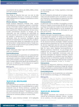 ANTINEOPLASICOS E INMUNOSUPRESORES



   cruzamiento de las cadenas de ADN y ARN e inhibi-             en dosis divididas por 4 días, repetido a intervalos
   ción de la síntesis proteica.                                 de 6 semanas.
   Farmacocinética                                               Acciones
   Esta droga se absorbe bien por vía oral, la vida              Es una fenilalanina derivada de la mostaza nitroge-
   media plasmática alcanza a 1,5 horas, es metaboli-            nada conocida también como L-sarcolisina. Las accio-
   zada rápidamente en hígado y finalmente se elimi-             nes citotóxicas y farmacológicas en general, son simi-
   na por orina.                                                 lares a las de las otras mostazas nitrogenadas.1
   Efectos adversos - Precauciones                               Farmacocinética
   Puede producir depresión medular. Esta acción                 La absorción oral es variable e incompleta, se meta-
   mielosupresora es moderada, gradual y reversible.             boliza en hígado en porcentaje del 50% de la dosis.
   Se han informado malestar gástrico así como tam-              La droga se recupera en materia fecal entre el 20 al
   bién fiebre y rash cutáneo. Puede producir displasia          50%. La vida media plasmática es de alrededor de
   broncopulmonar y fibrosis pulmonar. Se han comu-              90 minutos y del 10 al 15% es eliminada sin cam-
   nicado convulsiones durante la terapia. Se ha                 bios por la orina.
   observado una alta incidencia de esterilidad en               Efectos adversos - Precauciones
   varones jóvenes así como también azoospermia en               Produce con gran frecuencia náuseas y vómitos, así
   los adultos y amenorrea en las mujeres. Se han                como depresión medular en todas sus expresiones.
   observado casos de leucemia mielógena aguda                   Es necesario mantener una significativa depresión
   durante el tratamiento con clorambucilo. Los bene-            medular entre 2500-3000 células blancas por mm3 a
   ficios potenciales deben ser sopesados con los ries-          fin de alcanzar buenos resultados.1 Deben tomarse
   gos de producir malignidad secundaria. Puede ocu-             precauciones en pacientes con función renal altera-
   rrir lisis celular e hiperuricemia que puede producir         da. Se han registrado casos de rash máculo papular
   nefropatía por ácido úrico.                                   y urticariano. Puede provocar amenorrea y esterili-
   Interacciones                                                 dad. En casos raros: displasia broncopulmonar y
   Puede observarse algun signo de sensibilidad cru-             fibrosis pulmonar intersticial. Es una droga carci-
   zada con melfalano.                                           nogénica (en animales y presumiblemente en el
   Contraindicaciones                                            hombre). Se han registrado numerosos casos de
   Está contraindicado en pacientes con antecedentes             pacientes afectados de mieloma múltiple2 y cáncer
   de refractariedad a la droga y en aquellos con vari-          de ovario tratados con melfalano que han desarro-
   cela actual o reciente, o herpes zoster, debido a que         llado leucemias no linfocíticas agudas atribuibles a
   estas enfermedades pueden generalizarse o agra-               la droga. Se han observado aberraciones cromosó-
   varse. Pueden observarse signos de sensibilidad cru-          micas en células humanas “in vivo” e “in vitro”.
   zada con el melfalano. En el embarazo se sugiere              Interacciones
   no usarlo durante el primer trimestre.                        Interactúa con alopurinol, colchicina y vacunas a virus
   Bibliografía                                                  vivos. Con ciclosporina aumenta el riesgo de nefroto-
   1. Kyle R A. Multyple myeloma and the dysproteinemias.        xicidad y aumenta su autotoxicidad con ácido nalidíxi-
      Waldenstrom’s macroglubulemia. En: Stein J. Editor.        co.3 Puede haber resistencia cruzada con clorambucilo.
      Internal medicine. 4th Ed. St Louis: Mosby; 1994. p.
      916.                                                       Contraindicaciones
   2. Chabner B A, Ryan D P, Paz-Ares L, García-Carbonero R,     Se contraindica su uso en pacientes con anteceden-
      Calabressi P. Antineoplastic Agents. En: Hardman JG,       tes de resistencia a la droga y en embarazadas.
      Limbird LE, Goodman Gilman A, editors. Goodman and
      Gilman´s The pharmacological basis of therapeutics. 10th   Bibliografía
      ed. New York: McGraw-Hill; 2001. p. 1396.                  1. Chabner B A, Ryan D P, Paz-Ares L, García-Carbonero R,
                                                                    Calabressi P. Antineoplastic Agents. En: Hardman JG, Limbird
   18.01.01.04. MELFALANO                                           LE, Goodman Gilman A, editors. Goodman and Gilman´s The
                                                                    pharmacological basis of therapeutics. 10th ed. New York:
   Indicaciones                                                     McGraw-Hill; 2001. p. 1396.
   Las indicaciones son similares a las de las otras mos-        2. Bataille R. Et all. Multiple Myeloma. N Eng J Med, 1997;
   tazas nitrogenadas pero la posibilidad de su admi-               336:1657-1664.
                                                                 3. British Medical Association. British National Formulary. 42nd
   nistración oral en forma continua y gradual ha
                                                                    ed. London: BMA; 2001. p. 642.
   hecho que la droga sea útil en el esquema de elec-
   ción para mieloma múltiple.1,2 También está indica-           18.01.01.05. BUSULFAN
   da en el carcinoma de ovario, en linfomas y ocasio-           Indicaciones
   nalmente en tumores sólidos en tercera línea.                 Este agente alquilante está indicado en el trata-
   Dosis                                                         miento de la leucemia mieloide crónica . Aunque
   Vía Oral : para mieloma múltiple 0,15 mg/kg/día               no es curativo, y ha sido superada por interferón
                                 Disponible en: http://www.femeba.org.ar/fundacion/


METABUSCADOR           BUSCAR                  IMPRIMIR              AYUDA                        INDICE               279
 