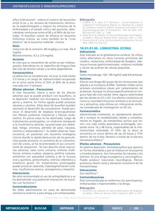 ANTINEOPLASICOS E INMUNOSUPRESORES



   alfa e hidroxiurea1, reduce el número de leucocitos       Bibliografía
   entre la 2a. y 3a. semana de tratamiento, disminu-        1. Chabner B A, Ryan D P, Paz-Ares L, García-Carbonero R,
                                                                Calabressi P. Antineoplastic Agents. En: Hardman JG, Limbird
   ye la esplenomegalia y mejora los síntomas de la             LE, Goodman Gilman A, editors. Goodman and Gilman´s The
   enfermedad y el estado clínico del paciente, obte-           pharmacological basis of therapeutics. 10th ed. New York:
   niéndose remisiones entre el 85 y el 90% de los tra-         McGraw-Hill; 2001. p. 1398.
   tados. El busulfan carece de eficacia en leucemia         2. Ahya SN et al, editores. El manual Washington de terapéuti-
                                                                ca médica. 30ma ed. Buenos Aires: Lippincot; 2001. p. 450.
   linfocítica crónica, así como también en la “crisis       3. Fitzsimmons W E et al. Anticonvulsants and busulfan Ann Int
   blástica” de la leucemia mieloide crónica.                   Med 1990;112:552-553
   Dosis
   Inducción de la remisión: 60 mcg/kg a un máx. De 4        18.01.01.06. LOMUSTINA (CCNU)
   mg/dia.                                                   Indicaciones
   Mantenimiento: 0.5 a 2.0 mg/día.                          Está indicado en el glioblastoma cerebral. Se utiliza
   Acciones                                                  como alternativa en otros tumores primitivos del
   Se cree que su mecanismo de acción es por mielosu-        cerebro, melanoma, enfermedad de Hodgkin, ade-
   presión. Este efecto no es específico de ninguna fase     nocarcinomas gastrointestinales, mieloma múltiple
   del ciclo de división celular y es dosis dependiente.     y cáncer de pulmón de células pequeñas.
   Farmacocinética                                           Dosis
   La absorción es completa por vía oral, la vida media      Como monodroga: 120- 130 mg/m2 cada 6-8 semanas.
   2-3 horas y el rango de radioactividad recuperada         Acciones
   en la orina oscila entre el 25% al 60% de la dosis        Esta es una droga del grupo de las nitrosoureas que
   marcada con 3 isótopos.                                   alquila y se incorpora al DNA. También inhibe varios
   Efectos adversos - Precauciones                           procesos enzimáticos claves por carbamilación de
   El más frecuente, tóxico y serio de los efectos           proteínas. Aunque no actúa especificamente en nin-
   adversos que se puede producir con busulfano, es          guna fase del ciclo celular tiene alguna selectividad
   la depresión medular con leucopenia, trombocito-          por las células en G1 o G2. Los efectos citotóxicos así
   penia y anemia. En forma aguda puede provocar             como su toxicidad clínica son similares a la carmusti-
   náuseas y vómitos. Altas dosis de busulfan pueden         na y semustina, esta última con indicaciones simila-
   asociarse al desarrollo de convulsiones. Puede pro-       res considerada de investigación en EE.UU.
   vocar el desarrollo de displasia broncopulmonar           Farmacocinética
   con fibrosis pulmonar intersticial y fibrosis endo-       Administrada oralmente, es rápidamente absorbi-
   cárdica. En pocos casos se ha observado, luego de         da y aunque es metabolizada rápida y completa-
   tratamientos prolongados, un síndrome semejante           mente en hígado, da metabolitos activos que tie-
   a la insuficiencia adrenal, caracterizado por debili-     nen una vida media plasmática prolongada, osci-
   dad, fatiga, anorexia, pérdida de peso, náuseas,          lando entre 16 y 48 horas, responsables de la mie-
   vómitos y melanodermia 2. Es dable observar hipe-         lotoxicidad retardada. El 50% de la dosis se
   ruricemia, en pacientes con leucemia mielógena            encuentra en orina dentro de las 24 horas y 75%
   crónica donde la rápida destrucción de los granulo-       dentro de los 4 días. Penetra a través de la barrera
   citos puede provocar un aumento de la concentra-          hematoencefálica.1
   ción de uratos, se ha recomendado el uso concomi-         Efectos adversos - Precauciones
   tante de alopurinol. Se han descrito otras reaccio-       Se observa depresión hematopoyética que aparece
   nes adversas, tales como urticaria, eritema multi-        en forma retardada y que se traduce en leucopenia
   forme, eritema nudoso, alopecia, porfiria cutánea,        y trombocitopenia. Son frecuentes las náuseas y los
   anhidrosis con sequedad cutánea y de la mucosa            vómitos. Es una droga mutagénica y carcinogénica.
   oral y queilosis, ginecomastia, ictericia colestática y   Puede producir reacciones neurológicas, fibrosis
   miastenia gravis. En tratamientos prolongados             pulmonar, lesión renal y elevación transitoria de las
   puede provocar cataratas, hiperpigmentación cutá-         transaminasas.
   nea, insuficiencia ovárica, azoospermia y hepatitis.      Interacciones
   Interacciones                                             Con teofilina.2
   No está recomendado el uso de antiepilépticos y se        Contraindicaciones
   ha demostrado una potencial interacción de busul-         Está contraindicada en enfermos con pancitopenia,
   fan con fenitoína.3                                       embarazadas e hipersensibles a la droga.
   Contraindicaciones
                                                             Bibliografía
   No debe administrarse en casos de demostrada              1. Ahya SN et al, editores. El manual Washington de terapéuti-
   resistencia anterior a esta droga y en embarazadas.          ca médica. 30ma ed. Buenos Aires: Lippincot; 2001. p. 451.
                               Disponible en: http://www.femeba.org.ar/fundacion/


METABUSCADOR          BUSCAR                IMPRIMIR             AYUDA                       INDICE               280
 