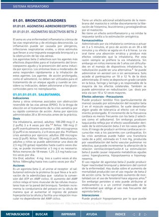 SISTEMA RESPIRATORIO



   01.01. BRONCODILATADORES                                    Tiene un efecto adicional estabilizante de la mem-
                                                               brana del mastocito e inhibe discretamente la libe-
   01.01.01. AGONISTAS ADRENORECEPTORES                        ración de histamina, leucotrienos y prostaglandinas
                                                               por el mastocito.
   01.01.01.01. AGONISTAS SELECTIVOS BETA 2                    No tiene un efecto antiinflamatorio y no inhibe la
                                                               respuesta tardía a la estimulación antigénica.
   El asma es una enfermedad inflamatoria crónica de           Farmacocinética
   las vías respiratorias y de etiología desconocida. La       Administrado por vía inhalatoria comienza a actuar
   inflamación puede ser causada por alergenos,                en 3 a 5 minutos, el pico de acción es en 30 a 60
   infecciones respiratorias virales, u otros estímulos        minutos y su efecto se agota en 4 a 6 horas. La vía
   que llevan a una respuesta exagerada bronquial y a          oral tiene una absorción errática y produce más
   la obstrucción de las vías aéreas.                          efectos colaterales que la inhalatoria. Por esta
   Los agonistas beta 2 selectivos son los agentes más         razón siempre se prefiere la vía inhalatoria. Sin
   efectivos disponibles para el tratamiento del bron-         embargo en niños menores de 5 años con dificulta-
   coespasmo agudo y la prevención del asma induci-            des en el manejo de dispositivos inhalatorios, la
   da por ejercicio. Los síntomas leves a moderados de         nebulización puede ser una alternativa.4 Se puede
   asma responden rápidamente a la inhalación de               administrar en aerosol con o sin aerocámara. Solo
   estos agentes. Los agentes de acción prolongada,            accede al parénquima un 10 a 12 % de la dosis
   como el salmeterol, no deben ser utilizados para el         administrada. El resto se deposita en grado variable
   tratamiento de un ataque agudo y cuando se con-             en la boca, faringe y laringe y es responsable de la
   sidere su indicación, deben adicionarse a los gluco-        mayoría de los efectos colaterales. También se
   corticoides pero no reemplazarlos.                          puede administrar en nebulización. Las dosis por
                                                               esta vía son 10 a 12 veces mayores.
   01.01.01.01.01. SALBUTAMOL
                                                               Efectos adversos - Precauciones
   Indicaciones
                                                               Puede producir temblor fino (particularmente de
   Asma y otros síntomas asociados con obstrucción
                                                               manos) causado por estimulación del receptor beta
   reversible de las vías aéreas (EPOC). Es la droga de
                                                               2 en el músculo esquelético. Se suele desarrollar
   elección en el tratamiento de la crisis asmática por
                                                               algún grado de tolerancia al efecto con el trata-
   su rápido comienzo de acción. Asma por ejercicio
                                                               miento prolongado. El incremento de la frecuencia
   administrados 20 a 30 minutos antes de la práctica.
                                                               cardíaca es menos frecuente con los beta 2 selecti-
   Dosis                                                       vos como el salbutamol. Sin embargo producen
   Vía inhalatoria, aerosol, adultos: 100-200 mcg (1 a         taquicardia refleja por el efecto vasodilatador deri-
   2 puffs) 3 a 4 veces por día.1,2 Niños: 100 mcg (1          vado de la estimulación beta 2 en los vasos perifé-
   puff) eventualmente aumentar a 200 microgramos              ricos. El riesgo de producir arritmias cardíacas se cir-
   (2 puff) si es necesario, 2 a 4 veces por día. Profilaxis   cunscribe más a los pacientes con cardiopatías. En
   crisis asmática por ejercicio: adultos 200 microgra-        las crisis asmáticas puede haber una transitoria
   mos (2 puff). Niños: 100 mcg (1 puff). Nebulización,        caída de a pO2, estimada en 5 mm Hg, producida
   adultos y niños se puede administrar una dosis de           por vasodilatación del lecho vascular pulmonar no
   2,5 mg (10 gotas) repetidos hasta cuatro veces dia-         selectiva, que puede incrementar la alteración de la
   rias, se puede incrementar a 5 mg si es necesario.          relación ventilación/perfusión.4 La estimulación
   Niños menores de 18 meses: 1,25- 2,5 mg hasta cua-          beta-2 puede causar respuesta metabólicas agudas
   tro veces por día.                                          como: hiperglucemia, hipopotasemia e hipomag-
   Vía Oral, adultos: 4 mg tres a cuatro veces al día.         nesemia.
   Niños 100mcg/kg hasta tres cuatro veces por día.3           El uso regular de agonistas beta-2 puede producir
   Acciones                                                    hiper reactividad bronquial y deterioro del control
   Es un agonista beta 2, al unirse al receptor el sal-        de la enfermedad. Hay dudas sobre el aumento de
   butamol estimula la proteína Gs que lleva a la acti-        mortalidad producido con el uso regular de beta-2
   vación de la adenilciclasa que cataliza la conver-          de acción corta. Se ha reportado aumento de mor-
   sión del ATP en AMP cíclico. El aumento del AMP             talidad con el uso de fenoterol hace algunos años.5
   cíclico relaja el tono muscular de las células muscu-       Sin embargo persisten si esto puede atribuirse al
   lares lisas en la pared del bronquio. También incre-        medicamento o a un control inadecuado de la
   menta la conductancia del potasio en la célula de           enfermedad que obliga al uso más frecuente del
   manera que al aumentar el ingreso de potasio                agonista beta-2.
   hiperpolariza la célula y facilita una relajación mus-      Interacciones
   cular no dependiente del AMP cíclico.                       Puede producir hipopotasemia por lo que puede
                                Disponible en: http://www.femeba.org.ar/fundacion/


METABUSCADOR          BUSCAR                 IMPRIMIR             AYUDA                    INDICE               2
 