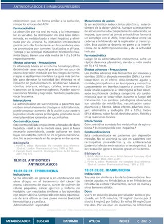 ANTINEOPLASICOS E INMUNOSUPRESORES



   etileniminos que, en forma similar a la radiación,               Mecanismos de acción
   rompe los enlaces del ADN.                                       Es un antibiótico antraciclínico citotóxico, esteroi-
   Farmacocinética                                                  sómero de la doxorrubicina. Aunque su mecanismo
   La absorción por vía oral es mala, y la intramuscu-              de acción no ha sido completamente esclarecido, se
   lar es variable. Su distribución no está bien deter-             impone, que como las demás antraciclinas formaría
   minada, es metabolizada a nivel hepático y elimi-                un complejo con el ADN, intercalándose entre las
   nada por vía urinaria. Su instilación intracavitaria             cadenas e inhibiendo así la replicación y transcrip-
   podría controlar los derrames en las cavidades sero-             ción. Esta acción se debería en parte a la interfe-
   sas provocados por tumores localizados o difusos.                rencia de la ADN-topoisomerasa y de la actividad
   Tiotepa y su principal metabolito: trietilenfosfora-             helicasa.
   mida (tepa), tienen una vida media de 1-2 y 3-24 hs              Farmacocinética
   respectivamente.                                                 Luego de su administración endovenosa, sufre un
   Efectos adversos - Precauciones                                  rápido clearance plasmático, siendo su vida media
   Es altamente tóxica en el sistema hematopoyético,                de 15 a 45 horas.
   debiéndose tener especial precaución en casos de                 Efectos adversos - Precauciones
   severa depresión medular por los riesgos de hemo-                Los efectos adversos más frecuentes son náuseas y
   rragias o septicemias mortales. La guía más confia-              vómitos (50%) y alopecia reversible (50%). La mie-
   ble para detectar la toxicidad del thiotepa es el                losupresión es el efecto dosis-limitante agudo y
   recuento de glóbulos blancos. Se observan náuseas,               consiste principalmente en leucopenia y menos fre-
   vómitos, anorexia, vértigos, cefalea, amenorrea y                cuentemente en trombocitopenia y anemia. Con
   trastornos de la espermatogénesis. Pueden ocurrir                dosis totales superiores a 1000 mg/m2 se han obser-
   reacciones febriles y lagrimeo. También puede pro-               vado insuficiencia cardíaca congestiva y/o cardio-
   vocar leucemia.                                                  miopatía que se desarrollan durante o luego del
   Interacciones                                                    tratamiento. Los cambios patológicos observados
   La administración de succinilcolina a pacientes que              son pérdida de miofibrillas, vacuolización sarco-
   reciben simultáneamente thiotepa o ciclofosfamida,               plasmática y fibrosis. Otros efectos adversos inclu-
   puede provocar aumento de la acción curarizante y                yen: estomatitis y esofagitis (10 a 12%), fiebre
   la producción de apnea prolongada, producto de un                (8%), diarrea, rubor facial, deshidratación, flebitis y
   nivel plasmático sostenido de succinilcolina.                    otras reacciones locales.
   Contraindicaciones                                               Interacciones
   Está contraindicada en pacientes afectados de daño               Con cimetidina aumenta los metabolitos de epirru-
   hepático, renal o de la médula ósea, pero si fuera               bicina.2 Es incompatible con heparina.2
   necesario administrarla, puede aplicarse en dosis                Contraindicaciones
   bajas con estricto control de los órganos menciona-              Está contraindicada en pacientes con depresión
   dos. No se recomienda en las mujeres embarazadas.                medular. No se aconseja su uso en pacientes con
   Bibliografía                                                     cardiopatías preexistentes y en embarazadas
   1. Parfitt K, editor. Martindale: the complete drug reference.   (potencial efecto embriotóxico o teratogénico). La
      32nd ed. London: Pharmaceutical Press; 1999. p. 566.          extravasación genera lesiones graves en la dermis.
   2. Casciato D and Lowitz B.. Oncología Clínica. 4a Ed. Marban,
      2001. Pag 545.                                                Bibliografía
                                                                    1. British Medical Association. British National Formulary. 42nd
                                                                       ed. London: BMA; 2001. p.411
   18.01.02. ANTIBIOTICOS                                           2. Parfitt K, editor. Martindale: the complete drug reference.
             ANTINEOPLASICOS                                           32nd ed. London: Pharmaceutical Press; 1999. p. 532

   18.01.02.01. EPIRRUBICINA                                        18.01.02.02. IDARRUBICINA
   Indicaciones                                                     Indicaciones
   Se ha utilizado en general o en combinación con                  Sus usos son similares a los de la doxorrubicina: leu-
   otras drogas, en el tratamiento del cáncer de                    cemias agudas no linfoblásticas o en linfoblásticas
   mama, carcinoma de ovario, cáncer de pulmón de                   refractarias a otros tratamientos, cáncer de mama y
   células pequeñas, cáncer gástrico y linfoma no                   otros tumores sólidos.
   Hodgkin, con resultados similares a los obtenidos                Dosis
   con doxorrubicina. Comparado con dosis equimola-                 Vía IV en solución acuosa por solución salina o glu-
   res de esta última se cree posee menos toxicidad                 cosada, en 5-15 minutos, 12 mg/m2 diarios por 3
   hematológica y cardíaca.                                         días (ó 8 mg/m2 por 5 días). En niños 10 mg/m2 por
   Administración: inyectable                                       tres días. Por vía oral en leucemias no linfocíticas
                                  Disponible en: http://www.femeba.org.ar/fundacion/


METABUSCADOR            BUSCAR                   IMPRIMIR               AYUDA                        INDICE               282
 
