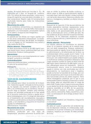 ANTINEOPLASICOS E INMUNOSUPRESORES



   agudas, 30 mg/m2 diarios por tres días ó 15 – 30                   siste en inhibir la síntesis de ácidos nucleicos; su
   mg/m2/día por 3 días en terapias de combina-                       efecto sobre el ADN es particularmente rápido y
   ción.1 En cáncer de mama avanzado , como mono-                     marcado (fase S del ciclo celular). Inhibe la produc-
   droga 45 mg/m2 en una sola dosis o dividida en 3                   ción del ácido ribonucleico. Determina efectos cito-
   días consecutivos. Repetir cada 3-4 semanas.Dosis                  tóxicos y mutágenos y también un efecto inmuno-
   acumulada máxima para todas las indicaciones:                      supresor.
   400 mg/m2                                                          Farmacocinética
   Mecanismos de acción                                               Después de la inyección IV de daunorrubicina, los
   Es un antibiótico antraciclínico, su mecanismo de                  niveles plasmáticos declinan rápidamente como
   acción es interactuar a nivel de ADN, interrumpe la                consecuencia de una rápida captación tisular. La
   replicación y la transcripción, provocando ruptura                 vida media es de aproximadamente 20 horas. El
   de la cadena, aunque es ciclo-inespecífico.                        10% es eliminado por orina y el 40% por bilis. No
   Farmacocinética                                                    hay evidencias de que atraviese la barrera hemato-
   Es captada por las células con mayor rapidez que                   encefálica. Se ha observado resistencia cruzada
   en los otros compuestos antracíclicos2. La biodis-                 entre la daunorrubicina y doxorrubicina en leuce-
   ponibilidad oral es baja, del 20-50%. Se metaboli-                 mias linfocíticas.
   za en el hígado en un metabolito muy activo y                      Efectos adversos - Precauciones
   vida media de 20-22 hs.                                            Los efectos adversos se manifiestan en distintas
   Efectos adversos - Precauciones                                    áreas. Es un potente supresor de la médula ósea,
   La dosis acumulativa límite es de 400 mg/m2 aun-                   aún con dosis terapéuticas. Produce cardiotoxici-
   que parece tener menor cardiotoxicidad que otros                   dad que puede ser aguda, horas o días después de
   antracíclicos. Produce mielosupresión.                             su administración y no relacionada con la dosis. La
   Interacciones                                                      cardiotoxicidad crónica puede ocurrir hasta 1 a 6
   No se recomienda su uso conjuntamente con radio-                   meses luego de discontinuada la terapia y se carac-
   terapia3, aumenta su toxicidad.                                    teriza por una cardiomiopatía que puede conducir
                                                                      a insuficiencia cardíaca congestiva refractaria. Este
   Contraindicaciones
                                                                      riesgo aumenta cuando se supera la dosis total de
   Trastornos cardiovasculares, cardiotóxicos, como en
                                                                      500 mg/m2 (dosis máxima) o los 400 mg/m2 si se uti-
   el resto de los antracíclicos.3
                                                                      liza radioterapia previa en mediastino. Tanto la
   Bibliografía                                                       mielosupresión severa, como la miocardiopatía
   1. Parfitt K, editor. Martindale: the complete drug reference.
      32nd ed. London: Pharmaceutical Press; 1999. p. 540
                                                                      aguda o crónica, son más acentuadas que con la
   2. Ahya SN et al, editores. El manual Washington de terapéuti-     doxorrubicina. La insuficiencia renal o hepática,
      ca médica. 30ma ed. Buenos Aires: Lippincot; 2001. p. 446       puede aumentar la toxicidad de la droga, aún con
   3. British Medical Association. British National Formulary. 43rd   dosis terapéuticas, por lo que se recomiendan estu-
      ed. London: BMA; 2002. p.410
                                                                      dios funcionales previos de ambos órganos. Tiene
   18.01.02.03. DAUNORRUBICINA                                        efecto teratogénico potencial, por lo que si una
   Indicaciones                                                       embarazada hubiera recibido o comenzara a recibir
   Está indicada para inducir la remisión de la leuce-                esta droga, debe ser advertida sobre el riesgo de
   mia mielocítica aguda3. Utilizada en forma exclusi-                daño fetal. Puede inducir hiperuricemia secundaria
   va, ha logrado una remisión completa del 40 al                     a una rápida lisis de las células leucémicas. Produce
   50% y en combinación con la citarabina, esta pro-                  alopecia reversible en el 80% de los pacientes.
   porción llega al 56-65%. También está indicada,                    Puede producir náuseas y vómitos, usualmente
   aunque con actividad moderada en la fase aguda                     leves, diarrea, estomatitis, fiebre, escalofríos y ano-
   de la leucemia mielocítica crónica y aguda secun-                  rexia. La extravasación de la droga produce necro-
   daria (mielodisplasia, etc.). Es droga de alternativa              sis tisular.
   en el tratamiento del neuroblastoma. Asociada a                    Interacciones
   vincristina y prednisolona en leucemia linfoblástica               Efecto tóxico hepático con citarabina y tioguanina
   aguda, y con citarabina y tioguanina en leucemias                  o vincristina2
   agudas no linfoblásticas1.                                         Contraindicaciones
   Administración: Inyectable.                                        No debe ser usada en pacientes con evidentes sig-
   Mecanismos de acción                                               nos de depresión medular, en embarazadas, espe-
   La daunorrubicina es un antibiótico antraciclínico                 cialmente en el primer trimestre y en insuficientes
   citotóxico, producido por una cepa de                              cardíacos, hepáticos y/o renales. Se debe proteger
   Streptomyces peucetius varcarisius. Su acción con-                 de la luz.
                                   Disponible en: http://www.femeba.org.ar/fundacion/


METABUSCADOR             BUSCAR                    IMPRIMIR              AYUDA                    INDICE             283
 