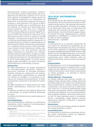 ANTINEOPLASICOS E INMUNOSUPRESORES



   hiperqueratosis, eritema pruriginoso, ulceracio-                         theraphy and early resection and residual tumor and far
   nes y vesiculosis cutánea. Suelen observarse recru-                      advanced germine tests cancer. Caner 1985;56: 2411-2415.
   descencias de afecciones cutáneas con el uso de
   otros agentes antineoplásicos usados dentro de
                                                                          18.01.02.06. DACTINOMICINA
                                                                          Indicaciones
   las 6 semanas posteriores a un tratamiento con
                                                                          Está indicada dentro del esquema de elección para
   bleomicina. Las reacciones adversas más serias se
                                                                          el tratamiento del coriocarcinoma asociado a meto-
   producen a nivel pulmonar. A la injuria al ADN y
                                                                          trexato con leucovorina, del osteosarcoma y para el
   peroxidación lipídica que se manifiesta por esca-
                                                                          tumor de Wilms asociado a vincristina. Es un agen-
   sos síntomas, se continúa una disminución de la
                                                                          te de alternativa eficaz para el tratamiento del
   función pulmonar, rales finos, tos e infiltrados
                                                                          melanoma, del carcinoma de testículo y ovario -
   basales, disnea y pleuritis; la evolución puede lle-
                                                                          partes blandas-, leucemia linfocítica aguda, Kaposi,
   var a la progresiva fibrosis pulmonar (10%), que a
                                                                          el sarcoma de Ewing, rabdomiosarcoma, sarcoma
   veces es fatal.1 Estos efectos se relacionan con la
                                                                          osteogénico y trofoblástico. La droga es de limita-
   dosis total cuando la misma es superior a las 400
                                                                          do valor en otras neoplasias.
   unidades, o en pacientes mayores de 70 años, o
                                                                          Administración: inyectable
   en casos de enfermedad pulmonar subyacente. La
   toxicidad pulmonar puede ser potenciada por la                         Acciones
   administración de O2, combinación quimioterápi-                        La dactinomicina es el principal componente de
   ca e irradiación torácica previa. Otras manifesta-                     una mezcla de actinomicinas producidas por el
   ciones tóxicas incluyen hiperpirexia, cefalea, náu-                    Streptomyces chrysomallus muy tóxico. El mecanis-
   seas, vómitos y una muy particular reacción                            mo de acción responde a la capacidad de la droga
   aguda fulminante en pacientes con linfomas,                            de ligarse al doble helicoide del ADN; de este modo
   caracterizada por hipotensión y colapso circulato-                     altera la función del RNA polimerasa, y por lo tanto
   rio (para la prevención se recomienda, como test,                      la transcripción del DNA queda bloqueada; conse-
   la inyección previa de 3 U, y la observación duran-                    cuentemente ejerce efecto citotóxico sobre las
   te las 24 horas subsiguientes). La artritis reuma-                     células proliferativas, tanto normales como patoló-
   toidea puede exacerbarse, así como la enferme-                         gicas.
   dad de Raynaud y enfermedad coronaria.                                 Farmacocinética
   Interacciones                                                          Se administra por vía IV. Su liposolubilidad es baja.
   No debe administrarse con drogas nefrotóxicas                          Se metaboliza muy poco en hígado (15%) y su vida
   (ej. aminoglucósidos); carmustina, cisplatino y                        media es de 36 a 48 horas, con insuficiencia hepáti-
   vincristina aumentan la toxicidad pulmonar.                            ca 20% de eliminación renal; tiende a concentrarse
   También utilizada en combinación con metotre-                          en células nucleadas y no atraviesa la barrera
   xato, doxorubicina dexametasona en pacientes                           hematoencefálica.1
   con linfoma no Hodgkin se incrementa la fre-                           Efectos adversos - Precauciones
   cuencia de complicaciones pulmonares. El dietil-                       Los efectos adversos más comunes consisten en:
   tiocarbamato incrementa la toxicidad de la bleo-                       malestar, fatiga, letargia, fiebre, mialgia. Dentro de
   micina.                                                                los efectos adversos se incluyen las manifestaciones
   No debe mezclarse en el mismo envase con meto-                         tóxicas consistentes en: anorexia, náuseas y vómitos
   trexato, dexametasona, mitomicina entre otras                          comúnmente a las pocas horas de su administra-
   drogas.                                                                ción. Entre los 7 y 14 días de administrada, puede
   El cisplatino aumenta la vida media de bleomicina                      observarse pancitopenia, siendo la plaquetopenia
   y otras drogas, con grupos sulfhidrilo disminuyen                      su primera manifestación. Son comunes la proctitis,
   su acción.                                                             diarrea, glositis, queilitis, y ulceraciones de la muco-
   Los efectos de la bleomicina son potenciados por la                    sa oral. En áreas expuestas, previa o simultánea-
   vincristina.                                                           mente a radioterapia, puede aparecer eritema,
   Contraindicaciones                                                     descamación, alopecia e inflamación y pigmenta-
   Está contraindicada en enfermos con insuficiencia                      ción progresivas.
   respiratoria, renal ó hepática 2 en embarazadas y                      Interacciones
   en los hipersensibles a la droga.                                      Se une a los filtros de celulosa y puede ser adsorbi-
   Bibliografía                                                           da a través de plástico y vidrio.2
   1. Dirix. L. et al. Pulmonary toxicity and Bleomycin. Lancet           Contraindicaciones
      1994;344:56.                                                        Se contraindica su utilización en enfermos con her-
   2. Fatal pulmonary bleomycin toxicity in cisplatin-induced acute
      renal failure. Cancer Treat Rep 1980;64: 921-924.                   pes zoster, insuficientes renales y/o hepáticos.
   3. Pizzocaro, G... et al. Cisplatin, etoposido, bleomycin first-line   Evaluar su uso en embarazadas.
                                     Disponible en: http://www.femeba.org.ar/fundacion/


METABUSCADOR              BUSCAR                      IMPRIMIR               AYUDA                     INDICE              285
 
