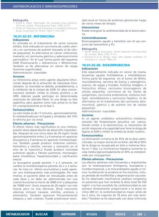 ANTINEOPLASICOS E INMUNOSUPRESORES



   Bibliografía                                                       dad renal en forma de esclerosis glomerular luego
   1. Parfitt K, editor. Martindale: the complete drug reference.     de varios meses de terapia.
      32nd ed. London: Pharmaceutical Press; 1999. p.527
   2. D´Arcy P.F. Reactions and Interactions in handling anticancer   Interacciones
      drugs. Drug Intell Clin Pharm 1983;17:532-538.                  Puede sinergizar la cardiotoxicidad de la doxorrubici-
                                                                      na.
   18.01.02.07. MITOMICINA                                            Contraindicaciones
   Indicaciones                                                       Broncoespasmo agudo y hemólisis con el uso con-
   Es utilizada en el tratamiento de varios tumores                   junto de tamoxifeno y FU.
   sólidos. Está indicada en carcinoma de cuello uteri-
   no y en carcinoma de pulmón (excepto el de célu-                   Bibliografía
                                                                      1. British Medical Association. British National Formulary.43rd
   las pequeñas). Es alternativa en cáncer colorrectal,                  ed. London: BMA; 2002. P. 411
   mamario, en carcinoma gástrico y adenocarcinoma                    2. Richards D et al. Benign ulcers after bladder instillation of
   pancreático.1 En el cual forma parte del esquema                      mitomycin C. Lancet 1986,i:45
   FAM (Fluorouracilo + Adriamicina + Mitomicina).
   También es de alternativa en cáncer de vejiga                      18.01.02.08. DOXORRUBICINA
   (tumores superficiales).                                           Indicaciones
   Administración: inyectable                                         Está especialmente indicada en cáncer de mama,
   Acciones                                                           leucemias agudas linfoblásticas y mieloblásticas.
   La mitomicina actúa como agente alquilante bifun-                  Forma parte de esquemas en el tumor de Wilms,
   cional, después de la activación de reductasas intra-              neuroblastoma, sarcoma de Ewing y osteogénico,
   celulares. Su toxicidad es debida, probablemente, a                ovárico, de vejiga y tiroideo, linfomas Hodgkin, e
   la inhibición de la síntesis de ADN. En altas concen-              histiocítico difuso, carcinoma broncogénico de
   traciones también inhibe la síntesis proteica y de                 células pequeñas, carcinoma de los islotes de
   ARN. Además puede participar en determinadas                       Langerhans, carcinoma endometrial, mieloma múl-
   reacciones de radicales libres. Es una droga no fase               tiple, retinoblastoma y carcinoma hepático. Es de
   específica, pero aparece como más activa en la fase                alternativa en el tratamiento del carcinoma adre-
   G1 y tempranamente en la fase S.                                   nocortical, gástrico y de pulmón (no de células
                                                                      pequeñas).
   Farmacocinética
                                                                      Administración: inyectable.
   La vida media es de 17 minutos, aproximadamente.
   Es metabolizado por el hígado y alrededor del 10%                  Acciones
   se elimina por vía renal.                                          Es un agente antibiótico antraciclínico citotóxico,
                                                                      extraído del Streptomyces peucetius var. caesius.
   Efectos adversos - Precauciones
                                                                      Siendo similar a la daunomicina, su mecanismo de
   El efecto tóxico más significativo es una mielosu-
                                                                      acción responde a la capacidad que tiene la droga de
   presión dosis-dependiente de desarrollo impredeci-
                                                                      ligarse al ADN e inhibir la síntesis de ácido nucleico.
   ble. Después de una única dosis de 20 mg/m2 tarda
   aproximadamente entre 2 y 4 semanas en aparecer                    Farmacocinética
   leucopenia y 4 semanas en aparecer trombocitope-                   La eliminación urinaria es de 45% de la dosis admi-
   nia. También puede producir síndrome urémico-                      nistrada. La mayor excreción es biliar; del 40 al 50%
   hemolítico y celulitis, necrosis y ulceración en el                de la droga es recuperada en bilis o materias feca-
   sitio de la inyección.2 Puede producir toxicidad                   les en 7 días. La insuficiencia hepática aumenta su
   pulmonar aguda y fibrosis pulmonar, microangio-                    vida media (aproximadamente el 30% es metaboli-
   patía trombótica, hepatotoxicidad y calcificación                  zado por conjugación).
   vesical.                                                           Efectos adversos - Precauciones
   La leucopenia puede persistir 1 a 2 semanas, en                    Los efectos adversos más frecuentes e importantes
   cambio la trombocitopenia persiste de 2 a 3 sema-                  son: la mielosupresión (linfopenia, leucopenia y
   nas. Se nota un efecto acumulativo y suele apare-                  trombocitopenia), y la miocardiopatía aguda o cró-
   cer una mielosupresión más prolongada. Por este                    nica: la alteración se produce en los miocitos, inclu-
   motivo, el paciente debe ser reevaluado antes de                   ye pérdida de miofibrillas y degeneración vacuolar.
   cada dosis y no debe ser administrada con una                      Se ha observado insuficiencia cardíaca congestiva
   cuenta leucocitaria menor de 3000 mm3 y plaquetas                  en pacientes que han recibido la dosis total de 550
   de 75000 mm3. Dosis mayores de 20 mg/m2 son más                    mg/m2 o la han excedido (la cardiotoxicidad es casi
   tóxicas pero no más efectivas. Otras reacciones                    siempre directamente proporcional a la dosis) en
   adversas incluyen náuseas, vómitos, anorexia y                     niños 280 m2, la cardiotoxicidad es mayor antes de
   estomatitis. También aparecen frecuentemente                       los 2 años; los mayores de 70 años son más sensi-
   alopecia y rash cutáneo. Puede presentarse toxici-                 bles.2 También se ha observado con dosis inferiores
                                   Disponible en: http://www.femeba.org.ar/fundacion/


METABUSCADOR             BUSCAR                    IMPRIMIR               AYUDA                        INDICE               286
 