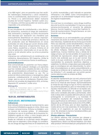 ANTINEOPLASICOS E INMUNOSUPRESORES



   a los 400 mg/m2, pero en pacientes que han recibi-                la artritis reumatoidea y está indicada en pacientes
   do radioterapia mediastínica u otros citostáticos,                refractarios a los AINES. Como inmunosupresor es
   como la ciclofosfamida, dactinomicina y nitromici-                prescripto en la enfermedad huésped versus injerto
   na. Previo a su administración deben realizarse                   de órganos trasplantados.
   pruebas de función hepática. También suelen ocu-                  Dosis
   rrir náuseas y vómitos que pueden ser severos, pero               Vía oral (uso no oncológico, como droga modifica-
   responden a los antieméticos.                                     dora de la artritis reumatoidea) 7,5 mg una vez por
   Interacciones                                                     semana,monitoreando el recuento de glóbulos
   El uso simultáneo de ciclofosfamida u otro deriva-                blancos, función hepática y renal (Ver Capítulo 5).
   do antracíclico, aumenta el riesgo de cardiotoxici-               Dosis de mantenimiento 15mg/m2/semana en com-
   dad. Estomatitis y esofagitis, la colitis necrotizante            binación con otras drogas.
   está descripta por asociación con citarabina que                  Acciones
   eventualmente desembocan en úlceras importan-                     El metotrexato es un anti-metabolito cuyo principal
   tes. A veces se ha observado anorexia o diarrea. Se               mecanismo de acción es inhibir la enzima dihidrofo-
   han producido casos de fleboesclerosis en venas                   lato-reductasa, impidiendo de esa forma que el ácido
   profundas con esta droga por acción directa endo-                 fólico sea reducido a ácido tetrahidrofólico, mecanis-
   telial. Puede observarse enrojecimiento facial, así               mo esencial para la síntesis del ADN y la multiplica-
   como fiebre, escalofríos y urticaria. Eritema en el               ción celular. Tejidos de gran proliferación, tales como
   área de aplicación, relacionada con el uso de dilu-               las células malignas, médula ósea, células fetales,
   yente y no de solución salina. La orina se presenta               epidérmicas, mucosa intestinal, boca y células de la
   rojo coral.                                                       vejiga urinaria, son las más sensibles. En la psoriasis la
   Interactúa con: anfotericina B, en combinación a la               velocidad de reproducción celular epidérmica está
   cefalotina, dexametasona, SFU heparina, inhibe la                 mucho más acelerada que en la piel normal. Esta
   actividad de la eritromicina frente al estafilococo.              razón es la que condiciona su eficacia. En la artritis
   Contraindicaciones                                                reumatoidea ha producido beneficios objetivos y
   Está contraindicada en pacientes con franca depre-                subjetivos, los efectos a largo plazo para esta patolo-
   sión medular de cualquier etiología y en pacientes                gías no oncológicas son aún desconocidos. Su activi-
   que han recibido dosis completa de éste o de otros                dad inmunodepresora se ejerce presumiblemente a
                                                                     través de la inhibición de la replicación y función de
   agentes antineoplásicos antraciclinos, Las cardiopa-
                                                                     los linfocitos T y B, causado por una acción parcial-
   tías preexistentes desaconsejan su uso. Por su
                                                                     mente selectiva sobre la síntesis de DNA.
   potencial efecto embriotóxico o teratogénico, debe
   evaluarse cuidadosamente el cociente beneficio-                   Farmacocinética
   riesgo para su uso en el embarazo, Presenta inter-                Se absorbe rápidamente por vía oral y alcanza el pico
   ferencia con pruebas de diagnóstico ECG, arritmias,               sérico, en general entre 1 a 4 horas, y por vía paren-
   depresión ST, aumento T, ácido úrico.                             teral en la mitad de este tiempo. Aproximadamente
                                                                     la mitad de esta droga se liga en forma reversible a
   Bibliografía                                                      las proteínas plasmáticas, pero se intercambia con los
   1. Katzung B. Farmacología básica y terapéutica. 8va ed.
      México: Manual Moderno; 2002. p. 1050                          líquidos intersticiales y se difunde en los tejidos celu-
   2. Doroshow J H. Doxorrubicin-induced cardiac toxicity. N Eng J   lares. Puede almacenarse en espacios corporales,
      Med 1991,324: 843-845.                                         tales como cavidades pleurales y peritoneales, sobre
                                                                     todo si éstas están ocupadas (derrame pleural, ascitis)
   18.01.03. ANTIMETABOLITOS                                         prolongando la concentración y su toxicidad. El
                                                                     metabolito resultante del metabolismo hepático
   18.01.03.01. METOTREXATO                                          (poco significativo) es nefrotóxico. La excreción renal
   Indicaciones                                                      después de una simple dosis oscila entre el 55 al 88%,
   Está indicado como terapia de mantenimiento para                  dentro de las 24 horas, pero en dosis repetidas, los
   la leucemia linfoblástica aguda en niños. Otros usos              niveles séricos son más sostenidos. El metotrexato se
   incluyen coriocarcinoma, linfoma no-Hodgkin y en                  retiene en el organismo en caso de insuficiencia
   un número de tumores sólidos. El metotrexato                      renal. No atraviesa la barrera hematoencefálica por
   intratecal se usa en la profilaxis de la leucemia lin-            ser una droga muy polar.
   foblástica aguda en niños, y como terapia para el                 Efectos adversos - Precauciones
   linfoma o el cáncer meníngeo establecido.                         Los efectos adversos más comunes son náuseas y
   Puede ser indicado en la psoriasis severa discapaci-              vómitos, anorexia, diarrea y estomatitis. Puede ser
   tante que no responde a otras drogas. Es considera-               hepatotóxica y llevar a la fibrosis hepática. Con dosis
   da una droga de segunda línea en el tratamiento de                altas produce nefrotoxicidad por precipitación en los
                                   Disponible en: http://www.femeba.org.ar/fundacion/


METABUSCADOR            BUSCAR                    IMPRIMIR              AYUDA                     INDICE              287
 