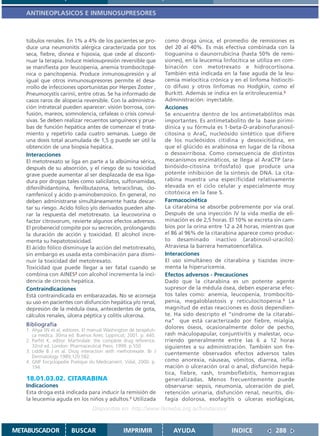 ANTINEOPLASICOS E INMUNOSUPRESORES



   túbulos renales. En 1% a 4% de los pacientes se pro-             como droga única, el promedio de remisiones es
   duce una neumonitis alérgica caracterizada por tos               del 20 al 40%. Es más efectiva combinada con la
   seca, fiebre, disnea e hipoxia, que cede al disconti-            tioguanina o daunorrubicina (hasta 50% de remi-
   nuar la terapia. Induce mielosupresión reversible que            siones), en la leucemia linfocítica se utiliza en com-
   se manifiesta por leucopenia, anemia trombocitopé-               binación con metotrexato e hidrocortisona.
   nica o pancitopenia. Produce inmunosupresión y al                También está indicada en la fase aguda de la leu-
   igual que otros inmunosupresores permite el desa-                cemia mielocítica crónica y en el linfoma histiocíti-
   rrollo de infecciones oportunistas por Herpes Zoster ,           co difuso y otros linfomas no Hodgkin, como el
   Pneumocystis carinii, entre otras. Se ha informado de            Burkitt. Además se indica en la eritroleucemia.2
   casos raros de alopecia reversible. Con la administra-           Administración: inyectable.
   ción intratecal pueden aparecer: visión borrosa, con-            Acciones
   fusión, mareos, somnolencia, cefaleas o crisis convul-           Se encuentra dentro de los antimetabólitos más
   sivas. Se deben realizar recuentos sanguíneos y prue-            importantes. Es antimetabolito de la base pirimi-
   bas de función hepática antes de comenzar el trata-              dínica y su fórmula es 1-beta-D-arabinofuranosil-
   miento y repetirlo cada cuatro semanas. Luego de                 citosina o AraC, nucleósido sintético que difiere
   una dosis total acumulada de 1,5 g puede ser útil la             de los nucleósidos citidina y desoxicitidina, en
   obtención de una biopsia hepática.                               que el glúcido es arabinosa en lugar de la ribosa
   Interacciones                                                    o desoxirribosa. Como consecuencia de distintos
   El metotrexato se liga en parte a la albúmina sérica,            mecanismos enzimáticos, se llega al AraCTP (ara-
   después de su absorción, y el riesgo de su toxicidad             binósido-citosina trifosfato) que produce una
   grave puede aumentar al ser desplazada de esa liga-              potente inhibición de la síntesis de DNA. La cita-
   dura por drogas tales como salicilatos, sulfonamidas,            rabina muestra una especificidad relativamente
   difenilhidantoína, fenilbutazona, tetraciclinas, clo-            elevada en el ciclo celular y especialmente muy
   ramfenicol y ácido p-aminobenzoico. En general, no               citotóxica en la fase S.
   deben administrarse simultáneamente hasta descar-                Farmacocinética
   tar su riesgo. Acido fólico y/o derivados pueden alte-           La citarabina se absorbe pobremente por vía oral.
   rar la respuesta del metotrexato. La leucovorina o               Después de una inyección IV la vida media de eli-
   factor citrovorum, revierte algunos efectos adversos.            minación es de 2,5 horas. El 10% se excreta sin cam-
   El probenecid compite por su secreción, prolongando              bios por la orina entre 12 a 24 horas, mientras que
   la duración de acción y toxicidad. El alcohol incre-             el 86 al 96% de la citarabina aparece como produc-
   menta su hepatotoxicidad.                                        to desaminado inactivo (arabinosil-uracilo).
   El ácido fólico disminuye la acción del metotrexato,             Atraviesa la barrera hematoencefálica.
   sin embargo es usada esta combinación para dismi-                Interacciones
   nuir la toxicidad del metotrexato.                               El uso simultáneo de citarabina y tiazidas incre-
   Toxicidad que puede llegar a ser fatal cuando se                 menta la hiperuricemia.
   combina con AINES2 con alcohol incrementa la inci-               Efectos adversos - Precauciones
   dencia de cirrosis hepática.                                     Dado que la citarabina es un potente agente
   Contraindicaciones                                               supresor de la médula ósea, deben esperarse efec-
   Está contraindicada en embarazadas. No se aconseja               tos tales como: anemia, leucopenia, trombocito-
   su uso en pacientes con disfunción hepática y/o renal,           penia, megaloblastosis y reticulocitopenia.3 La
   depresión de la médula ósea, antecedentes de gota,               magnitud de estas reacciones es dosis dependien-
   cálculos renales, úlcera péptica y colitis ulcerosa.             te. Ha sido descripto el “síndrome de la citarabi-
                                                                    na” que está caracterizado por fiebre, mialgia,
   Bibliografía                                                     dolores óseos, ocasionalmente dolor de pecho,
   1. Ahya SN et al, editores. El manual Washington de terapéuti-
      ca médica. 30ma ed. Buenos Aires: Lippincot; 2001. p. 440.    rash máculopapular, conjuntivitis y malestar, ocu-
   2. Parfitt K, editor. Martindale: the complete drug reference.   rriendo generalmente entre las 6 a 12 horas
      32nd ed. London: Pharmaceutical Press; 1999. p.550            siguientes a su administración. También son fre-
   3. Liddle B J et al. Drug interaction with methotrexate. Br J    cuentemente observados efectos adversos tales
      Dermatology 1989;120:582.
   4. GNP Encyclopedie Pratique du Medicament. Vidal, 2000. p.      como anorexia, náuseas, vómitos, diarrea, infla-
      194.                                                          mación o ulceración oral o anal, disfunción hepá-
                                                                    tica, fiebre, rash, tromboflebitis, hemorragias
   18.01.03.02. CITARABINA                                          generalizadas. Menos frecuentemente puede
   Indicaciones                                                     observarse: sepsis, neumonía, ulceración de piel,
   Esta droga está indicada para inducir la remisión de             retención urinaria, disfunción renal, neuritis, dis-
   la leucemia aguda en los niños y adultos.1 Utilizada             fagia dolorosa, esofagitis o úlceras esofágicas,
                                  Disponible en: http://www.femeba.org.ar/fundacion/


METABUSCADOR            BUSCAR                   IMPRIMIR              AYUDA                   INDICE             288
 