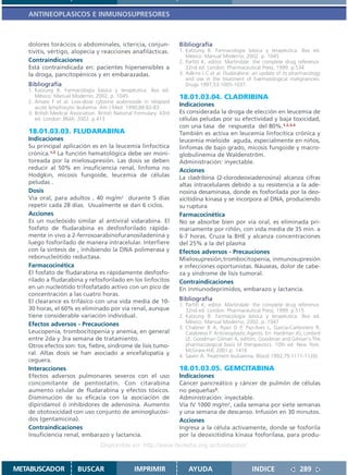 ANTINEOPLASICOS E INMUNOSUPRESORES



   dolores torácicos o abdominales, ictericia, conjun-                Bibliografía
   tivitis, vértigo, alopecia y reacciones anafilácticas.             1. Katzung B. Farmacología básica y terapéutica. 8va ed.
                                                                         México: Manual Moderno; 2002. p. 1045
   Contraindicaciones                                                 2. Parfitt K, editor. Martindale: the complete drug reference.
   Está contraindicada en: pacientes hipersensibles a                    32nd ed. London: Pharmaceutical Press; 1999. p.534
   la droga, pancitopénicos y en embarazadas.                         3. Adkins J C et al. Fludarabine: an update of its pharmacology
                                                                         and use in the treatment of haematological malignancies.
   Bibliografía                                                          Drugs 1997,53:1005-1037.
   1. Katzung B. Farmacología básica y terapéutica. 8va ed.
      México: Manual Moderno; 2002. p. 1045.                          18.01.03.04. CLADRIBINA
   2. Amare F et al. Low-dose cytosine arabinoside in relapsed
      acute lymphocytic leukemia. Am J Med. 1990;88:82-83.
                                                                      Indicaciones
   3. British Medical Association. British National Formulary. 43rd   Es considerada la droga de elección en leucemia de
      ed. London: BMA; 2002. p.413                                    células peludas por su efectividad y baja toxicidad,
                                                                      con una tasa de respuesta del 80%.1,2,3,4
   18.01.03.03. FLUDARABINA                                           También es activa en leucemia linfocítica crónica y
   Indicaciones                                                       leucemia mieloide aguda, especialmente en niños,
   Su principal aplicación es en la leucemia linfocítica              linfomas de bajo grado, micosis fungoide y macro-
   crónica.1,2 La función hematológica debe ser moni-                 globulinemia de Waldenström.
   toreada por la mielosupresión. Las dosis se deben                  Administración: inyectable.
   reducir al 50% en insuficiencia renal, linfoma no                  Acciones
   Hodgkin, micosis fungoide, leucemia de células                     La cladribina (2-clorodeoxiadenosina) alcanza cifras
   peludas .                                                          altas intracelulares debido a su resistencia a la ade-
   Dosis                                                              nosina desaminasa, donde es fosforilada por la deo-
   Vía oral, para adultos , 40 mg/m2 durante 5 días                   xicitidina kinasa y se incorpora al DNA, produciendo
   repetir cada 28 días. Usualmente se dan 6 ciclos.                  su ruptura
   Acciones                                                           Farmacocinética
   Es un nucleósido similar al antiviral vidarabina. El               No se absorbe bien por vía oral, es eliminada pri-
   fosfato de fludarabina es desfosforilado rápida-                   mariamente por riñón, con vida media de 35 min. a
   mente in vivo a 2-ferrosoarabinofuranosiladenina y                 6-7 horas. Cruza la BHE y alcanza concentraciones
   luego fosforilado de manera intracelular. Interfiere               del 25% a la del plasma
   con la síntesis de , inhibiendo la DNA polimerasa y                Efectos adversos - Precauciones
   rebonucleótido reductasa.                                          Mielosupresión,trombocitopenia, inmunosupresión
   Farmacocinética                                                    e infecciones oportunistas. Náuseas, dolor de cabe-
   El fosfato de fludarabina es rápidamente desfosfo-                 za y síndrome de lisis tumoral.
   rilado a fludarabina y refosforilado en los linfocitos             Contraindicaciones
   en un nucleótido trifosfatado activo con un pico de                En inmunodeprimidos, embarazo y lactancia.
   concentración a las cuatro horas.
   El clearance es trifásico con una vida media de 10-                Bibliografía
                                                                      1. Parfitt K, editor. Martindale: the complete drug reference.
   30 horas, el 60% es eliminado por vía renal, aunque                   32nd ed. London: Pharmaceutical Press; 1999. p.515
   tiene considerable variación individual.                           2. Katzung B. Farmacología básica y terapéutica. 8va ed.
   Efectos adversos - Precauciones                                       México: Manual Moderno; 2002. p. 1047
                                                                      3. Chabner B A, Ryan D P, Paz-Ares L, García-Carbonero R,
   Leucopenia, trombocitopenia y anemia, en general                      Calabressi P. Antineoplastic Agents. En: Hardman JG, Limbird
   entre 2da y 3ra semana de tratamiento.                                LE, Goodman Gilman A, editors. Goodman and Gilman´s The
   Otros efectos son: tos, fiebre, síndrome de lisis tumo-               pharmacological basis of therapeutics. 10th ed. New York:
                                                                         McGraw-Hill; 2001.p. 1416
   ral. Altas dosis se han asociado a encefalopatía y                 4. Saven A. Treatment leukaemia. Blood 1992;79:1111-1120).
   ceguera.
   Interacciones                                                      18.01.03.05. GEMCITABINA
   Efectos adversos pulmonares severos con el uso                     Indicaciones
   concomitante de pentostatin. Con citarabina                        Cáncer pancreático y cáncer de pulmón de células
   aumento celular de fludarabina y efectos tóxicos.                  no pequeñas3.
   Disminución de su eficacia con la asociación de                    Administración: inyectable.
   dipiridamol ó inhibidores de adenosina. Aumento                    Vía IV 1000 mg/m2, cada semana por siete semanas
   de ototoxicidad con uso conjunto de aminoglucósi-                  y una semana de descanso. Infusión en 30 minutos.
   dos (gentamicina).                                                 Acciones
   Contraindicaciones                                                 Ingresa a la célula activamente, donde se fosforila
   Insuficiencia renal, embarazo y lactancia.                         por la deoxicitidina kinasa fosforilasa, para produ-
                                   Disponible en: http://www.femeba.org.ar/fundacion/


METABUSCADOR             BUSCAR                    IMPRIMIR               AYUDA                       INDICE               289
 