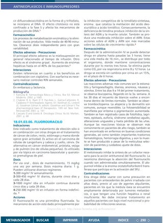 ANTINEOPLASICOS E INMUNOSUPRESORES



   cir difluorodeoxicitidina en la forma di y trifosfato,            la inhibición competitiva de la timidilato-sintetasa,
   se incorpora al DNA. El efecto citotóxico no está                 enzima que cataliza la metilación del ácido deo-
   confinado a la fase S y afecta los mecanismos de                  xiuridílico a ácido timidílico. Consecuentemente, la
   producción de DNA.1                                               deficiencia de timidina produce inhibición de la sín-
   Farmacocinética                                                   tesis del ADN y la muerte celular. También se pro-
   Los procesos de metabolización enzimática y la elimi-             duce una moderada inhibición sobre el ARN. Estas
   nación de sus productos. Vida media de 40-90 minu-                acciones sobre el ADN y ARN son más marcadas
   tos. Clearance dosis independiente pero con gran                  sobre las células de crecimiento rápido.2
   variabilidad.                                                     Farmacocinética
   Efectos adversos - Precauciones                                   Después de la administración IV se puede detectar
   El principal efecto adverso es la mielosupresión en               droga en plasma hasta pasadas las 3 horas; tiene
   general relacionado al tiempo de infusión. Otro                   una vida media de 16 min., se distribuye por todo
   efecto es el síndrome gripal. Aumento de enzimas                  el organismo, donde mantiene concentraciones
   hepáticas hasta en el 40% de los pacientes.2                      durante por lo menos tres horas. Se elimina parte
   Interacciones                                                     como CO2 por vía respiratoria entre 8 y 12 horas. La
   Existen referencias en cuanto a los beneficios en                 droga se excreta sin cambios por orina en un 15%,
   combinación con cisplatino. Con warfarina es nece-                en el plazo de 6 horas.
   sario realizar controles RIN semanales.                           Efectos adversos - Precauciones
   Contraindicaciones                                                Las reacciones adversas más comunes son la estoma-
   En embarazo y lactancia.                                          titis y faringoesofagitis, diarrea, anorexia, náuseas y
                                                                     vómitos. Entre los días 9 a 14 del primer tratamiento,
   Bibliografía
   1. Katzung B. Farmacología Básica y Clínica, 8va Ed. Manual       se observa leucopenia, llegando en la 3a. semana. A
      Moderno. 2002. p 1045                                          los 30 días el recuento de blancos vuelve a encon-
   2. Chabner B A, Ryan D P, Paz-Ares L, García-Carbonero R,         trarse dentro de límites normales. También se obser-
      Calabressi P. Antineoplastic Agents. En: Hardman JG, Limbird
      LE, Goodman Gilman A, editors. Goodman and Gilman´s The        va trombocitopenia. La alopecia y la dermatitis son
      pharmacological basis of therapeutics. 10th ed. New York:      comunes, aunque reversibles. La fotosensibilidad se
      McGraw-Hill; 2001. p. 141                                      manifiesta por eritema o pigmentación aumentada.
   3. Casciato D and Lowitz B. Oncología Clínica. 4a Ed. Marban,     También se han registrado casos de fotofobia, lagri-
      2001. p. 68
                                                                     meo, epistaxis, euforia, síndrome cerebeloso agudo,
   18.01.03.06. FLUOROURACILO                                        alteraciones ungueales y hasta pérdida de las uñas.
   Indicaciones                                                      Aunque las reacciones tóxicas se observan más
   Está indicado como tratamiento de elección sólo ó                 comúnmente en pacientes de alto riesgo, también se
   en combinación con otras drogas en el tratamiento                 han encontrado en enfermos en buenas condiciones
   de cáncer de colon, recto, estómago y mama donde                  generales, así como también importantes trastornos
   ejerce gran actividad. Es activo en el carcinoma de               hematológicos, hemorragia digestiva, y aún la muer-
   células de Langerhans y cabeza y cuello, cérvix. De               te se han producido a pesar de la meticulosa selec-
   alternativa en cáncer endometrial, próstata, vejiga               ción de pacientes y cuidadoso ajuste de dosis.
   y de pulmón (no de células pequeñas). Es utilizado                Interacciones
   por vía tópica en carcinoma basocelular y querato-                El metotrexato inhibe la síntesis de un cofactor nece-
   sis premalignas de piel.                                          sario para la acción antitumoral del fluorouracilo. La
   Dosis                                                             neomicina disminuye la absorción del fluorouracilo
   Por vía oral , dosis de mantenimiento, 15 mg/kg                   cuando son administradas simultáneamente. El alo-
   una vez por semana. Dosis máxima diaria: 1 g.                     purinol inhibe a la enzima orotatofosforibotril trans-
   Pueden utilizarse diversos regimenes                              ferasa que participa en la activación del 5FU.
   1-300 mg/m2 IV semanalmente.                                      Contraindicaciones
   2-300-450 mg/m2 IV diarios, durante cinco días y                  Esta droga debe usarse con suma precaución en
   cada 28 días.                                                     pacientes con antecedentes de pelvis irradiada con
   3-1000 mg/m2 /día en infusión continua durante                    altas dosis, previo al uso de agentes alquilantes,
   cinco días y cada 28 días.                                        pacientes en los que la médula ósea se encuentre
   4-250-300 mg/m2 IV en infusión en forma indefini-                 ampliamente deteriorada por tumores metastási-
   da. 3                                                             cos, o que tengan una función hepática o renal
   Acciones                                                          insuficiente. No debe iniciarse tratamiento en
   El fluorouracilo es una pirimidina fluorinada. Su                 aquellos pacientes con bajo nivel nutricional o pro-
   mecanismo de acción está dado principalmente por                  babilidad de infecciones severas.
                                   Disponible en: http://www.femeba.org.ar/fundacion/


METABUSCADOR            BUSCAR                    IMPRIMIR              AYUDA                    INDICE             290
 