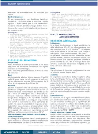 SISTEMA RESPIRATORIO



   exacerbar las manifestaciones de toxicidad por                     Bibliografía
   digital.                                                           1. Expert panel report Bethesda MD. Guideliness for the diag-
                                                                         nosis and management of Asthma. Ann Int Med
   Contraindicaciones                                                    1998;129:1036-43.
   El uso concomitante con diuréticos tiazídicos,                     2. Devoy M. et al. Are there any detrimental effects of the use
   digitálicos, corticosteroides y teofilina, puede                      of inhaled long beta 2 agonists in the treatment of Asthma.
                                                                         Chest 1995;107:1116-26.
   agravar la hipokalemia, por lo cual deberá eva-                    3. Korosec M. et al. Salmeterol does not compromise the
   luarse la relación beneficio/riesgo. Deben moni-                      bronchodilator response to Albuterol in acute Asthma. Am
                                                                         J Med 1999;107:209-14.
   torearse las concentraciones plasmáticas de pota-
                                                                      4. Barnes P. et al. Chronic Obstructive Pulmonary Disease. N
   sio en asma grave.                                                    Eng J Med 2000;343:269-280.
   Bibliografía
   1. British Medical Association. British National Formulary. 43rd   01.01.02. OTROS AGENTES
      ed. London: BMA; 2002. p.134
   2. Drazen JM, Israel E, Boushey HA, Chinchilli VM, Fahy JV,                  ADRENORECEPTORES
      Fish JE, Lazarus SC, Lemanske RF, Martin RJ, Peters SP,
      Sorkness C, Szefler SJ. Comparison of regularly scheduled       01.01.02.01. ADRENALINA
      with as-needed use of albuterol in mild asthma. Asthma
      Clinical    Research     Network.     N    Engl    J    Med.
                                                                      Indicaciones
      1996;335(12):841-7                                              Es la droga de elección en el shock anafiláctico. Se
   3. Morris D. Tratamiento de la crisis asmática En: Lee B w, Hsu    debe administrar 0,3 a 0,5 mg subcutáneos que pue-
      SI, Stasior D S, editores. Medicina basada en la evidencia.     den repetirse cada 5 a 10 minutos.1,2 En algunos
      Madrid: Marbán libros; 2000. p. 200.
   4. Nelson H. et al. Beta adrenergic bronchodilators N Eng J        casos se ha llegado al uso IM para lograr un efecto
      Med 1996;333:499-506                                            más rápido. En tal caso la dosis es 0,3 a 0,5 mg.2
   5. Spitzer W. et al. The use of fenoterol and the risk of death.   En pacientes con crisis asmática severa que no res-
      N Eng J Med 1992;326:503-11
                                                                      ponden a beta-2, siempre y cuando no tengan con-
   01.01.01.01.02. SALMETEROL                                         traindicaciones y se trate de pacientes jóvenes se
                                                                      puede intentar su uso.3 En el manejo de la crisis
   Indicaciones
                                                                      asmática su empleo ha quedado relegado por los
   Asma moderado a severo persistente, si las dosis
                                                                      beta 2 en dosis adecuadas.
   adecuadas de esteroides inhalatorios no logran
   controlar la sintomatología.1                                      Dosis
   Asma nocturno aplicando la dosis 30 minutos antes                  Vía subcutánea: 0,3 mg que pueden repetirse cada
   de acostarse.                                                      20 minutos no más de tres dosis.3
   Dosis                                                              Acciones
   Vía inhalatoria, adultos: 50 microgramos (2 puffs)                 Es un potente estimulante de los receptores alfa y
   cada 12 horas, hasta 100 microgramos (4 puff) por                  beta adrenérgicos. Tiene un efecto relajante sobre
   día en obstrucción severas. Niños mayores de 4                     el músculo liso bronquial. Su efecto es máximo en
   años: 50 microgramos (2 puffs) por día                             presencia de broncoconstricción. Tiene un efecto
   Acciones                                                           presor debido a estimulación de la fuerza de con-
   Se unen al receptor beta-2 al igual que salbutamol,                tracción del miocardio (contractilidad), incremento
   por lo que comparten su mecanismo de acción. La                    de la frecuencia cardíaca y vasoconstricción en los
   diferencia reside en la duración del efecto que es                 vasos de resistencia del riñón, piel y región esplác-
   de 12 horas. Sin embargo los beta- 2 de acción pro-                nica.
   longada ocasionan menos taquifilaxia en dosis                      Farmacocinética
   terapéuticas. Tampoco se ha reportado aumento                      La absorción por el tejido subcutáneo es muy lenta
   de la mortalidad con el uso regular en pacientes                   por efecto vasoconstrictor local. Es más demorada
   con asma.2 El salmeterol de lento comienzo de                      aún en pacientes en shock por la hipotensión. En
   acción, no afecta la capacidad de respuesta al sal-                casos especiales en el contexto de unidades críticas
   butamol en los pacientes en crisis asmática.3 En la                se puede emplear la vía endovenosa con controles
   EPOC los beta-2 de acción prolongada tienen efec-                  estrictos. Es rápidamente inactivada por el hígado
   tos leves sobre los volúmenes espiratorios como el                 por las enzimas MAO y COMT.
   VEF1 que suele aumentar menos de un 10 %.4                         Efectos adversos - Precauciones
   Efectos adversos - Precauciones, Interacciones y                   Puede producir aumento de la presión arterial de
   Contraindicaciones                                                 manera excesiva y se han descripto hemorragias
   El uso regular de agonistas beta-2 puede producir                  cerebrales por esta razón. Son frecuentes: tem-
   hiper reactividad bronquial y deterioro del control                blor, inquietud, cefaleas, y palpitaciones. No debe
   de la enfermedad. Ver beta-2 de acción corta.                      usarse en pacientes con cardiopatía isquémica, ya
                                   Disponible en: http://www.femeba.org.ar/fundacion/


METABUSCADOR             BUSCAR                    IMPRIMIR               AYUDA                       INDICE                 3
 