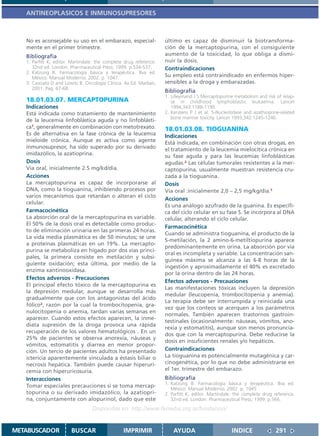 ANTINEOPLASICOS E INMUNOSUPRESORES



   No es aconsejable su uso en el embarazo, especial-               último es capaz de disminuir la biotransforma-
   mente en el primer trimestre.                                    ción de la mercaptopurina, con el consiguiente
   Bibliografía                                                     aumento de la toxicidad, lo que obliga a dismi-
   1. Parfitt K, editor. Martindale: the complete drug reference.   nuir la dosis.
      32nd ed. London: Pharmaceutical Press; 1999. p.534-537.       Contraindicaciones
   2. Katzung B. Farmacología básica y terapéutica. 8va ed.
      México: Manual Moderno; 2002. p. 1047.                        Su empleo está contraindicado en enfermos hiper-
   3. Casciato D and Lowitz B. Oncología Clínica. 4a Ed. Marban,    sensibles a la droga y embarazadas.
      2001. Pag. 67-68.
                                                                    Bibliografía
                                                                    1. Lilleymand J S Mercaptopurine metabolism and risk of relap-
   18.01.03.07. MERCAPTOPURINA                                         se in childhood lymphoblastic leukaemia. Lancet
   Indicaciones                                                        1994,343:1188-1190.
   Está indicada como tratamiento de mantenimiento                  2. Kerstens P J et al. 5-Nucleotidase and azathioprine-related
                                                                       bone marrow toxicity. Lancet 1993,342:1245-1246.
   de la leucemia linfoblástica aguda y no linfoblásti-
   ca1, generalmente en combinación con metotrexato.                18.01.03.08. TIOGUANINA
   Es de alternativa en la fase crónica de la leucemia              Indicaciones
   mieloide crónica. Aunque es activa como agente                   Está indicada, en combinación con otras drogas, en
   inmunosupresor, ha sido superado por su derivado                 el tratamiento de la leucemia mielocítica crónica en
   imidazólico, la azatioprina.                                     su fase aguda y para las leucemias linfoblásticas
   Dosis                                                            agudas.2 Las células tumorales resistentes a la mer-
   Vía oral, inicialmente 2.5 mg/kd/día.                            captopurina, usualmente muestran resistencia cru-
   Acciones                                                         zada a la tioguanina.
   La mercaptopurina es capaz de incorporarse al                    Dosis
   DNA, como la tioguanina, inhibiendo procesos por                 Vía oral :inicialmente 2,0 – 2,5 mg/kg/día.1
   varios mecanismos que retardan o alteran el ciclo
                                                                    Acciones
   celular.
                                                                    Es una análogo azufrado de la guanina. Es específi-
   Farmacocinética                                                  ca del ciclo celular en su fase S. Se incorpora al DNA
   La absorción oral de la mercaptopurina es variable.              celular, alterando el ciclo celular.
   El 50% de la dosis oral es detectable como produc-
                                                                    Farmacocinética
   to de eliminación urinaria en las primeras 24 horas.
                                                                    Cuando se administra tioguanina, el producto de la
   La vida media plasmática es de 50 minutos; se une
                                                                    S-metilación, la 2 amino-6-metiltiopurina aparece
   a proteínas plasmáticas en un 19%. La mercapto-
                                                                    predominantemente en orina. La absorción por vía
   purina se metaboliza en hígado por dos vías princi-
                                                                    oral es incompleta y variable. La concentración san-
   pales, la primera consiste en metilación y subsi-
                                                                    guínea máxima se alcanza a las 6-8 horas de la
   guiente oxidación; esta última, por medio de la
                                                                    ingestión y aproximadamente el 40% es excretado
   enzima xantinooxidasa.
                                                                    por la orina dentro de las 24 horas.
   Efectos adversos - Precauciones
                                                                    Efectos adversos - Precauciones
   El principal efecto tóxico de la mercaptopurina es
                                                                    Las manifestaciones tóxicas incluyen la depresión
   la depresión medular, aunque se desarrolla más
                                                                    medular (leucopenia, trombocitopenia y anemia).
   gradualmente que con los antagonistas del ácido
                                                                    La terapia debe ser interrumpida y reiniciada una
   fólico2, razón por la cual la trombocitopenia, gra-
                                                                    vez que los conteos se acerquen a los parámetros
   nulocitopenia o anemia, tardan varias semanas en
                                                                    normales. También aparecen trastornos gastroin-
   aparecer. Cuando estos efectos aparecen, la inme-
                                                                    testinales (ocasionalmente: náuseas, vómitos, ano-
   diata supresión de la droga provoca una rápida
                                                                    rexia y estomatitis), aunque son menos pronuncia-
   recuperación de los valores hematológicos . En un
                                                                    dos que con la mercaptopurina. Debe reducirse la
   25% de pacientes se observa anorexia, náuseas y
                                                                    dosis en insuficientes renales y/o hepáticos.
   vómitos, estomatitis y diarrea en menor propor-
   ción. Un tercio de pacientes adultos ha presentado               Contraindicaciones
   ictericia aparentemente vinculada a éstasis biliar o             La tioguanina es potencialmente mutagénica y car-
   necrosis hepática. También puede causar hiperuri-                cinogenética, por lo que no debe administrarse en
   cemia con hiperuricosuria.                                       el 1er. trimestre del embarazo.
   Interacciones                                                    Bibliografía
                                                                    1. Katzung B. Farmacología básica y terapéutica. 8va ed.
   Tomar especiales precauciones si se toma mercap-
                                                                       México: Manual Moderno; 2002. p. 1045
   topurina o su derivado imidazólico, la azatiopri-                2. Parfitt K, editor. Martindale: the complete drug reference.
   na, conjuntamente con alopurinol, dado que este                     32nd ed. London: Pharmaceutical Press; 1999. p.566.
                                  Disponible en: http://www.femeba.org.ar/fundacion/


METABUSCADOR            BUSCAR                   IMPRIMIR               AYUDA                       INDICE              291
 