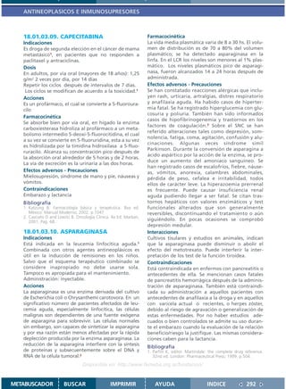 ANTINEOPLASICOS E INMUNOSUPRESORES



   18.01.03.09. CAPECITABINA                                       Farmacocinética
   Indicaciones                                                    La vida media plasmática varía de 8 a 30 hs. El volu-
   Es droga de segunda elección en el cáncer de mama               men de distribución es de 70 a 80% del volumen
   metastásico1, en pacientes que no responden a                   plasmático; se ha detectado asparaginasa en la
   paclitaxel y antraciclinas.                                     linfa. En el LCR los niveles son menores al 1% plas-
   Dosis                                                           mático. Los niveles plasmáticos pico de asparagi-
   En adultos, por vía oral (mayores de 18 años): 1,25             nasa, fueron alcanzados 14 a 24 horas después de
   g/m2 2 veces por día, por 14 días                               administrada.
   Repetir los ciclos después de intervalos de 7 días.             Efectos adversos - Precauciones
    Los ciclos se modifican de acuerdo a la toxicidad.1            Se han constatado reacciones alérgicas que inclu-
   Acciones                                                        yen rash, urticaria, artralgias, distres respiratorio
   Es un profármaco, el cual se convierte a 5-fluoroura-           y anafilaxia aguda. Ha habido casos de hiperter-
   cilo                                                            mia fatal. Se ha registrado hiperglucemia con glu-
                                                                   cosuria y poliuria. También han sido informados
   Farmacocinética
                                                                   casos de hipofibrinogenemia y trastornos en los
   Se absorbe bien por vía oral, en hígado la enzima
                                                                   factores de coagulación.3 Sobre el SNC se han
   carboxiesterasa hidroliza al profármaco a un meta-
                                                                   referido alteraciones tales como depresión, som-
   bolismo intermedio 5-deoxi-5-fluorocitidina, el cual
                                                                   nolencia, fatiga, coma, agitación, confusión y alu-
   a su vez se convierte en 5-fluoruridina, esta a su vez
                                                                   cinaciones. Algunas veces síndrome simil
   es hidrolizada por la timidina hidroxilasa a 5-fluo-
                                                                   Parkinson. Durante la conversión de asparagina a
   ruracilo. Alcanza su concentración pico después de
                                                                   ácido aspártico por la acción de la enzima, se pro-
   la absorción oral alrededor de 5 horas y de 2 horas.
                                                                   duce un aumento del amoníaco sanguíneo. Se
   La vía de excreción es la urinaria a las dos horas.
                                                                   han registrado casos de escalofríos, fiebre, náuse-
   Efectos adversos - Precauciones                                 as, vómitos, anorexia, calambres abdominales,
   Mielosupresión, síndrome de mano y pie, náuseas y               pérdida de peso, cefalea e irritabilidad, todos
   vómitos.                                                        ellos de carácter leve. La hiperazoemia prerrenal
   Contraindicaciones                                              es frecuente. Puede causar insuficiencia renal
   Embarazo y lactancia                                            aguda pudiendo llegar a ser fatal. Se citan tras-
   Bibliografía                                                    tornos hepáticos con valores enzimáticos y test
   1. Katzung B. Farmacología básica y terapéutica. 8va ed.        funcionales alterados que son generalmente
      México: Manual Moderno; 2002. p.1047                         reversibles, discontinuando el tratamiento o aún
   2. Casciato D and Lowitz B. Oncología Clínica. 4a Ed. Marban,
      2001. Pag. 68.                                               siguiéndolo. En pocas ocasiones se comprobó
                                                                   depresión medular.
   18.01.03.10. ASPARAGINASA                                       Interacciones
   Indicaciones                                                    Cultivos tisulares y estudios en animales, indican
   Está indicada en la leucemia linfocítica aguda.1                que la asparaginasa puede disminuir o abolir el
   Combinada con otros agentes antineoplásicos es                  efecto del metotrexato. Puede interferir la inter-
   útil en la inducción de remisiones en los niños.                pretación de los test de la función tiroidea.
   Salvo que el esquema terapéutico combinado se                   Contraindicaciones
   considere inapropiado no debe usarse sola.                      Está contraindicada en enfermos con pancreatitis o
   Tampoco es apropiada para el mantenimiento.                     antecedentes de ella. Se mencionan casos fatales
   Administración: inyectable.                                     de pancreatitis hemorrágica después de la adminis-
   Acciones                                                        tración de asparaginasa. También está contraindi-
   La asparaginasa es una enzima derivada del cultivo              cada su administración a aquellos pacientes con
   de Escherichia coli o Chrysanthemi carotovora. En un            antecedentes de anafilaxia a la droga y en aquellos
   significativo número de pacientes afectados de leu-             con varicela actual o recientes, o herpes zóster,
   cemia aguda, especialmente linfocítica, las células             debido al riesgo de agravación o generalización de
   malignas son dependientes de una fuente exógena                 estas enfermedades. Por no haber estudios ade-
   de asparagina para sobrevivir. Las células normales             cuados o bien controlados se admite su uso duran-
   sin embargo, son capaces de sintetizar la asparagina            te el embarazo cuando la evaluación de la relación
   y por esa razón están menos afectadas por la rápida             beneficio/riesgo la justifique. Las mismas considera-
   deplección producida por la enzima asparaginasa. La             ciones caben para la lactancia.
   reducción de la asparagina interfiere con la síntesis
                                                                   Bibliografía
   de proteínas y subsecuentemente sobre el DNA y                  1. Parfitt K, editor. Martindale: the complete drug reference.
   RNA de la célula tumoral.2                                         32nd ed. London: Pharmaceutical Press; 1999. p.504.
                                  Disponible en: http://www.femeba.org.ar/fundacion/


METABUSCADOR            BUSCAR                  IMPRIMIR               AYUDA                       INDICE              292
 