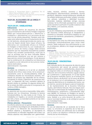ANTINEOPLASICOS E INMUNOSUPRESORES



   2. Katzung B. Farmacología básica y terapéutica. 8va ed.           nales; náuseas, vómitos, anorexia y diarrea.
      México: Manual Moderno; 2002. p. 1056.                          Neurológicos: adormecimiento, parestesias, neuritis
   3. Pitney W R et al. Antithombin III deficiency during asparagi-
      nase therapy. Lancet 1980; i:493-494.                           periférica, depresión mental temporaria, pérdida de
                                                                      los reflejos tendinosos profundos, cefalea, convulsio-
                                                                      nes, psicosis, calambres y debilidad muscular.
   18.01.04. ALCALOIDES DE LA VINCA Y
                                                                      Generales: malestar, debilidad, vértigo; vesículas
             ETOPÓSIDO                                                cutáneas. Se ha informado azoospermia. La extrava-
                                                                      sación durante la perfusión IV puede ocasionar celu-
   18.01.04.01. VINBLASTINA                                           litis y flebitis, y en ocasiones, escaras.
   Indicaciones
                                                                      Interacciones
   Está indicada dentro de esquemas de elección
                                                                      El uso de vinblastina conjuntamente con inhibidores
   para el tratamiento del linfoma Hodgkin (régimen
                                                                      del citocromo CYP3A disminuye el metabolismo y
   ABVD que incluye:doxorrubicina + bleomicina +
                                                                      aumenta su toxicidad. Insuficiencia hepática en uso
   vinblastina + dacarbazina) y el carcinoma de pul-
                                                                      conjunto de interferón, paracetamol y vinblastina.2
   món (no de células pequeñas). También está indi-
   cada como alternativa para el tratamiento de cán-                  Contraindicaciones
   cer de testículo, células germinales de ovario, sar-               La leucopenia así como las infecciones bacterianas,
   coma de Kaposi donde tiene mayor eficacia. De                      constituyen contraindicaciones para iniciar trata-
   alternativa con considerable eficacia en linfoma                   miento. Debe evaluarse muy estrictamente su uso
   no Hodgkin e Histiocitosis X y con moderada efi-                   en el embarazo, debido a los riesgos teratogénicos
   cacia en cáncer de mama y vejiga. Debe tenerse                     potenciales.
   presente que las respuestas leucopénicas pueden                    Bibliografía
   ofrecer muy variadas características, razón por la                 1. Parfitt K, editor. Martindale: the complete drug reference.
                                                                         32nd ed. London: Pharmaceutical Press; 1999. p.569.
   cual se aconseja que las dosis indicadas deben                     2. Kellokumpu-Lehtinen P et al. Hepatotoxicity of paracetamol
   administrarse solamente una vez por semana y                          in combination with interferon and vinblastine. Lancet
   bajo estricto control hematológico. Es de destacar                    1989,I:1143.
   que la combinación de vinblastina con bleomicina
   y cisplatino es de indicación en los tumores metas-                18.01.04.02. VINCRISTINA
   tásicos testiculares.                                              Indicaciones
   Administración: inyectable.                                        Está indicada dentro de esquemas de elección para
                                                                      el tratamiento del cáncer de pulmón (células
   Acciones
                                                                      pequeñas) asociado a ciclofosfamida y doxorrubici-
   El sulfato de vinblastina es la sal de un alcaloide
                                                                      na (régimen CAV); en el linfoma de Hodgkin, en la
   extraído de la Vinca rosea Linneo. Se la conoció pri-
                                                                      inducción de la leucemia linfocítica aguda (asocia-
   mariamente como la vincoleucoblastina (VLB). La
                                                                      da a prednisona + aspariginasa), en la fase aguda
   vinblastina disuelve los microtúbulos celulares, inhi-
                                                                      de la leucemia mieloide crónica, en el linfoma his-
   biendo los procesos que dependen de los mismos,
                                                                      tiocítico difuso y de Burkitt,2 en el tumor de Wilms,
   incluyendo la mitosis y liberación de sustancias celu-
                                                                      en el mieloma y en el retinoblastoma. También es
   lares. La dispersión del huso cromático detiene la
                                                                      droga de alternativa en la neoplasia de mama, cue-
   división celular en metafase. En algunas células inhi-
                                                                      llo uterino, sarcoma de Kaposi y para el tratamien-
   be la síntesis de ADN y perturba la incorporación de               to de mantenimiento de la leucemia linfocítica
   uridinia al RNA mensajero.                                         aguda y del linfoma folicular. Para las etapas avan-
   Farmacocinética                                                    zadas de la enfermedad de Hodgkin se la asocia a
   Su absorción por vía oral es imprevisible. Debe admi-              mecloretamina, prednisona y procarbazida (régi-
   nistrarse por vía intravenosa. Atraviesa la barrera                men MOPP). En linfomas no Hodgkin se asocia a
   hematoencefálica. Su vida media es de 3 horas. Se                  ciclofosfamida, bleomicina, doxorrubicina y predni-
   metaboliza en hígado y se excreta principalmente                   sona. Debido a su corta duración de acción y su
   por bilis y heces. La toxicidad aumenta en las icteri-             menor toxicidad medular, es de utilidad en pacien-
   cias obstructivas.                                                 tes mielodeprimidos.
   Efectos adversos - Precauciones                                    Administración: inyectable.
   Los efectos adversos son en general dosis dependien-               Acciones
   tes. Los efectos neurológicos son atribuibles al menos             Es una sal obtenida de un alcaloide de la Vinca
   en parte a la liberación de neurotransmisores.                     rosea. La vincristina es específica de la fase G2 y
   Produce alopecia y leucopenia. La leucopenia es                    bloquea la mitosis con detención de la metafase,
   comúnmente un indicador regulador de la dosis. Los                 por su unión a la tubulina e inhibición del acopla-
   efectos adversos más observados son: gastrointesti-                miento de los microtúbulos.
                                   Disponible en: http://www.femeba.org.ar/fundacion/


METABUSCADOR             BUSCAR                    IMPRIMIR               AYUDA                       INDICE              293
 